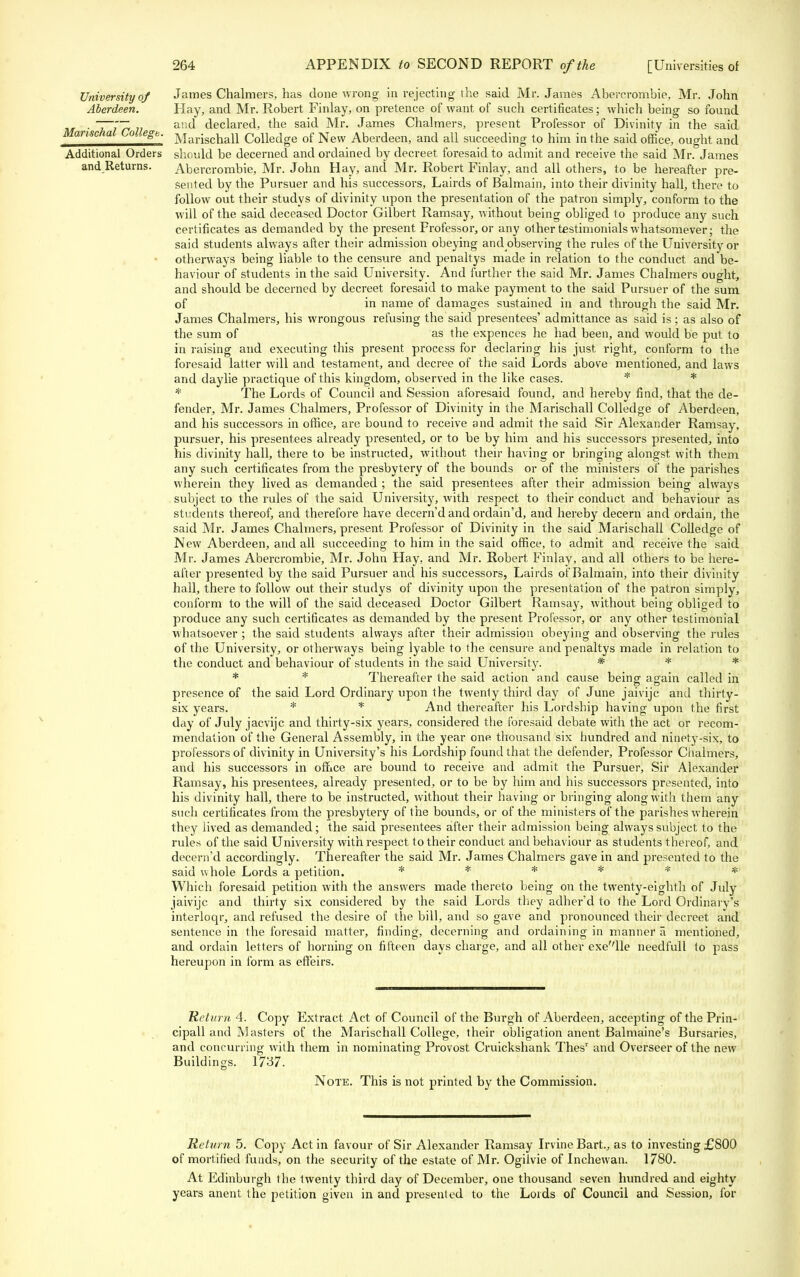 University of Aberdeen. Marischal College. Additional Orders and Returns. James Chalmers, has done wrong in rejecting the said Mr. James Abererombie, Mr. John Hay, and Mr. Robert Finlay, on pretence of want of such certificates; which being so found and declared, the said Mr. James Chalmers, present Professor of Divinity in the said Marischall Colledge of New Aberdeen, and all succeeding to him in the said office, ought and should be decerned and ordained by decreet foresaid to admit and receive the said Mr. James Abererombie, Mr. John Hay, and Mr. Robert Finlay, and all others, to be hereafter pre- sented by the Pursuer and his successors, Lairds of Balmain, into their divinity hall, there to follow out their studys of divinity upon the presentation of the patron simply, conform to the will of the said deceased Doctor Gilbert Ramsay, without being obliged to produce any such certificates as demanded by the present Professor, or any other testimonials whatsomever; the said students always after their admission obeying andobserving the rules of the University or otherways being liable to the censure and penaltys made in relation to the conduct and be- haviour of students in the said University. And further the said Mr. James Chalmers ought, and should be decerned by decreet foresaid to make payment to the said Pursuer of the sum of in name of damages sustained in and through the said Mr. James Chalmers, his wrongous refusing the said presentees' admittance as said is; as also of the sum of as the expences he had been, and would be put to in raising and executing this present process for declaring his just right, conform to the foresaid latter will and testament, and decree of the said Lords above mentioned, and laws and daylie practique of this kingdom, observed in the like cases. * * * The Lords of Council and Session aforesaid found, and hereby find, that the de- fender, Mr. James Chalmers, Professor of Divinity in the Marischall Colledge of Aberdeen, and his successors in office, are bound to receive and admit the said Sir Alexander Ramsay, pursuer, his presentees already presented, or to be by him and his successors presented, into his divinity hall, there to be instructed, without their having or bringing alongst with them any such certificates from the presbytery of the bounds or of the ministers of the parishes wherein they lived as demanded ; the said presentees after their admission being always subject to the rules of the said University, with respect to their conduct and behaviour as students thereof, and therefore have decern'd and ordain'd, and hereby decern and ordain, the said Mr. James Chalmers, present Professor of Divinity in the said Marischall Colledge of New Aberdeen, and all succeeding to him in the said office, to admit and receive the said Mr. James Abererombie, Mr. John Hay, and Mr. Robert Finlay, and all others to be here- after presented by the said Pursuer and his successors, Lairds of Balmain, into their divinity hall, there to follow out their studys of divinity upon the presentation of the patron simply, conform to the will of the said deceased Doctor Gilbert Ramsay, without being obliged to produce any such certificates as demanded by the present Professor, or any other testimonial whatsoever ; the said students always after their admission obeying and observing the rules of the University, or otherways being lyable to the censure and penaltys made in relation to the conduct and behaviour of students in the said University. * * * * * Thereafter the said action and cause being again called in presence of the said Lord Ordinary upon the twenty third day of June jaivijc and thirty- six years. * * And thereafter his Lordship having upon the first day of July jacvijc and thirty-six years, considered the foresaid debate with the act or recom- mendation of the General Assembly, in the year one thousand six hundred and ninety-six, to professors of divinity in University's his Lordship found that the defender, Professor Chalmers, and his successors in office are bound to receive and admit the Pursuer, Sir Alexander Ramsay, his presentees, already presented, or to be by him and his successors presented, into his divinity hall, there to be instructed, without their having or bringing along with them any such certificates from the presbytery of the bounds, or of the ministers of the parishes wherein they lived as demanded; the said presentees after their admission being always subject to the rules of the said University with respect to their conduct and behaviour as students thereof, and decern'd accordingly. Thereafter the said Mr. James Chalmers gave in and presented to the said whole Lords a petition. * * * * * * Which foresaid petition with the answers made thereto being on the twenty-eighth of July jaivijc and thirty six considered by the said Lords they adher'd to the Lord Ordinary's interloqr, and refused the desire of the bill, and so gave and pronounced their decreet and sentence in the foresaid matter, finding, decerning and ordaining in manner a mentioned, and ordain letters of horning on fifteen days charge, and all other exe''lle needful! to pass hereupon in form as effeirs. Return 4. Copy Extract Act of Council of the Burgh of Aberdeen, accepting of the Prin- cipall and M asters of the Marischall College, their obligation anent Balmaine's Bursaries, and concurring with them in nominating Provost Cruickshank Thesr and Overseer of the new Buildings. 1737. Note. This is not printed by the Commission. Return 5. Copy Act in favour of Sir Alexander Ramsay Irvine Bart., as to investing £800 of mortified funds, on the security of the estate of Mr. Ogilvie of Inchewan. 1780. At Edinburgh the twenty third day of December, one thousand seven hundred and eighty years anent the petition given in and presented to the Lords of Council and Session, for