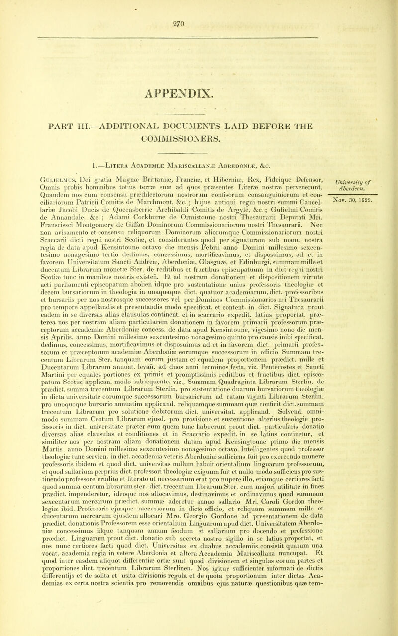 APPENDIX. PART III.—ADDITIONAL DOCUMENTS LAID BEFORE THE COMMISSIONERS. 1.—Litera Academic Mariscallan^e Abredoni^e, &c. Gulielmus, Dei gratia Magna? Brittania?, Francise, et Hibernia?, Rex, Fideique Defensor, University of Omnis probis hominibus totius terra? sua? ad quos praesentes Literse nostra? pervenerunt. Aberdeen. Quandem nos cum consensu praedilectorum nostrorum confisorum consanguiniorum et con- ————— ciliariorum Patricii Comitis de Marchmont, &c. ; hujus antiqui regni nostri summi Cancel- Nov. 30, 1699. laria? Jacobi Ducis de Queensberrie Archibaldi Comitis de Argyle, &c. ; Gulielmi Comitis de Annandale, &c.; Adami Cockburne de Ormistoune nostri Thesaurarii Deputati Mri. Franscissci Montgomery de Giffan Dominorum Commissionariorum nostri Thesaurarii. Nec non avisamento et consensu reliquorum Dominorum aliorumque Commissionariorum nostri Scaccarii dicti regni nostri Scotise, et considerantes quod per signaturam sub manu nostra regia de data apud Kensintoune octavo die mensis Febrii anno Domini millesimo sexcen- tesimo nonagesimo tertio dedimus, concessimus, mortificavimus, et disposuimus, ad et in favorem Universitatum Sancti Andrea3, Aberdonia?, Glasgua?, et Edinburgh, summam mille et ducentum Librarum monetae Ster. de reditibus et fructibus episcupatuum in diet regni nostri Scotia? tunc in manibus nostris existeii. Et ad nostram donationem et dispositionem virtute acti parliamenti episcopatum abolien idque pro sustentatione unius professoris theologia? et decern bursariorum in theologia in unaquaque diet, quatuor academiarum, diet, professoribus et bursariis per nos nostrosque successores vel per Dominos Commissionarios nri Thesaurarii pro tempore appellandis et presentandis modo specificat. et content, in diet. Signatura prout eadem in se diversas alias clausulas continent, et in scaccario expedit. latius proportat. prae- terea nos per nostram aliam particularem donationem in favorem primarii professorum prae- ceptorum accademia? Aberdonia? concess. de data apud Kensintoune, vigesimo nono die men- sis Aprilis, anno Domini millesimo sexcentesimo nonagesimo quinto pro causis inibi specificat. dedimus, concessimus, mortificavimus et disposuimus ad et in favorem diet, primarii profes- sorum et praeceptorum academiae Aberdonise eorumque successorum in officio Summam tre- centum Librarum Ster. tanquam eorum justam et equalem proportionem praedict. mille et Ducentarum Librarum annuat. levari, ad duos anni terminos festa, viz. Pentecostes et Sancti Martini per equales portiones ex primis et promptissimis reditibus et fructibus diet, episco- patum Scotia? applican. modo subsequente, viz., Summam Quadraginta Librarum Sterlin. de praedict. summa trecentum Librarum Sterlin. pro sustentatione duarum bursariorum theologia? in dicta universitate eorumque successorum bursariorum ad ratam viginti Librarum Sterlin. pro unoquoque bursario annuatim applicand. reliquamque summam qua? conficit diet, summam trecentum Librarum pro solutione debitorum diet, universitat. applicand. Solvend. omni- modo summam Centum Librarum ejusd. pro provisione et sustentione alterius theologie pro- t'essoris in diet, universitate pra?ter eum quern tunc habuerunt prout diet, particularis donatio diversas alias clausulas et conditiones et in Scaccario expedit. in se latius continetur, et similiter nos per nostram aliam donationem datam apud Kensingtoune primo die mensis Martis anno Domini millesimo sexcentesimo nonagesimo octavo. Intelligentes quod professor theologia? tunc servien. in diet, accademia veteris Aberdonia? sufficiens fuit pro exercendo munei'e professoris ibidem et quod diet, universitas nullum habuit orientalium linguarum professorum, et quod sallarium perprius diet, professori theologia? exiguum fuit et nullo modo sufficiens pro sus- tinendo professore erudito et literato ut necessarium erat pro nupere illo, etiamque certiores facti quod summa centum librarum ster. diet, trecentum librarum Ster. cum majori utilitate in fines praedict. impenderetur, ideoque nos allocavimus, destinavimus et ordinavimus quod summam sexcentarum mercarum praedict. summa? aderetur annuo sallario Mri. Caroli Gordon theo- logia? ibid. Professoris ejusque successorum in dicto officio, et reliquam summam mille et ducentarum mercarum ejusdem allocari Mro. Georgio Gordone ad presentationem de data pra?dict. donationis Professorem esse orientalium Linguarum apud diet. Universitatem Aberdo- nia? concessimus idque tanquam annum feodum et sallarium pro docendo et professione pra?dict. Linguarum prout diet, donatio sub secreto nostro sigillo in se latius proportat, et nos nunc certiores facti quod diet. Universitas ex duabus accademiis consistit quarum una vocat. academia regia in vetere Aberdonia et altera Accademia Mariscallana nuncupat. Et quod inter easdem aliquot differentia? orta? sunt quod divisionem et singulas eorum partes et proportiones diet, trecentum Librarum Sterlinen. Nos igitur sufficienter informati de dictis differentijs et de solita et usita divisionis regula et de quota proportionum inter dictas Aca- demias ex certa nostra scientia pro removendis omnibus ejus natura? questionibus quae tem-