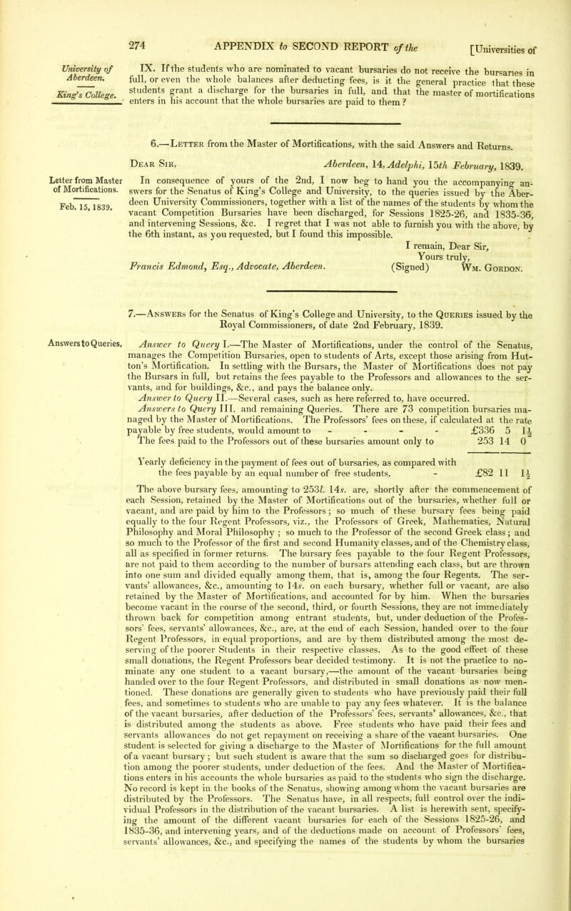 Aberdeen. King's College. 274 APPENDIX to SECOND REPORT of the [Universities of full, or even the whole balances after deducting fees, is it the general practice that these students grant a discharge for the bursaries in full, and that the master of mortifications enters in his account that the whole bursaries are paid to them ? Letter from Master of Mortifications. Feb. 15, 1839. 6.—'Letter from the Master of Mortifications, with the said Answers and Returns. Dear Sir, Aberdeen, 14, Adelphi, 15th February, 1839. In consequence of yours of the 2nd, I now beg to hand you the accompanying an- swers for the Senatus of King's College and University, to the queries issued by the Aber- deen University Commissioners, together with a list of the names of the students by whom the vacant Competition Bursaries have been discharged, for Sessions 1825-26, and 1835-36, and intervening Sessions, &c. I regret that I was not able to furnish you with the above, by the 6th instant, as you requested, but I found this impossible. I remain, Dear Sir, Yours truly, Francis Edmond, Esq., Advocate, Aberdeen. (Signed) Wm. Gordon. 7.—Answers for the Senatus of King's College and University, to the Queries issued by the Royal Commissioners, of date 2nd February, 1839. Answers to Queries. Answer to Query I.—The Master of Mortifications, under the control of the Senatus, manages the Competition Bursaries, open to students of Arts, except those arising from Hut- ton's Mortification. In settling with the Bursars, the Master of Mortifications does not pay the Bursars in full, but retains the fees payable to the Professors and allowances to the ser- vants, and for buildings, &c, and pays the balance only. Answer to Query II.—Several cases, such as here referred to, have occurred. Answers to Query III. and remaining Queries. There are 73 competition bursaries ma- naged by the Master of Mortifications. The Professors' fees on these, if calculated at the rate payable by free students, would amount to - - - - £336 5 1^ The fees paid to the Professors out of these bursaries amount only to 253 14 0 Yearly deficiency in the payment of fees out of bursaries, as compared with the fees payable by an equal number of free students, - £82 11 \\ The above bursary fees, amounting to 253Z. 14.?. are, shortly after the commencement of each Session, retained by the Master of Mortifications out of the bursaries, whether full or vacant, and are paid by him to the Professors; so much of these bursary fees being paid equally to the four Regent Professors, viz., the Professors of Greek, Mathematics, Natural Philosophy and Moral Philosophy ; so much to the Professor of the second Greek class; and so much to the Professor of the first and second Humanity classes, and of the Chemistry class, all as specified in former returns. The bursary fees payable to the four Regent Professors, are not paid to them according to the number of bursars attending each class, but are thrown into one sum and divided equally among them, that is, among the four Regents. The ser- vants' allowances, &c, amounting to 14,?. on each bursary, whether full or vacant, are also retained by the Master of Mortifications, and accounted for by him. When the bursaries become vacant in the course of the second, third, or fourth Sessions, they are not immediately thrown back for competition among entrant students, but, under deduction of the Profes- sors' fees, servants' allowances, &c, are, at the end of each Session, handed over to the four Regent Professors, in equal proportions, and are by them distributed among the most de- serving of the poorer Students in their respective classes. As to the good effect of these small donations, the Regent Professors bear decided testimony. It is not the practice to no- minate any one student to a vacant bursary,—the amount of the vacant bursaries being handed over to the four Regent Professors, and distributed in small donations as now men- tioned. These donations are generally given to students who have previously paid their full fees, and sometimes to students who are unable to pay any fees whatever. It is the balance of the vacant bursaries, after deduction of the Professors' fees, servants' allowances, &c, that is distributed among the students as above. Free students who have paid their fees and servants allowances do not get repayment on receiving a share of the vacant bursaries. One student is selected for giving a discharge to the Master of Mortifications for the full amount of a vacant bursary ; but such student is aware that the sum so discharged goes for distribu- tion among the poorer students, under deduction of the fees. And the Master of Mortifica- tions enters in his accounts the whole bursaries as paid to the students who sign the discharge. No record is kept in the books of the Senatus, showing among whom the vacant bursaries are distributed by the Professors. The Senatus have, in all respects, full control over the indi- vidual Professors in the distribution of the vacant bursaries. A list is herewith sent, specify- ing the amount of the different vacant bursaries for each of the Sessions 1825-26, and 1835-36, and intervening years, and of the deductions made on account of Professors' fees, servants' allowances, &c, and specifying the names of the students by whom the bursaries