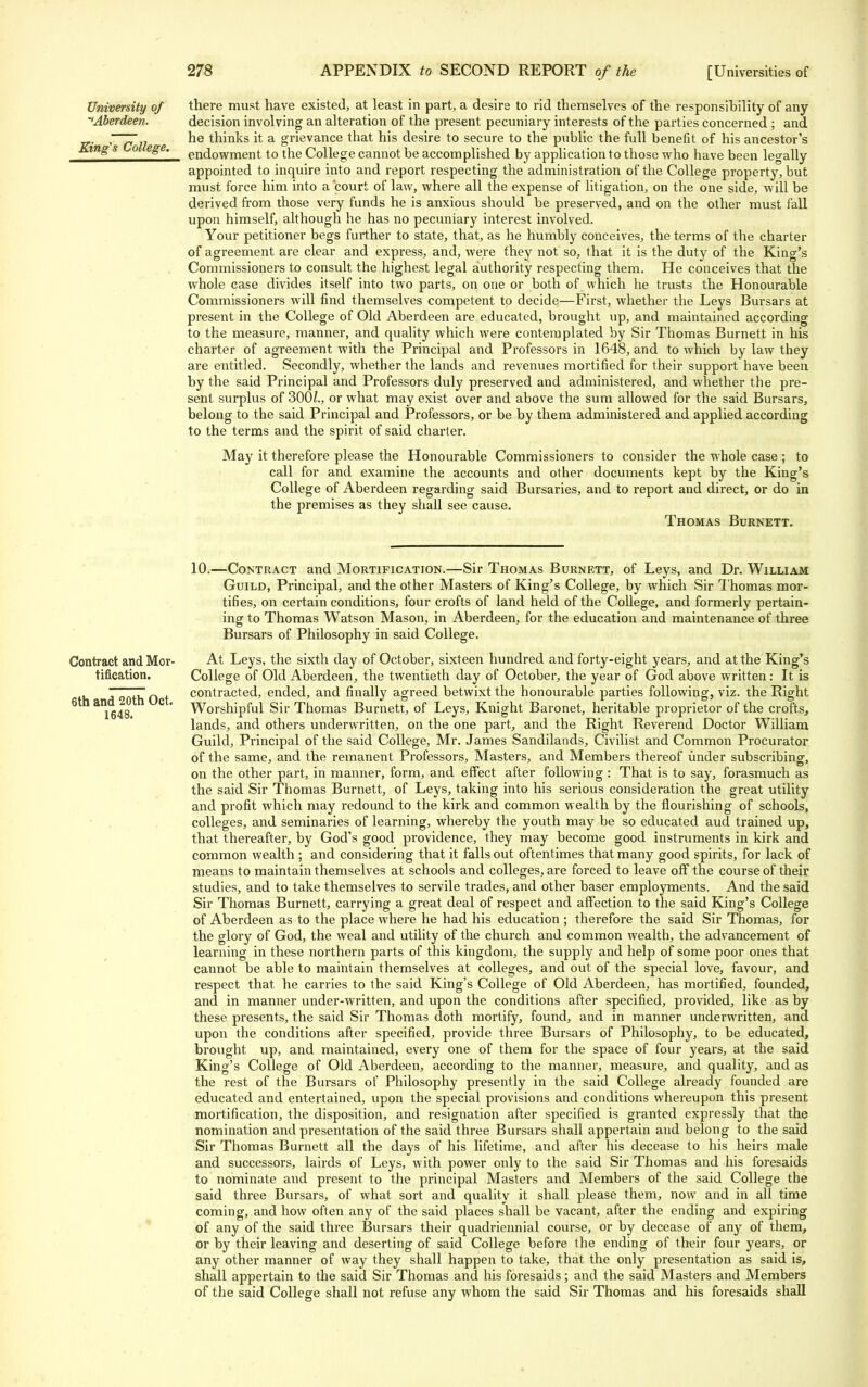 University of there must have existed, at least in part, a desire to rid themselves of the responsibility of any •'Aberdeen. decision involving an alteration of the present pecuniary interests of the parties concerned ; and r~777! he thinks it a grievance that his desire to secure to the public the full benefit of his ancestor's Kings o ege. en(jowment to the College cannot be accomplished by application to those who have been legally appointed to inquire into and report respecting the administration of the College property, but must force him into a'court of law, where all the expense of litigation, on the one side, will be derived from those very funds he is anxious should be preserved, and on the other must fall upon himself, although he has no pecuniary interest involved. Your petitioner begs further to state, that, as he humbly conceives, the terms of the charter of agreement are clear and express, and, were they not so, that it is the duty of the King's Commissioners to consult the highest legal authority respecting them. He conceives that the whole case divides itself into two parts, on one or both of which he trusts the Honourable Commissioners will find themselves competent to decide—First, whether the Leys Bursars at present in the College of Old Aberdeen are educated, brought up, and maintained according to the measure, manner, and quality which were contemplated by Sir Thomas Burnett in his charter of agreement with the Principal and Professors in 1648, and to which by law they are entitled. Secondly, whether the lands and revenues mortified for their support have been by the said Principal and Professors duly preserved and administered, and whether the pre- sent surplus of 300£., or what may exist over and above the sum allowed for the said Bursars, belong to the said Principal and Professors, or be by them administered and applied according to the terms and the spirit of said charter. May it therefore please the Honourable Commissioners to consider the whole case ; to call for and examine the accounts and other documents kept by the King's College of Aberdeen regarding said Bursaries, and to report and direct, or do in the premises as they shall see cause. Thomas Burnett. 10.—Contract and Mortification.—Sir Thomas Burnett, of Leys, and Dr. William Guild, Principal, and the other Masters of King's College, by which Sir Thomas mor- tifies, on certain conditions, four crofts of land held of the College, and formerly pertain- ing to Thomas Watson Mason, in Aberdeen, for the education and maintenance of three Bursars of Philosophy in said College. Contract andMor- At Leys, the sixth day of October, sixteen hundred and forty-eight years, and at the King's tification. College of Old Aberdeen, the twentieth day of October, the year of God above written: It is d 20th Oct contracted, ended, and finally agreed betwixt the honourable parties following, viz. the Right 1648 ' Worshipful Sir Thomas Burnett, of Leys, Knight Baronet, heritable proprietor of the crofts, lands, and others underwritten, on the one part, and the Right Reverend Doctor William Guild, Principal of the said College, Mr. James Sandilands, Civilist and Common Procurator of the same, and the remanent Professors, Masters, and Members thereof under subscribing, on the other part, in manner, form, and effect after following : That is to say, forasmuch as the said Sir Thomas Burnett, of Leys, taking into his serious consideration the great utility and profit which may redound to the kirk and common wealth by the flourishing of schools, colleges, and seminaries of learning, whereby the youth may be so educated aud trained up, that thereafter, by God's good providence, they may become good instruments in kirk and common wealth ; and considering that it falls out oftentimes that many good spirits, for lack of means to maintain themselves at schools and colleges, are forced to leave off the course of their studies, and to take themselves to servile trades, and other baser employments. And the said Sir Thomas Burnett, carrying a great deal of respect and affection to the said King's College of Aberdeen as to the place where he had his education ; therefore the said Sir Thomas, for the glory of God, the weal and utility of the church and common wealth, the advancement of learning in these northern parts of this kingdom, the supply and help of some poor ones that cannot be able to maintain themselves at colleges, and out of the special love, favour, and respect that he carries to the said King's College of Old Aberdeen, has mortified, founded, and in manner under-written, and upon the conditions after specified, provided, like as by these presents, the said Sir Thomas doth mortify, found, and in manner underwritten, and upon the conditions after specified, provide three Bursars of Philosophy, to be educated, brought up, and maintained, every one of them for the space of four years, at the said King's College of Old Aberdeen, according to the manner, measure, and quality, and as the rest of the Bursars of Philosophy presently in the said College already founded are educated and entertained, upon the special provisions and conditions whereupon this present mortification, the disposition, and resignation after specified is granted expressly that the nomination and presentation of the said three Bursars shall appertain and belong to the said Sir Thomas Burnett all the days of his lifetime, and after his decease to his heirs male and successors, lairds of Leys, with power only to the said Sir Thomas and his foresaids to nominate and present to the principal Masters and Members of the said College the said three Bursars, of what sort and quality it shall please them, now and in all time coming, and how often any of the said places shall be vacant, after the ending and expiring of any of the said three Bursars their quadriennial course, or by decease of any of them, or by their leaving and deserting of said College before the ending of their four years, or any other manner of way they shall happen to take, that the only presentation as said is, shall appertain to the said Sir Thomas and his foresaids; and the said Masters and Members of the said College shall not refuse any whom the said Sir Thomas and his foresaids shall