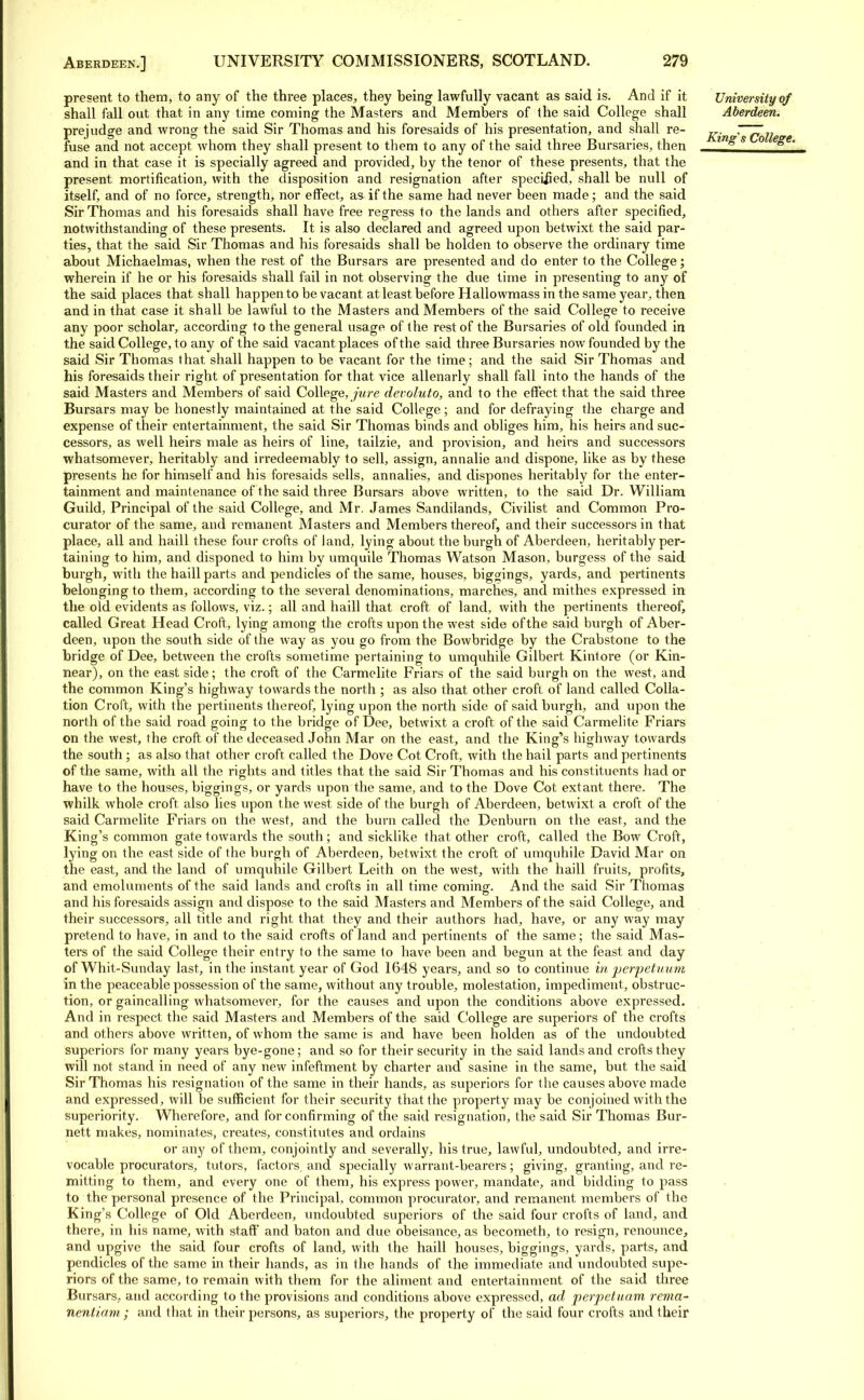 present to them, to any of the three places, they being lawfully vacant as said is. And if it shall fall out that in any time coming the Masters and Members of the said College shall prejudge and wrong the said Sir Thomas and his foresaids of his presentation, and shall re- fuse and not accept whom they shall present to them to any of the said three Bursaries, then and in that case it is specially agreed and provided, by the tenor of these presents, that the present mortification, with the disposition and resignation after speciiied, shall be null of itself, and of no force, strength, nor effect, as if the same had never been made; and the said Sir Thomas and his foresaids shall have free regress to the lands and others after specified, notwithstanding of these presents. It is also declared and agreed upon betwixt the said par- ties, that the said Sir Thomas and his foresaids shall be holden to observe the ordinary time about Michaelmas, when the rest of the Bursars are presented and do enter to the College; wherein if he or his foresaids shall fail in not observing the due time in presenting to any of the said places that shall happen to be vacant at least before Hallowmass in the same year, then and in that case it shall be lawful to the Masters and Members of the said College to receive any poor scholar, according to the general usage of the rest of the Bursaries of old founded in the said College, to any of the said vacant places of the said three Bursaries now founded by the said Sir Thomas that shall happen to be vacant for the time; and the said Sir Thomas and his foresaids their right of presentation for that vice allenarly shall fall into the hands of the said Masters and Members of said College, jure devoluto, and to the effect that the said three Bursars may be honestly maintained at the said College; and for defraying the charge and expense of their entertainment, the said Sir Thomas binds and obliges him, his heirs and suc- cessors, as well heirs male as heirs of line, tailzie, and provision, and heirs and successors whatsomever, heritably and irredeemably to sell, assign, annalie and dispone, like as by these presents he for himself and his foresaids sells, annalies, and dispones heritably for the enter- tainment and maintenance of the said three Bursars above written, to the said Dr. William Guild, Principal of the said College, and Mr. James Sandilands, Civilist and Common Pro- curator of the same, and remanent Masters and Members thereof, and their successors in that place, all and haill these four crofts of land, lying about the burgh of Aberdeen, heritably per- taining to him, and disponed to him by umquile Thomas Watson Mason, burgess of the said burgh, with the haill parts and pendicles of the same, houses, biggings, yards, and pertinents belonging to them, according to the several denominations, marches, and mithes expressed in the old evidents as follows, viz.; all and haill that croft of land, with the pertinents thereof, called Great Head Croft, lying among the crofts upon the west side of the said burgh of Aber- deen, upon the south side of the way as you go from the Bowbridge by the Crabstone to the bridge of Dee, between the crofts sometime pertaining to umquhile Gilbert Kintore (or Kin- near), on the east side; the croft of the Carmelite Friars of the said burgh on the west, and the common King's highway towards the north ; as also that other croft of land called Colla- tion Croft, with the pertinents thereof, lying upon the north side of said burgh, and upon the north of the said road going to the bridge of Dee, betwixt a croft of the said Carmelite Friars on the west, the croft of the deceased John Mar on the east, and the King's highway towards the south; as also that other croft called the Dove Cot Croft, with the hail parts and pertinents of the same, with all the rights and titles that the said Sir Thomas and his constituents had or have to the houses, biggings, or yards upon the same, and to the Dove Cot extant there. The whilk whole croft also lies upon the west side of the burgh of Aberdeen, betwixt a croft of the said Carmelite Friars on the west, and the burn called the Denburn on the east, and the King's common gate towards the south; and sicklike that other croft, called the Bow Croft, lying on the east side of the burgh of Aberdeen, betwixt the croft of umquhile David Mar on the east, and the land of umquhile Gilbert Leith on the west, with the haill fruits, profits, and emoluments of the said lands and crofts in all time coming. And the said Sir Thomas and his foresaids assign and dispose to the said Masters and Members of the said College, and their successors, all title and right that they and their authors had, have, or any way may pretend to have, in and to the said crofts of land and pertinents of the same; the said Mas- ters of the said College their entry to the same to have been and begun at the feast and day of Whit-Sunday last, in the instant year of God 1648 years, and so to continue in perpetuum in the peaceable possession of the same, without any trouble, molestation, impediment, obstruc- tion, or gaincalling whatsomever, for the causes and upon the conditions above expressed. And in respect the said Masters and Members of the said College are superiors of the crofts and others above written, of whom the same is and have been holden as of the undoubted superiors for many years bye-gone; and so for their security in the said lands and crofts they will not stand in need of any new infeftment by charter and sasine in the same, but the said Sir Thomas his resignation of the same in their hands, as superiors for the causes above made and expressed, will be sufficient for their security that the property may be conjoined with the superiority. Wherefore, and for confirming of the said resignation, the said Sir Thomas Bur- nett makes, nominates, creates, constitutes and ordains or any of them, conjointly and severally, his true, lawful, undoubted, and irre- vocable procurators, tutors, factors, and specially warrant-bearers; giving, granting, and re- mitting to them, and every one of them, his express power, mandate, and bidding to pass to the personal presence of the Principal, common procurator, and remanent members of the King's College of Old Aberdeen, undoubted superiors of the said four crofts of land, and there, in his name, with staff and baton and due obeisance, as becometh, to resign, renounce, and upgive the said four crofts of land, with the haill houses, biggings, yards, parts, and pendicles of the same in their hands, as in the hands of the immediate and undoubted supe- riors of the same, to remain with them for the aliment and entertainment of the said three Bursars, and according to the provisions and conditions above expressed, ad perpetuam rema- nentiam; and that in their persons, as superiors, the property of the said four crofts and their University of Aberdeen. King's College.