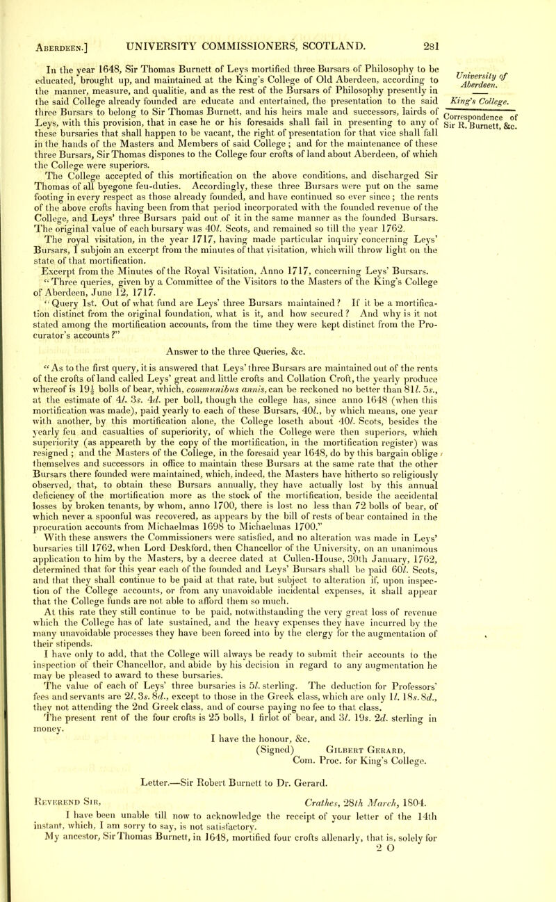 In the year 1648, Sir Thomas Burnett of Leys mortified three Bursars of Philosophy to be educated, brought up, and maintained at the King's College of Old Aberdeen, according to Aberdeen °^ the manner, measure, and qualitie, and as the rest of the Bursars of Philosophy presently in the said College already founded are educate and entertained, the presentation to the said King's College. three Bursars to belong to Sir Thomas Burnett, and his heirs male and successors, lairds of corres ondence of Leys, with this provision, that in case he or his foresaids shall fail in presenting to any of gjr r Burnett &c these bursaries that shall happen to be vacant, the right of presentation for that vice shall fall in the hands of the Masters and Members of said College ; and for the maintenance of these three Bursars, Sir Thomas dispones to the College four crofts of land about Aberdeen, of which the College were superiors. The College accepted of this mortification on the above conditions, and discharged Sir Thomas of all byegone feu-duties. Accordingly, these three Bursars were put on the same footing in every respect as those already founded, and have continued so ever since; the rents of the above crofts having been from that period incorporated with the founded revenue of the College, and Leys' three Bursars paid out of it in the same manner as the founded Bursars. The original value of each bursary was 40/. Scots, and remained so till the year 1762. The royal visitation, in the year 1717, having made particular inquiry concerning Leys' Bursars, I subjoin an excerpt from the minutes of that visitation, which will throw light on the state of that mortification. Excerpt from the Minutes of the Royal Visitation, Anno 1717, concerning Leys' Bursars. Three queries, given by a Committee of the Visitors to the Masters of the King's College of Aberdeen, June 12, 1717. '• Query 1st. Out of what fund are Leys' three Bursars maintained? If it be a mortifica- tion distinct from the original foundation, what is it, and how secured ? And why is it not stated among the mortification accounts, from the time they were kept distinct from the Pro- curator's accounts ? Answer to the three Queries, &c. f< As to the first query, it is answered that Leys' three Bursars are maintained out of the rents of the crofts of land called Leys' great and little crofts and Collation Croft, the yearly produce whereof is 19| bolls of bear, which, communibus annis, can be reckoned no better than 81/. 5s., at the estimate of 41. 3 s. 4d. per boll, though the college has, since anno 1648 (when this mortification was made), paid yearly to each of these Bursars, 40/., by which means, one year with another, by this mortification alone, the College loseth about 40/. Scots, besides the yearly feu and casualties of superiority, of which the College were then superiors, which superiority (as appeareth by the copy of the mortification, in the mortification register) was resigned ; and the Masters of the College, in the foresaid year 1648, do by this bargain oblige ■■ themselves and successors in office to maintain these Bursars at the same rate that the other Bursars there founded were maintained, which, indeed, the Masters have hitherto so religiously observed, that, to obtain these Bursars annually, they have actually lost by this annual deficiency of the mortification more as the stock of the mortification, beside the accidental losses by broken tenants, by whom, anno 1700, there is lost no less than 72 bolls of bear, of which never a spoonful was recovered, as appears by the bill of rests of bear contained in the procuration accounts from Michaelmas 1698 to Michaelmas 1700.1' With these answers the Commissioners were satisfied, and no alteration was made in Leys' bursaries till 1762, when Lord Deskford, then Chancellor of the University, on an unanimous application to him by the Masters, by a decree dated at Cullen-House, 30th January, 1762, determined that for this year each of the founded and Leys' Bursars shall be paid 60/. Scots, and that they shall continue to be paid at that rate, but subject to alteration if, upon inspec- tion of the College accounts, or from any unavoidable incidental expenses, it shall appear that the College funds are not able to afford them so much. At this rate they still continue to be paid, notwithstanding the very great loss of revenue which the College has of late sustained, and the heavy expenses they have incurred by the many unavoidable processes they have been forced into by the clergy for the augmentation of , their stipends. I have only to add, that the College will always be ready to submit their accounts to the inspection of their Chancellor, and abide by his decision in regard to any augmentation he may be pleased to award to these bursaries. The value of each of Leys' three bursaries is 5/. sterling. The deduction for Professors' fees and servants are 21.3s. 8d., except to those in the Greek class, which are only 1/. 18^. So?., they not attending the 2nd Greek class, and of course paying no fee to that class. The present rent of the four crofts is 25 bolls, 1 firlot of bear, and 3/. 19s. 2d. sterling in money. I have the honour, &c. (Signed) Gilbert Gerard, Com. Proc. for King's College. Letter.—Sir Robert Burnett to Dr. Gerard. Reverend Sir, Crathes, 28th March, 1804. I have been unable till now to acknowledge the receipt of your letter of the 14th instant, which, I am sorry to say, is not satisfactory. My ancestor, Sir Thomas Burnett, in J648, mortified four crofts allenarly, that is, solely for 2 O