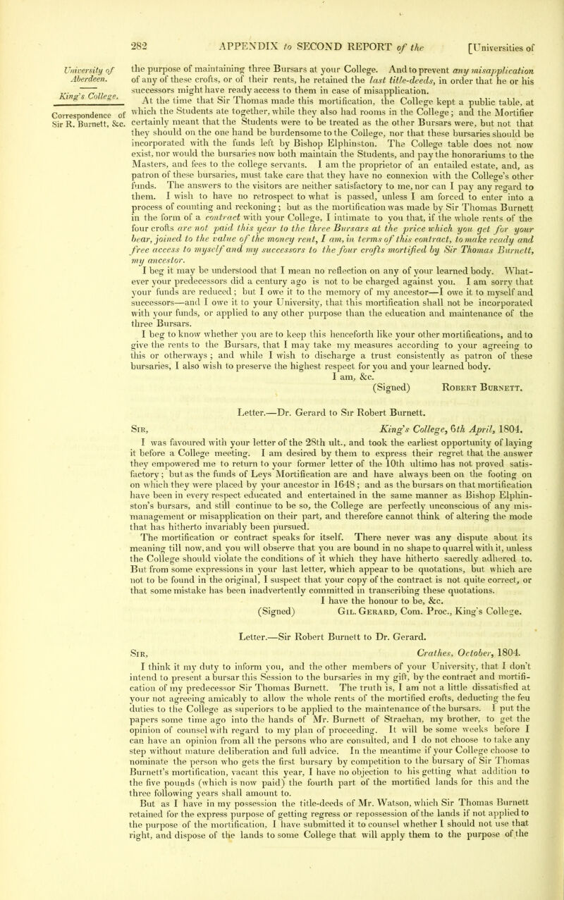 University of the purpose of maintaining three Bursars at your College. And to prevent any misapplication Aberdeen. of any of these crofts, or of their i-ents, he retained the last title-deeds, in order that he or his . r~Q,Jecre successors might have ready access to them in case of misapplication. ings o ege, ^ ^e time that Sir Thomas made this mortification, the College kept a public table, at Correspondence of wmcft the Students ate together, while they also had rooms in the College; and the Mortifier Sir R. Burnett, &c. certainly meant that the Students were to be treated as the other Bursars were, but not that they should on the one hand be burdensome to the College, nor that these bursaries should be incorporated with the funds left by Bishop Elphinston. The College table does not now exist, nor would the bursaries now both maintain the Students, and pay the honorariums to the Masters, and fees to the college servants. I am the proprietor of an entailed estate, and, as patron of these bursaries, must take care that they have no connexion with the College's other funds. The answers to the visitors are neither satisfactory to me, nor can I pay any regard to them. I wish to have no retrospect to what is passed, unless I am forced to enter into a process of counting and reckoning; but as the mortification was made by Sir Thomas Burnett in the form of a contract with your College, I intimate to you that, if the whole rents of the four crofts are not paid this year to the three Bvrsars at the price which you get for your hear, joined to the value of the money rent, I am, in terms of this contract, to make ready and free access to myself and my successors to the four crofts mortified by Sir Thomas Burnett, my ancestor. I beg it may be understood that I mean no reflection on any of your learned body. What- ever your predecessors did a century ago is not to be charged against you. I am sorry that your funds are reduced; but I owe it to the memory of my ancestor—I owe it to myself and successors—and I owe it to your University, that this mortification shall not be incorporated with your funds, or applied to any other purpose than the education and maintenance of the three Bursars. I beg to know whether you are to keep this henceforth like your other mortifications, and to give the rents to the Bursars, that I may take my measures according to your agreeing to this or otherways ; and while I wish to discharge a trust consistently as patron of these bursaries, I also wish to preserve the highest respect for you and your learned body. I am, &c. (Signed) Robert Burnett. Letter.—Dr. Gerard to Sir Robert Burnett. Sir, Kings College, 6th April, 1804. I was favoured with your letter of the 28th ult., and took the earliest opportunity of laying it before a College meeting. I am desired by them to express their regret that the answer they empowered me to return to your former letter of the 10th ultimo has not proved satis- factory ; but as the funds of Leys Mortification are and have always been on the footing on on which they were placed by your ancestor in 1648; and as the bursars on that mortification have been in every respect educated and entertained in the same manner as Bishop Elphin- ston's bursars, and still continue to be so, the College are perfectly unconscious of any mis- management or misapplication on their part, and therefore cannot think of altering the mode that has hitherto invariably been pursued. The mortification or contract speaks for itself. There never was any dispute about its meaning till now, and you will observe that you are bound in no shape to quarrel with it, unless the College should violate the conditions of it which they have hitherto sacredly adhered to. But from some expressions in your last letter, which appear to be quotations, but which are not to be found in the original, I suspect that your copy of the contract is not quite correct, or that some mistake has been inadvertently committed in transcribing these quotations. I have the honour to be, &c. (Signed) Gil. Gerard, Com. Proc, King's College. Letter.—Sir Robert Burnett to Dr. Gerard. Sir, Crathes, October, 1804. I think it my duty to inform you, and the other members of your University, that I don't intend to present a bursar this Session to the bursaries in my gift, by the contract and mortifi- cation of my predecessor Sir Thomas Burnett. The truth is, I am not a little dissatisfied at your not agreeing amicably to allow the whole rents of the mortified crofts, deducting the feu duties to the College as superiors to be applied to t he maintenance of the bursars. I put the papers some time ago into the hands of Mr. Burnett of Strachan, my brother, to get the opinion of counsel with regard to my plan of proceeding. It will be some weeks before I can have an opinion from all the persons who are consulted, and I do not choose to take any step without mature deliberation and full advice. In the meantime if your College choose to nominate the person who gets the first bursary by competition to the bursary of Sir Thomas Burnett's mortification, vacant this year, I have no objection to his getting what addition to the five pounds (which is now paid) the fourth part of the mortified lands for this and the three following years shall amount to. But as I have in my possession the title-deeds of Mr. Watson, which Sir Thomas Burnett retained for the express purpose of getting regress or repossession of the lands if not applied to the purpose of the mortification, I have submitted it to counsel whether I should not use that right, and dispose of the lands to some College that will apply them to the purpose of the