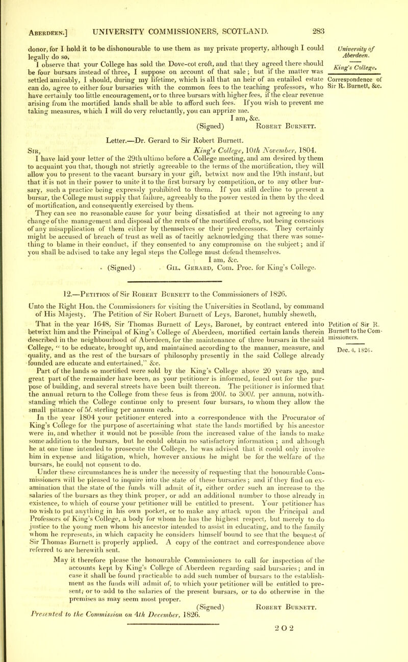 donor, for I hold it to be dishonourable to use them as my private property, although I could University of legally do so, Aberdeen. I observe that your College has sold the. Dove-cot croft, and that they agreed there should Kin , g*aw„ be four bursars instead of three, I suppose on account of that sale ; but if the matter was ng e^e' settled amicably, I should, during my lifetime, which is all that an heir of an entailed estate Correspondence of can do, agree to either four bursaries with the common fees to the teaching professors, who Sir R. Burnett, &c. have certainly too little encouragement, or to three bursars with higher fees, if the clear revenue arising from the mortified lands shall be able to afford such fees. If you wish to prevent me taking measures, which I will do very reluctantly, you can apprize me. I am, &c. (Signed) Robert Burnett. Letter.—Dr. Gerard to Sir Robert Burnett. Sir, Kings College, \0th November, 1804. I have laid your letter of the 29th ultimo before a College meeting, and am desired by them to acquaint you that, though not. strictly agreeable to the lerms of the mortification, they will allow you to present, to the vacant bursary in your gift, betwixt now and the 19th instant, but that it is not in their power to unite it to the first bursary by competition, or to any other bur- sary, such a practice being expressly prohibited to them. If you still decline to present a bursar, the College must supply that failure, agreeably to the power vested in them by the deed of mortification, and consequently exercised by them. They can see no reasonable cause for your being dissatisfied at their not agreeing to any change of the management and disposal of the rents of the mortified crofts, not being conscious of any misapplication of them either by themselves or their predecessors. They certainly might be accused of breach of trust as well as of tacitly acknowledging that there was some- thing to blame in their conduct, if they consented to any compromise on the subject; and if you shall be advised to take any legal steps the College must defend themselves. I am, &c. • (Signed) Gil. Gerard, Com. Proc. for King's College. 12.—Petition of Sir Robert Burnett to the Commissioners of 1826. Unto the Right Hon. the Commissioners for visiting the Universities in Scotland, by command of His Majesty. The Petition of Sir Robert Burnett of Leys, Baronet, humbly sheweth, That in the year 1648, Sir Thomas Burnett of Leys, Baronet, by contract entered into Petition of Sir R. betwixt him and the Principal of King's College of Aberdeen, mortified certain lands therein Burnett to the Corn- described in the neighbourhood of Aberdeen, for the maintenance of three bursars in the said missloners' College,  to be educate, brought up, and maintained according to the manner, measure, and j)ec 4 1326. quality, and as the rest of the bursars of philosophy presently in the said College already founded are educate and entertained, &c. Part of the lands so mortified were sold by the King's College above 20 years ago, and great part of the remainder have been, as your petitioner is informed, feued out for the pur- pose of building, and several streets have been built thereon. The petitioner is informed that the annual return to the College from these feus is from 200/. to 300/. per annum, notwith- standing which the College continue only to present four bursars, to whom they allow the small pittance of 5A sterling per annum each. In the year 1804 your petitioner entered into a correspondence with the Procurator of King's College for the purpose of ascertaining what state the lands mortified by his ancestor were in, and whether it would not be possible from the increased value of the lands to make some addition to the bursars, but he could obtain no satisfactory information; and although he at one time intended to prosecute the College, he was advised that it could only involve him in expense and litigation, which, however anxious he might be for the welfare of the bursars, he could not consent to do. Under these circumstances he is under the necessity of requesting that the honourable Com- missioners will be pleased to inquire into the state of these bursaries; and if they find on ex- amination that the state of the funds will admit of it, either order such an increase to the salaries of the bursars as they think proper, or add an additional number to those already in existence, to which of course your petitioner will be entitled to present. Your petitioner has no wish to put anything in his own pocket, or to make any attack upon the Principal and Professors of King's College, a body for whom he has the highest respect, but merely to do justice to the young men whom his ancestor intended to assist in educating, and to the family whom he represents, in which capacity he considers himself bound to see that the bequest of Sir Thomas Burnett is properly applied. A copy of the contract and correspondence above referred to are herewith sent. May it therefore please the honourable Commissioners to call for inspection of the accounts kept by King's College of Aberdeen regarding said bursaries; and in case it shall be found practicable to add such number of bursars to the establish- ment as the funds will admit of, to which your petitioner will be entitled to pre- sent; or to add to the salaries of the present bursars, or to do otherwise in the premises as may seem most proper. (Signed) Robert Burnett. Presented to the Commission on 4th December, 1826. 2 0 2