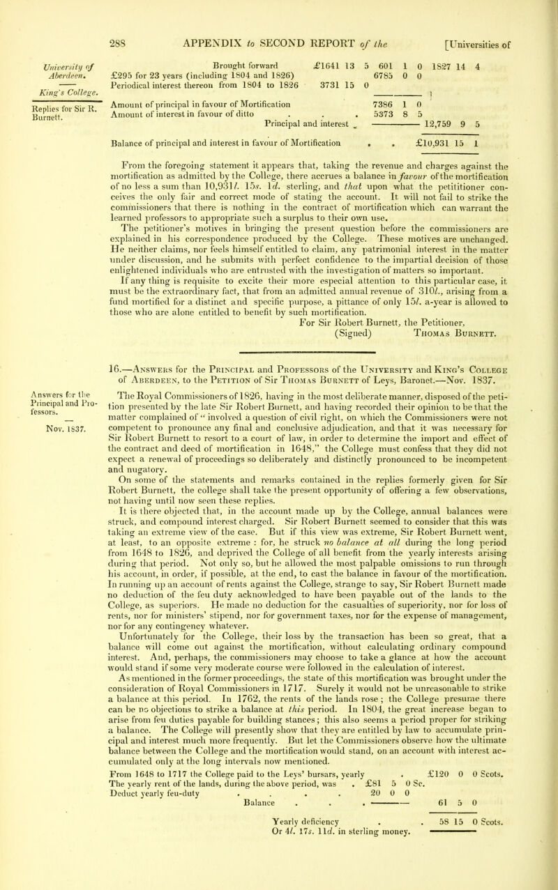 University of Aberdeen. King's College. Replies for Sir II. Burnett. Brought forward £295 for 23 years (including 1804 and 1826) Periodical interest thereon from 1804 to 1826 £1641 13 5 601 1 0 1S27 14 4 6785 0 0 3731 15 0 ) Amount of principal in favour of Mortification 7386 1 0 Amount of interest in favour of ditto . . . 5373 8 5 Principal and interest m Balance of principal and interest in favour of Mortification - 12,759 9 5 £10,931 15 1 From the foregoing statement it appears that, taking the revenue and charges against the mortification as admitted by the College, there accrues a balance in favour of the mortification of no less a sum than 10,931/. \bs. Id. sterling, and that upon what the petititioner con- ceives the only fair and correct mode of stating the account. It will not fail to strike the commissioners that there is nothing in the contract of mortification which can warrant the learned professors to appropriate such a surplus to their own use. The petitioner's motives in bringing the present question before the commissioners are explained in his correspondence produced by the College. These motives are unchanged. He neither claims, nor feels himself entitled to claim, any patrimonial interest in the matter under discussion, and he submits with perfect confidence to the impartial decision of those enlightened individuals who are entrusted with the investigation of matters so important. If any thing is requisite to excite their more especial attention to this particular case, it must be the extraordinary fact, that from an admitted annual revenue of 310/., arising from a fund mortified for a distinct and specific purpose, a pittance of only 15/. a-year is allowed to those who are alone entitled to benefit by such mortification. For Sir Robert Burnett, the Petitioner, (Signed) Thomas Burnett. Answers for the Principal and Pro- fessors. Nov. 1837. 16.—Answers for the Principal and Professors of the University and King's College of Aberdeen, to the Petition of Sir Thomas Burnett of Leys, Baronet.—Nov. 1837. The Royal Commissioners of 1826, having in the most deliberate manner, disposed of the peti- tion presented by the late Sir Robert Burnett, and having recorded their opinion to be that the matter complained of  involved a question of civil right, on which the Commissioners were not competent to pronounce any final and conclusive adjudication, and that it was necessary for Sir Robert Burnett to resort to a court of law, in order to determine the import and effect of the contract and deed of mortification in 1648, the College must confess that they did not expect a renewal of proceedings so deliberately and distinctly pronounced to be incompetent and nugatory. On some of the statements and remarks contained in the replies formerly given for Sir Robert Burnett, the college shall take the present opportunity of offering a few observations, not having until now seen these replies. It is there objected that, in the account made up by the College, annual balances were struck, and compound interest charged. Sir Robert Burnett seemed to consider that this was taking an extreme view of the case. But if this view was extreme, Sir Robert Burnett went, at least, to an opposite extreme : for, he struck no balance at all during the long period from 1648 to 1826, and deprived the College of all benefit from the yearly interests arising during that period. Not only so, but he allowed the most palpable omissions to run through his account, in order, if possible, at the end, to cast the balance in favour of the mortification. In running up an account of rents against the College, strange to say, Sir Robert Burnett made no deduction of the feu duty acknowledged to have been payable out of the lands to the College, as superiors. He made no deduction for the casualties of superiority, nor for loss of rents, nor for ministers' stipend, nor for government taxes, nor for the expense of management, nor for any contingency whatever. Unfortunately for the College, their loss by the transaction has been so great, that a balance will come out against the mortification, without calculating ordinary compound interest. And, perhaps, the commissioners may choose to take a glance at how the account would stand if some very moderate course were followed in the calculation of interest. As mentioned in the former proceedings, the state of this mortification was brought under the consideration of Royal Commissioners in 1717. Surely it would not be unreasonable to strike a balance at this period. In 1762, the rents of the lands rose ; the College presume there can be no objections to strike a balance at this period. In 1804, the great increase began to arise from feu duties payable for building stances; this also seems a period proper for striking a balance. The College will presently show that they are entitled by law to accumulate prin- cipal and interest much more frequently. But let the Commissioners observe how the ultimate balance between the College and the mortification would stand, on an account with interest ac- cumulated only at the long intervals now mentioned. From 1648 to 1717 the College paid to the Leys' bursars, yearly . £120 0 0 Scots. The yearly rent of the lands, during- (he above period, was . £81 5 0 Sc. Deduct yearly feu-duty . . . . 20 0 0 Balance . . . 61 5 0 Yearly deficiency . 58 15 0 Scots. Or 41. lis. lid. in sterling money. ———