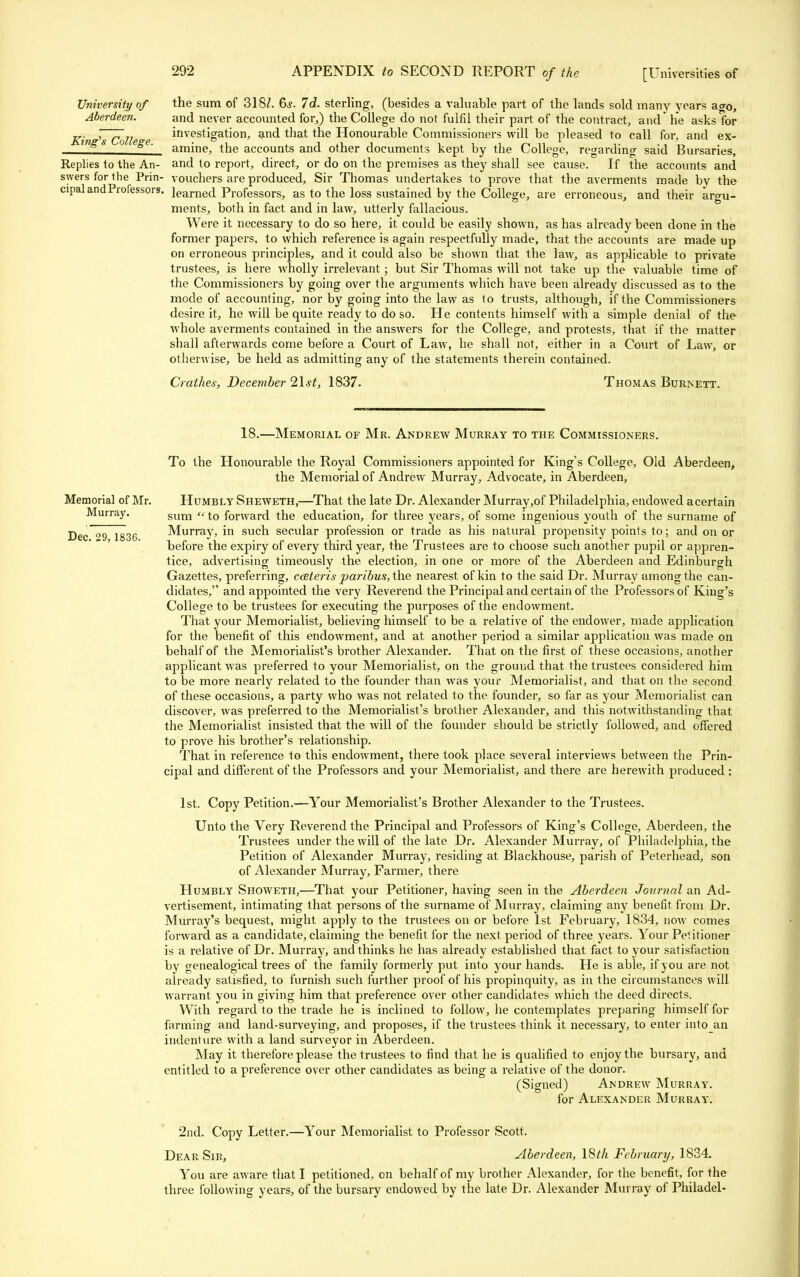 University of the sum of 318/. 6s. Id. sterling, (besides a valuable part of the lands sold many years ao-0, Aberdeen. and never accounted for,) the College do not fulfil their part of the contract, and he asks for r~7r/; investigation, and that the Honourable Commissioners will be pleased to call for, and ex- £ ' amine, the accounts and other documents kept by the College, regarding said Bursaries, Replies to the An- and to report, direct, or do on the premises as they shall see cause. If the accounts and swers for the Prin- vouchers are produced, Sir Thomas undertakes to prove that the averments made bv the cipal and Professors, learned Professors, as to the loss sustained by the College, are erroneous, and their argu- ments, both in fact and in law, utterly fallacious. Were it necessary to do so here, it could be easily shown, as has already been done in the former papers, to which reference is again respectfully made, that the accounts are made up on erroneous principles, and it could also be shown that the law, as applicable to private trustees, is here wholly irrelevant; but Sir Thomas will not take up the valuable time of the Commissioners by going over the arguments which have been already discussed as to the mode of accounting, nor by going into the law as to trusts, although, if the Commissioners desire it, he will be quite ready to do so. He contents himself with a simple denial of the whole averments contained in the answers for the College, and protests, that if the matter shall afterwards come before a Court of Law, he shall not, either in a Court of Law, or otherwise, be held as admitting any of the statements therein contained. Crathes; December 2\st, 1837- Thomas Burnett. 18.—Memorial of Mr. Andrew Murray to the Commissioners. To the Honourable the Royal Commissioners appointed for King's College, Old Aberdeen, the Memorial of Andrew Murray, Advocate, in Aberdeen, Memorial of Mr. Humbly Sheweth,—That the late Dr. Alexander Murray,of Philadelphia, endowed acertain Murray. sum (. j-0 forwarcl the education, for three years, of some ingenious youth of the surname of Dec 29 1836 Murray, in such secvdar profession or trade as his natural propensity points to; and on or before the expiry of every third year, the Trustees are to choose such another pupil or appren- tice, advertising timeously the election, in one or more of the Aberdeen and Edinburgh Gazettes, preferring, ceeteris paribus, the nearest of kin to the said Dr. Murray among the can- didates, and appointed the very Reverend the Principal and certain of the Professors of King's College to be trustees for executing the purposes of the endowment. That your Memorialist, believing himself to be a relative of the endower, made application for the benefit of this endowment, and at another period a similar application was made on behalf of the Memorialist's brother Alexander. That on the first of these occasions, another applicant was preferred to your Memorialist, on the ground that the trustees considered him to be more nearly related to the founder than was your Memorialist, and that on the second of these occasions, a party who was not related to the founder, so far as your Memorialist can discover, was preferred to the Memorialist's brother Alexander, and this notwithstanding that the Memorialist insisted that the will of the founder should be strictly followed, and offered to prove his brother's relationship. That in reference to this endowment, there took place several interviews between the Prin- cipal and different of the Professors and your Memorialist, and there are herewith produced : 1st. Copy Petition.—Your Memorialist's Brother Alexander to the Trustees. Unto the Very Reverend the Principal and Professors of King's College, Aberdeen, the Trustees under the will of the late Dr. Alexander Murray, of Philadelphia, the Petition of Alexander Murray, residing at Blackhouse, parish of Peterhead, son of Alexander Murray, Farmer, there Humbly Showeth,—That your Petitioner, having seen in the Aberdeen Journal an Ad- vertisement, intimating that persons of the surname of Murray, claiming any benefit from Dr. Murray's bequest, might apply to the trustees on or before 1st February, 1834, now comes forward as a candidate, claiming the benefit for the next period of three years. Your Petitioner is a relative of Dr. Murray, and thinks he has already established that fact to your satisfaction by genealogical trees of the family formerly put into your hands. He is able, if you are not already satisfied, to furnish such further proof of his propinquity, as in the circumstances will warrant, you in giving him that preference over other candidates which the deed directs. With regard to the trade he is inclined to follow, he contemplates preparing himself for farming and land-surveying, and proposes, if the trustees think it necessary, to enter into an indenture with a land surveyor in Aberdeen. May it therefore please the trustees to find that he is qualified to enjoy the bursary, and entitled to a preference over other candidates as being a relative of the donor. (Signed) Andrew Murray. for Alexander Murray. 2nd. Copy Letter.—Your Memorialist to Professor Scott. Dear Sir, Aberdeen, 18th February, 1834. You are aware that I petitioned, on behalf of my brother Alexander, for the benefit, for the three following years, of the bursary endowed by the late Dr. Alexander Murray of Philadel-