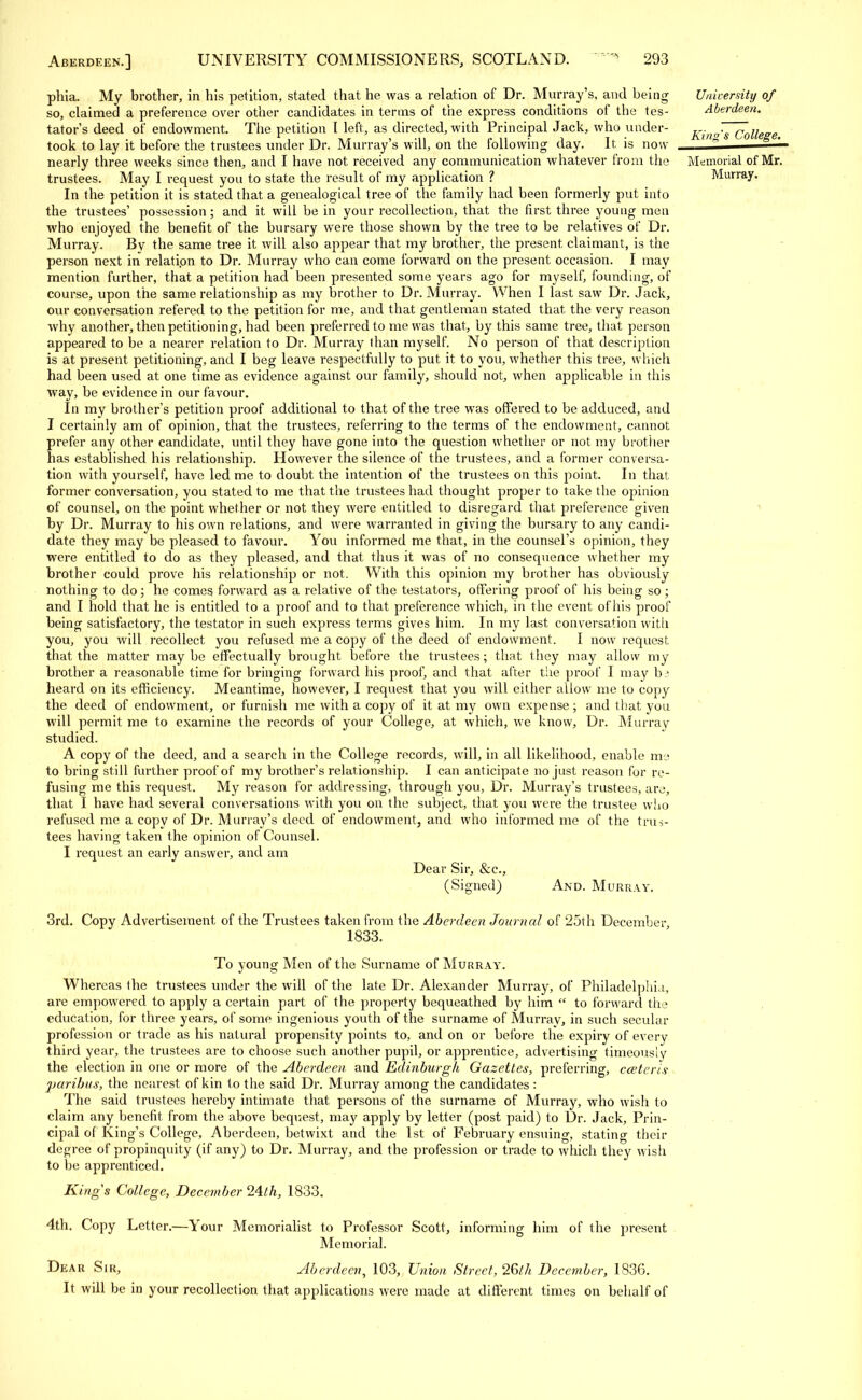 phia. My brother, in his petition, stated that he was a relation of Dr. Murray's, and being so, claimed a preference over other candidates in terms of the express conditions of the tes- tator's deed of endowment. The petition t left, as directed, with Principal Jack, who under- took to lay it before the trustees under Dr. Murray's will, on the following day. It is now nearly three weeks since then, and I have not received any communication whatever from the trustees. May I request you to state the result of my application ? In the petition it is stated that a genealogical tree of the family had been formerly put into the trustees' possession; and it will be in your recollection, that the first three young men who enjoyed the benefit of the bursary were those shown by the tree to be relatives of Dr. Murray. By the same tree it will also appear that my brother, the present claimant, is the person next in relation to Dr. Murray who can come forward on the present occasion. I may mention further, that a petition had been presented some years ago for myself, founding, of course, upon the same relationship as my brother to Dr. Murray. When I last saw Dr. Jack, our conversation refered to the petition for me, and that gentleman stated that, the very reason why another, then petitioning, had been preferred to me was that, by this same tree, that person appeared to be a nearer relation to Dr. Murray than myself. No person of that description is at present petitioning, and I beg leave respectfully to put it to you, whether this tree, which had been used at one time as evidence against our family, should not, when applicable in this way, be evidence in our favour. In my brother's petition proof additional to that of the tree was offered to be adduced, and I certainly am of opinion, that the trustees, referring to the terms of the endowment, cannot prefer any other candidate, until they have gone into the question whether or not my brother has established his relationship. However the silence of the trustees, and a former conversa- tion with yourself, have led me to doubt the intention of the trustees on this point. In that former conversation, you stated to me that the trustees had thought proper to take the opinion of counsel, on the point whether or not they were entitled to disregard that preference given by Dr. Murray to his own relations, and were warranted in giving the bursary to any candi- date they may be pleased to favour. You informed me that, in the counsel's opinion, they were entitled to do as they pleased, and that thus it was of no consequence whether my brother could prove his relationship or not. With this opinion my brother has obviously nothing to do; he comes forward as a relative of the testators, offering proof of his being so ; and I hold that he is entitled to a proof and to that preference which, in the event ofhis proof being satisfactory, the testator in such express terms gives him. In my last conversation with you, you will recollect, you refused me a copy of the deed of endowment. I now request that the matter may be effectually brought before the trustees; that they may allow my brother a reasonable time for bringing forward his proof, and that after the proof I may hi heard on its efficiency. Meantime, however, I request that you will either allow me to copy the deed of endowment, or furnish me with a copy of it at my own expense; and that you will permit, me to examine the records of your College, at which, we know, Dr. Murray studied. A copy of the deed, and a search in the College records, will, in all likelihood, enable me to bring still further proof of my brother's relationship. I can anticipate no just reason for re- fusing me this request. My reason for addressing, through you, Dr. Murray's trustees, are, that I have had several conversations with you on the subject, that you were the trustee who refused me a copy of Dr. Murray's deed of endowment, and who informed me of the trus- tees having taken the opinion of Counsel. I request an early answer, and am Dear Sir, &c, University of Aberdeen. King's College. Memorial of Mr. Murray. (Signed) And. Murray. 3rd. Copy Advertisement of the Trustees taken from the Aberdeen Journal of 25th December 1833. To young Men of the Surname of Murray. Whereas the trustees under the will of the late Dr. Alexander Murray, of Philadelphia, are empowered to apply a certain part of the property bequeathed by him  to forward the education, for three years, of some ingenious youth of the surname of Murray, in such secular profession or trade as his natural propensity points to, and on or before the expiry of everv third year, the trustees are to choose such another pupil, or apprentice, advertising timeously the election in one or more of the Aberdeen, and Edinburgh Gazettes, preferring, cceterls paribus, the nearest of kin to the said Dr. Murray among the candidates : The said trustees hereby intimate that, persons of the surname of Murray, who wish to claim any benefit from the above bequest, may apply by letter (post paid) to Dr. Jack, Prin- cipal of King's College, Aberdeen, betwixt and the 1st of February ensuing, stating their degree of propinquity (if any) to Dr. Murray, and the profession or trade to which they wish to be apprenticed. Kings College, December 24th, 1833. 4th. Copy Letter.—Your Memorialist to Professor Scott, informing him of the present Memorial. Dear Sir, Aberdeen, 103, Union Street, 26lh December, 1836. It will be in your recollection that applications were made at different times on behalf of