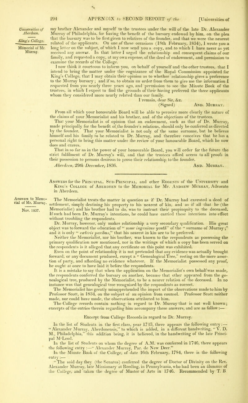 Universities of Aberdeen. King's College. Memorial of Mr. Murray. my brother Alexander and myself to the trustees under the will of the late Dr. Alexander Murray of Philadelphia, for having the benefit of the bursary endowed by him, on the plea that the bursary was to be first given to relatives of the founder, and that we were the nearest related of tho applicants. On one of these occasions (18th February, 1834), I wrote you a long letter on the subject, of which I now send you a copy, and to which I have never as yet received any answer. In that letter I urged the relationship and consequent claims of our family, and requested a copy, at my own expense, of the deed of endowment, and permission to examine the records of the College. I now think it courteous to inform you, on behalf of yourself and the other trustees, that I intend to bring the matter under the cognizance of the Royal Commission appointed for King's College, that I may obtain their opinion as to whether relationship gives a preference to the Murray bursary ; and if so, to obtain an order from them to give me the information I requested from you nearly three years ago, and permission to see the Minute Book of the trustees, in which I expect to find the grounds of their having preferred the three applicants whom they considered more nearly related than our family. I remain, dear Sir, &c. (Signed) And. Murray. From all which your honourable Board will be able to perceive more clearly the nature of the claims of your Memorialist and his brother, and of the objections of the trustees. That your Memorialist is of opinion that an endowment, such as that of Dr. Murray, made principally for the benefit of the founder's relations, should only be conferred as directed by the founder. That your Memorialist is not only of the same surname, but he believes himself and his family to be related to Dr. Murray, and therefore conceives that he has a personal right to bring this matter under the review of your honourable Board, which he now does and craves. That in so far as in the power of your honourable Board, you will order for the future the strict fulfilment of Dr. Murray's will, and that the trustees afford access to all proofs in their possession to persons desirous to prove their relationship to the founder. Aberdeen, 29£A December, 1836. And. Murray. Answers for the Principal, Sub-Principal, and other Regents of the University and King's College of Aberdeen to the Memorial for Mr. Andrew Murray, Advocate in Aberdeen. Answers to Memo- The Memorialist treats the matter in question as if Dr. Murray had executed a deed of na o r. urra). settlement, simply destining his property to his nearest of kin, and as if all that he (the Nov. 1837. Memorialist) and his brother had to do, was to instruct their propinquity to the deceased. If such had been Dr. Murray's intentions, he could have carried these intentions into effect without troubling the respondents. Dr. Murray, however, only makes relationship a very secondary qualification. His great object was to forward the education of  some ingenious youth of the  surname of Murray ; and it is only  cceteris paribus,' that his nearest in kin are to be preferred. Neither the Memorialist, nor his brother, was known to the respondents as possessing the primary qualification now mentioned, nor in the writings of which a copy has been served on the respondents is it alleged that any certificate on this point was exhibited. Even on the point of relationship it is not pretended that any evidence was actually brought forward, or any document produced, except a  Genealogical Tree, resting on the mere asser- tion of party, and affording no evidence whatever. If the Memorialist possessed any proof, he ought at once to have laid it before the respondents. It is a mistake to say that when the application on the Memorialist's own behalf was made, the respondents conferred the bursary on another, because that other appeared from the ge- nealogical tree, produced by the Memorialist, to be a nearer relation of the deceased. In no instance was that genealogical tree recognised by the respondents as correct. The Memorialist has greatly misapprehended the import of the observations made to him by Professor Scott, in 1834, on the subject of an opinion from counsel. Professor Scott neither made, nor could have made, the observations attributed to him. The College records contain nothing in regard to Dr. Murray that is not well known; excerpts of the entries therein regarding him accompany these answers, and are as follow:— Excerpt from College Records in regard to Dr. Murray. In the list of Students in the first class, year 1743, there appears the following entry: — Alexander Murray, Aberdonensis, to which is added, in a different handwriting, V. D. M., Philadelphia, this addition being, it is believed, in the handwriting of the late Princi- pal M'Leod. In the list of Students on whom the degree of A.M. was conferred in 1746, there appears the following entry :—Alexander Murray, Par. de New Deer. In the Minute Book of the College, of date 16th February, 1784, there is the following entry:— The said day they (the Senatus) conferred the degree of Doctor of Divinity on the Rev. Alexander Murray, late Missionary at Reeding, in Pennsylvania, who had been an alumnus of the College, and taken the degree of Master of Arts in 1746. Recommended by T. B