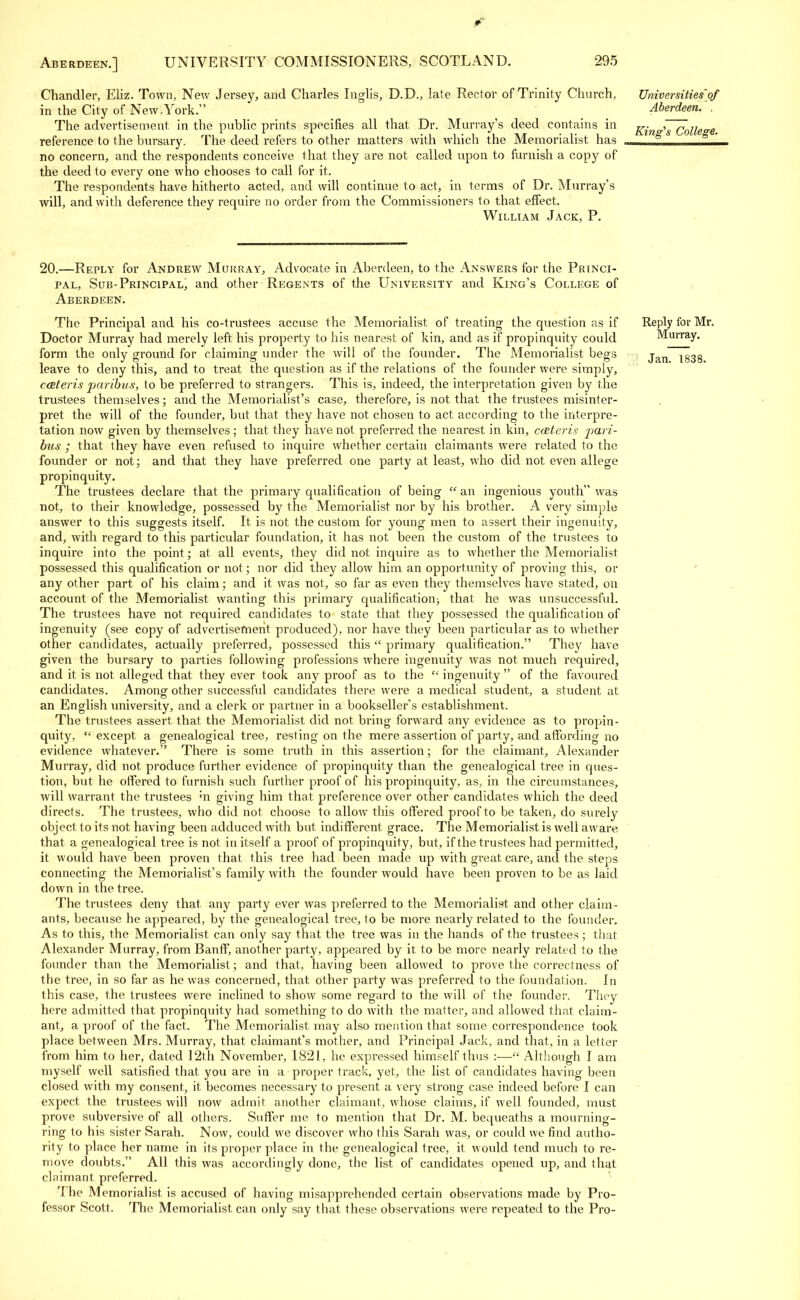 Chandler, Eliz. Town, New Jersey, and Charles Inglis, D.D., late Rector of Trinity Church, in the City of New.York. The advertisement, in the public prints specifies all that Dr. Murray's deed contains in reference to the bursary. The deed refers to other matters with which the Memorialist has no concern, and the respondents conceive that they are not called upon to furnish a copy of the deed to every one who chooses to call for it. The respondents have hitherto acted, and will continue to act, in terms of Dr. Murray's will, and with deference they require no order from the Commissioners to that effect. William Jack, P. Universities of Aberdeen. , King's College. 20.—Reply for Andrew Murray, Advocate in Aberdeen, to the Answers for the Princi- pal, Sub-Principal, and other Regents of the University and King's College of Aberdeen. The Principal and his co-trustees accuse the Memorialist of treating the question as if Doctor Murray had merely left his property to his nearest of kin, and as if propinquity could form the only ground for claiming under the will of the founder. The Memorialist begs leave to deny this, and to treat the question as if the relations of the founder were simply, cceteris paribus, to be preferred to strangers. This is, indeed, the interpretation given by the trustees themselves; and the Memorialist's case, therefore, is not that the trustees misinter- pret the will of the founder, but that they have not chosen to act according to the interpre- tation now given by themselves; that they have not preferred the nearest in kin, cceteris pari- ties ; that they have even refused to inquire whether certain claimants were related to the founder or not; and that they have preferred one party at least, who did not even allege propinquity. The trustees declare that the primary qualification of being  an ingenious youth was not, to their knowledge, possessed by the Memorialist nor by his brother. A very simple answer to this suggests itself. It is not the custom for young men to assert their ingenuity, and, with regard to this particular foundation, it has not been the custom of the trustees to inquire into the point; at all events, they did not inquire as to whether the Memorialist possessed this qualification or not; nor did they allow him an opportunity of proving this, or any other part of his claim; and it was not, so far as even they themselves have stated, on account of the Memorialist wanting this primary qualification^ that he was unsuccessful. The trustees have not required candidates to state that they possessed the qualification of ingenuity (see copy of advertisement produced), nor have they been particular as to whether other candidates, actually preferred, possessed this primary qualification. They have given the bursary to parties following professions where ingenuity was not much required, and it is not alleged that they ever took any proof as to the ingenuity of the favoured candidates. Among other successful candidates there were a medical student, a student at an English university, and a clerk or partner in a bookseller's establishment. The trustees assert that the Memorialist did not bring forward any evidence as to propin- quity,  except a genealogical tree, resting on the mere assertion of party, and affording no evidence whatever. There is some truth in this assertion; for the claimant, Alexander Murray, did not produce further evidence of propinquity than the genealogical tree in ques- tion, but he offered to furnish such further proof of his propinquity, as, in the circumstances, will warrant the trustees ;n giving him that preference over other candidates which the deed directs. The trustees, who did not choose to allow this offered proof to be taken, do surely object to its not having been adduced with but indifferent grace. The Memorialist is well aware that a genealogical tree is not in itself a proof of propinquity, but, if the trustees had permitted, it would have been proven that this tree had been made up with great care, and the steps connecting the Memorialist's family with the founder would have been proven to be as laid down in the tree. The trustees deny that any party ever was preferred to the Memorialist and other claim- ants, because he appeared, by the genealogical tree, to be more nearly related to the founder. As to this, the Memorialist, can only say that the tree was in the hands of the trustees ; that Alexander Murray, from Banff, another party, appeared by it. to be more nearly related to the founder than the Memorialist; and that, having been allowed to prove the correctness of the tree, in so far as he was concerned, that other party was preferred to the foundation. In this case, the trustees Were inclined to show some regard to the will of the founder. They here admitted that propinquity had something to do with the matter, and allowed that claim- ant, a proof of the fact. The Memorialist may also mention that some correspondence took place between Mrs. Murray, that claimant's mother, and Principal Jack, and that, in a letter from him to her, dated 12th November, 1821, he expressed himself thus :—■ Although I am myself well satisfied that you are in a proper track, yet, the list of candidates having been closed with my consent, it becomes necessary to present a very strong case indeed before I can expect the trustees will now admit another claimant, whose claims, if well founded, must prove subversive of all others. Suffer me to mention that Dr. M. bequeaths a mourning- ring to his sister Sarah. Now, could we discover who this Sarah was, or could we find autho- rity to place her name in its proper place in the genealogical tree, it would tend much to re- move doubts. All this was accordingly done, the list of candidates opened up, and that claimant preferred. The Memorialist is accused of having misapprehended certain observations made by Pro- fessor Scott. The Memorialist can only say that these observations were repeated to the Pro- Reply for Mr. Murray. Jan. 1838.