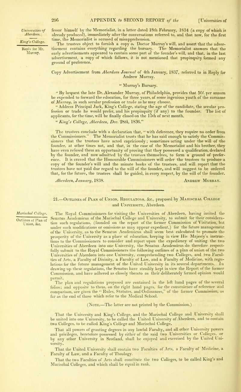 fessor himself by the Memorialist, in a letter dated 18th February, 1834 (a copy of which is already produced), immediately after the conversations referred to, and that now, for the first time, the Memorialist is accused of misapprehension. The trustees object to furnish a copy Oi Doctor Murray's will, and assert that the adver- tisement contains everything regarding the bursary. The Memorialist answers that the early advertisements appeared to contain some part of the founder's will, and that, in the last advertisement, a copy of which follows, it is not mentioned that propinquity formed any ground of preference. Copy Advertisement from Aberdeen Journal of 4th January, 1837, referred to in Reply for Andrew Murray.  Murray's Bursary.  By bequest the late Dr. Alexander Murray, of Philadelphia, provides that 50/. per annum be expended to forward the education, for three years, of some ingenious youth of the surname oi' Murray, in such secular profession or trade as he may choose. Address Principal Jack, King's College, stating the age of the candidate, the secular pro- fession or trade he would prefer, and his propinquity (if any) to the founder. The list of applicants, for the time, will be finally closed on the 15th of next month. Kings College, Aberdeen, Dee. 28th, 1836. The trustees conclude with a declaration that, with deference, they require no order from the Commissioners. The Memorialist trusts that he has said enough to satisfy the Commis- sioners that the trustees have acted capriciously; sometimes acting under the will of the founder, at other times not, and that, in the case of the Memorialist and his brother, they have even refused them an opportunity of proving that they possessed a qualification, declared by the founder, and now admitted by the trustees themselves, to form a ground of prefer- ence. It is craved that the Honourable Commissioners will order the trustees to produce a copy of the founder's will and the minute books of the trustees, and will report that the trustees have not paid due regard to the will of the founder, and will suggest to be ordered that, for the future, the trustees shall be guided, in every respect, by the will of the founder. Aberdeen, January, 1838. Andrew Murray. Universities of Aberdeen.', King's College. Replv for Mr. Murray. 21.—Outlines of Plan of Union, Regulatons, Sec, proposed by Marischal College and University, Aberdeen. Marischal College. The Royal Commissioners for visiting the Universities of Aberdeen, having invited the TTTr 77Ti 7 Senatus Academicus of the Marischal College and University, to submit for their eonsidera- Uuuines ot PJan of . , . . ,„ , , ., ° . „ i, P J ^ . • .-.tt. , Union &c tlon such regulations, (founded on the report ot the iormer Commission ot Visitation, but under such modifications or omissions as may appear expedient,) for the future management of the University, as to the Senatus Academicus shall seem best calculated to promote the prosperity of the University as a place of education, keeping in view His Majesty's instruc- tions to the Commissioners to consider and report upon the expediency of uniting the two Universities of Aberdeen into one University, the Senatus Academicus do therefore respect- fully submit to the Royal Commissioners the following outlines of a plan of union of the two Universities of Aberdeen into one University, comprehending two Colleges, and two Facul- ties of Arts, a Faculty of Divinity, a Faculty of Law, and a Faculty of Medicine, with regu- lations for the future management of the United University in its several departments. In drawing up these regulations, the Senatus have steadily kept in view the Report of the former Commission, and have adhered as closely thereto as their deliberately formed opinion would permit. The plan and regulations proposed are contained in the left hand pages of the several folios; and opposite to them, on the right hand pages, for the convenience of reference and comparison, are given the  Rules, Statutes, and Ordinances, of the former Commission, as far as the end of those which refer to the Medical School. (Note.—The latter are not printed by the Commission.) That the University and King's College, and the Marischal College and University shall be united into one University, to be called the United University of Aberdeen, and to contain two Colleges, to be called King's College and Marischal College. That all powers of granting degrees in any lawful Faculty, and all other University powers and privileges, heretofore possessed by either of the said two Universities or Colleges, or by any other University in Scotland, shall be enjoyed and exercised by the United Uni- versity. That the United University shall contain two Faculties of Arts, a Faculty of Medicine, a Faculty of Law, and a Faculty of Theology. That the two Faculties of Arts shall constitute the two Colleges, to be called King's and Marischal Colleges, and which shall be equal in rank.