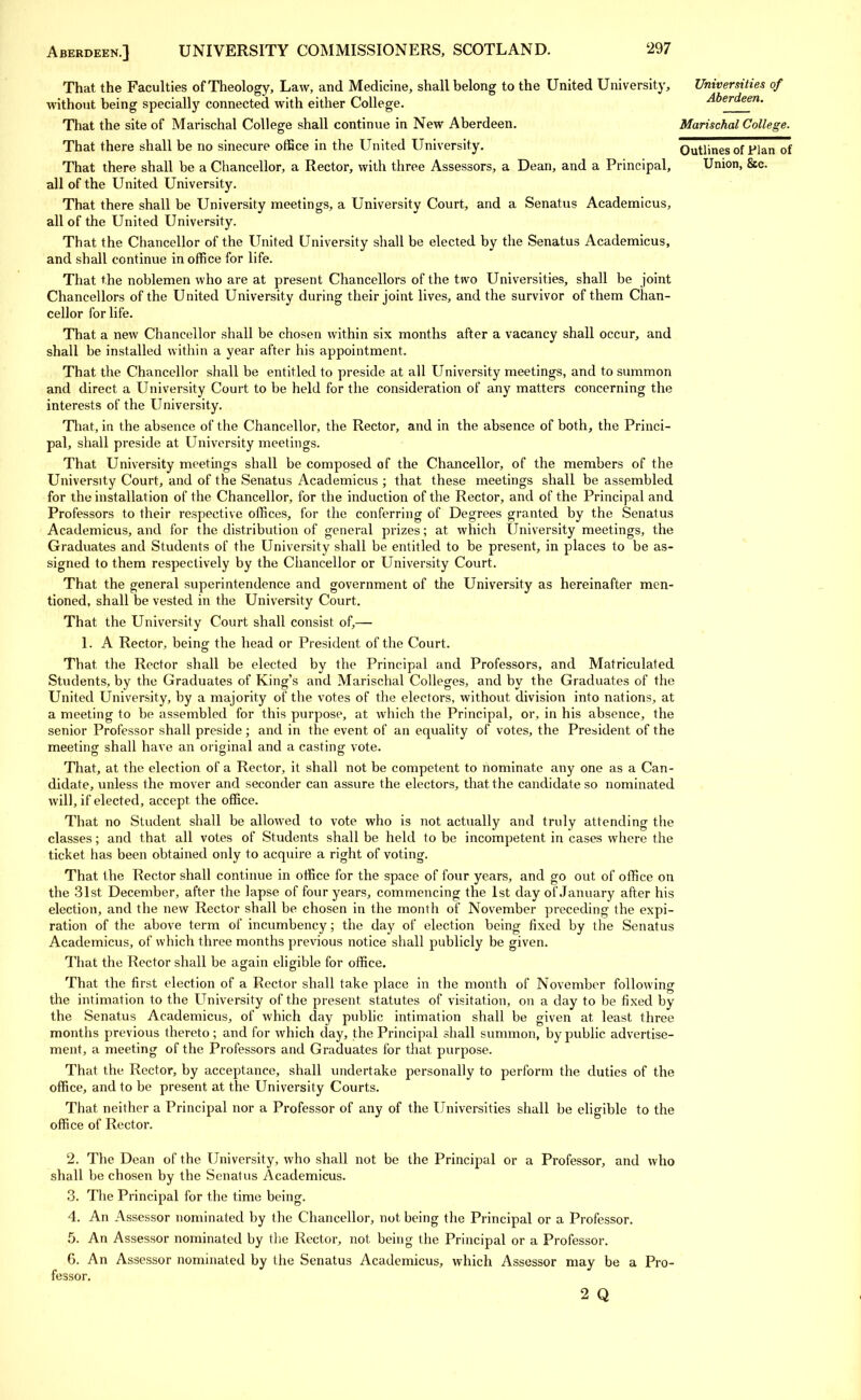That the Faculties of Theology, Law, and Medicine, shall belong to the United University, Universities of without being specially connected with either College. Aberdeen. That the site of Marischal College shall continue in New Aberdeen. Marischal College. That there shall be no sinecure office in the United University. Outlines of Flan of That there shall be a Chancellor, a Rector, with three Assessors, a Dean, and a Principal, Union, &c. all of the United University. That there shall be University meetings, a University Court, and a Senatus Academicus, all of the United University. That the Chancellor of the United University shall be elected by the Senatus Academicus, and shall continue in office for life. That the noblemen who are at present Chancellors of the two Universities, shall be joint Chancellors of the United University during their joint lives, and the survivor of them Chan- cellor for life. That a new Chancellor shall be chosen within six months after a vacancy shall occur, and shall be installed within a year after his appointment. That the Chancellor shall be entitled to preside at all University meetings, and to summon and direct a University Court to be held for the consideration of any matters concerning the interests of the University. That, in the absence of the Chancellor, the Rector, and in the absence of both, the Princi- pal, shall preside at University meetings. That University meetings shall be composed of the Chancellor, of the members of the University Court, and of the Senatus Academicus ; that these meetings shall be assembled for the installation of the Chancellor, for the induction of the Rector, and of the Principal and Professors to their respective offices, for the conferring of Degrees granted by the Senatus Academicus, and for the distribution of general prizes; at which University meetings, the Graduates and Students of the University shall be entitled to be present, in places to be as- signed to them respectively by the Chancellor or University Court. That the general superintendence and government of the University as hereinafter men- tioned, shall be vested in the University Court. That the University Court shall consist, of,— 1. A Rector, being the head or President, of the Court. That the Rector shall be elected by the Principal and Professors, and Matriculated Students, by the Graduates of King's and Marischal Colleges, and by the Graduates of the United University, by a majority of the votes of the electors, without division into nations, at a meeting to be assembled for this purpose, at which the Principal, or, in his absence, the senior Professor shall preside; and in the event of an equality of votes, the President of the meeting shall have an original and a casting vote. That, at the election of a Rector, it shall not be competent to nominate any one as a Can- didate, unless the mover and seconder can assure the electors, that the candidate so nominated will, if elected, accept the office. That no Student shall be allowed to vote who is not actually and truly attending the classes; and that all votes of Students shall be held to be incompetent in cases where the ticket has been obtained only to acquire a right of voting. That the Rector shall continue in office for the space of four years, and go out of office on the 31st December, after the lapse of four years, commencing the 1st day of January after his election, and the new Rector shall be chosen in the month of November preceding the expi- ration of the above term of incumbency; the day of election being fixed by the Senatus Academicus, of which three months previous notice shall publicly be given. That the Rector shall be again eligible for office. That the first election of a Rector shall take place in the month of November following the intimation to the University of the present statutes of visitation, on a day to be fixed by the Senatus Academicus, of which day public intimation shall be given at least three months previous thereto; and for which day, the Principal shall summon, by public advertise- ment, a meeting of the Professors and Graduates for that purpose. That the Rector, by acceptance, shall undertake personally to perform the duties of the office, and to be present at the University Courts. That neither a Principal nor a Professor of any of the Universities shall be eligible to the office of Rector. 2. The Dean of the University, who shall not be the Principal or a Professor, and who shall be chosen by the Senatus Academicus. 3. The Principal for the time being. 4. An Assessor nominated by the Chancellor, not being the Principal or a Professor. 5. An Assessor nominated by the Rector, not being the Principal or a Professor. G. An Assessor nominated by the Senatus Academicus, which Assessor may be a Pro- fessor. 2 Q