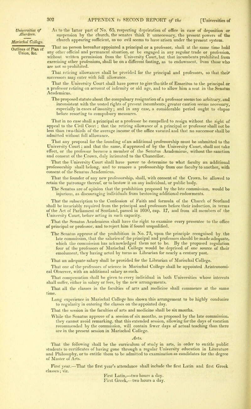 Universities of As to the latter part of No. 65, respecting deprivation of office in case of deposition or Aberdeen. suspension by the church, the senates think it unnecessary, the present powers of the Marischal College church appearing sufficient, as no evil seems to have arisen under the present system. Outlines of Plan of That no person hereafter appointed a principal or a professor, shall at the same time hold Union, &c. anY other official and permanent situation, or be engaged in any regular trade or profession, without written permission from the University Court, but that incumbents prohibited from exercising other professions, shall be on a different footing, as to endowment, from those who are not so prohibited. That retiring allowances shall be provided for the principal and professors, so that their successors may enter with full allowance. That the University Court shall have power to give the title of Emeritus to the principal or a professor retiring on account of infirmity or old age, and to allow him a seat in the Senatus Academicus. The proposed statute about the compulsary resignation of a professor seems too arbitrary, and inconsistent with the vested rights of present incumbents; greater caution seems necessary, especially in cases of insanity; and in any case, a considerable period ought to elapse before resorting to compulsory measures. That in no case shall a principal or a professor be compelled to resign without the right of appeal to the Civil Court; that the retiring allowance of a principal or professor shall not be less than two-thirds of the average income of the office vacated and that no successor shall be admitted without full allowance. That any proposal for the founding of an additional professorship must be submitted to the University Court; and that the same, if approved of by the University Court, shall not take effect, or the professor become a member of the Senatus Academicus, without the sanction and consent of the Crown, duly intimated to the Chancellor. That the University Court shall have power to determine to what faculty an additional professorship shall belong, and to remove a professorship from one faculty to another, with consent of the Senatus Academicus. That the founder of any new professorship, shall, with consent of the Crown, be allowed to retain the patronage thereof, or to bestow it on any individual, or public body. The Senatus are of opinion that the prohibition proposed by the late commission, would be injurious, as discouraging individuals from bestowing additional endowments. That the subscription to the Confession of Faith and formula of the Church of Scotland shall be invariably required from the principal and professors before their induction, in terms of the Act of Parliament of Scotland, passed in 1690, cap. 17, and from all members of the University Court, before acting in such capacity. That the Senatus Academicus shall have the right to examine every presentee to the office of principal or professor, and to reject him if found unqualified. The Senatus approve of the prohibition in No. 73, upon the principle recognised by the late commission, that the salaries of the principal and professors should be made adequate, which the commission has acknowledged them not to be. By the proposed regulation four of the professors of Marischal College would be deprived of one source of their emolument, they having acted by turns as Librarian for nearly a century past. That an adequate salary shall be provided for the Librarian of Marischal College. That one of the professors of science in Marischal College shall be appointed Aristronomi- cal Observer, with an additional salary as such. That compensation shall be given to every individual in both Universities whose interests shall suffer, either in salary or fees, by the new arrangements. That all the classes in the faculties of arts and medicine shall commence at the same time. Long experience in Marischal College has shown this arrangement to be highly conducive to regularity in entering the classes on the appointed day. That the session in the faculties of arts and medicine shall be six months. While the Senatus approve of a session of six months, as proposed by the late commission, they cannot avoid remarking, that this extended session, allowing for the days of vacation recommended by the commission, will contain fewer days of actual teaching than there are in the present session in Marischal College. Arts. That the following shall be the curriculum of study in arts, in order to entitle public students to certificates of having gone through a regular University education in Literature and Philosophy, or to entitle them to be admitted to examination as candidates for the degree of Master of Arts. First year.—That the first year's attendance shall include the first Latin and first Greek classes; viz. First Latin,—two hours a day. First Greek,—two hours a day.