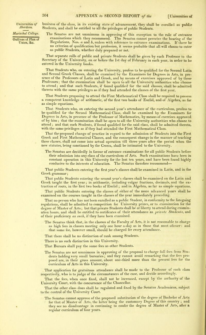 Universities of business of the class, in its existing state of advancement, they shall be enrolled as public Aberdeen. Students, and shall be entitled to all the privileges of public Students. Manschal College. The Senatus are not unanimous in approving of this exception to the rule of entrance Outlines of Plan of examinations which they recommend. Tho Senatus cannot perceive the bearing of the Union, &c. Regulations, Nos. a and b, unless with reference to entrance examinations. If there be no criterion of qualification but profession, it seems probable that all will choose to enter as public Students, whether duly prepared or not. That separate rolls of public and private Students shall be given by each Professor to the Secretary of the University, on or before the 1st day of February in each year, in order to be entered in the University books. That Students who, on entering the University, profess to be qualified for the Second Latin and Second Greek Classes, shall be examined by the Examiners for Degrees in Arts, in pre- sence of the Professors of Latin and Greek, and by means of exercises approved of by these Professors; that the examination shall be open to all the University authorities who choose to attend; and that such Students, if found qualified for the said classes, shall be admitted thereto with the same privileges as if they had attended the classes of the first year. That Students proposing to attend the First Mathematical Class shall be required to possess a competent knowledge of arithmetic, of the first two books of Euclid, and of Algebra, as far as simple equations. That Students who, on entering the second year's attendance of the curriculum, profess to be qualified for the Second Mathematical Class, shall be examined by the Examiners for Degrees in Arts, in presence of the Professor of Mathematics, by means of exercises approved of by him ; that the examination shall be open to all the University authorities who choose to attend ; and that such Students, if found qualified for the said class, shall be admitted thereto, with the same privileges as if they had attended the First Mathematical Class. That the proposed change of practice in regard to the admission of Students into the First Greek and First Mathematical Classes, and the consequent change in the manner of teaching these classes, shall not come into actual operation till three years after the period when the new statutes, being sanctioned by the Crown, shall be intimated to the University. The Senatus are decidedly in favour of entrance examinations for all public Students before their admission into any class of the curriculum of Arts. Such examinations have been in constant operation in this University for the last ten years, and have been found highly conducive to the interests of education. The Senatus therefore recommend— That, public Students entering the first year's classes shall be examined in Latin, and in the Greek grammar; That public Students entering the second year's classes shall be examined on the Latin and Greek taught the first year; in arithmetic, including vulgar fractions, decimals, and the ex- traction of roots, in the first two books of Euclid ; and in Algebra, as far as simple equations. That public Students entering the classes of either of the more advanced years shall be examined on the courses taught in the classes of the year immediately preceding. That no person who has not been enrolled as a public Student, in conformity to the foregoing regulations, shall be admitted to competition for University prizes, or to examination for the degree of Master of Arts; but that private Students shall be at liberty to attend during examin- ation hours, and shall be entitled to certificates of their attendance as private Students, and of their proficiency as such, if they have been examined. The Senatus think that, in the classes of the Faculty of Arts, it is not reasonable to charge as high fees in classes meeting only one hour a-day as in those that meet oftener: and that some fee, however small, should be charged fer every attendance. That there shall be no distinction of rank among Students. There is no such distinction in this University. That Bursars shall pay the same fees as other Students. The Senatus are not unanimous in approving of the proposal to charge full fees from Stu- dents holding very small bursaries; and they cannot avoid remarking that the fees pro- posed are, in their gross amount, about one-third more than the present lees for the curriculum of Arts in this University. That application for gratuitous attendance shall be made to the Professor of each class respectively, who is to judge of the circumstances of the case, and decide accordingly. That the fees, when once fixed, shall not be increased, except by the authority of the University Court, with the concurrence of the Chancellor. That the other class dues shall be regulated and fixed by the Senatus Academicus, subject to the control of the University Court. The Senatus cannot approve of the proposed substitution of the degree of Bachelor of Arts for that of Master of Arts, the latter being the customary Degree of this country ; and » they see no disadvantage in continuing to confer the degree of Master of Arts, after a regular curriculum of four years.