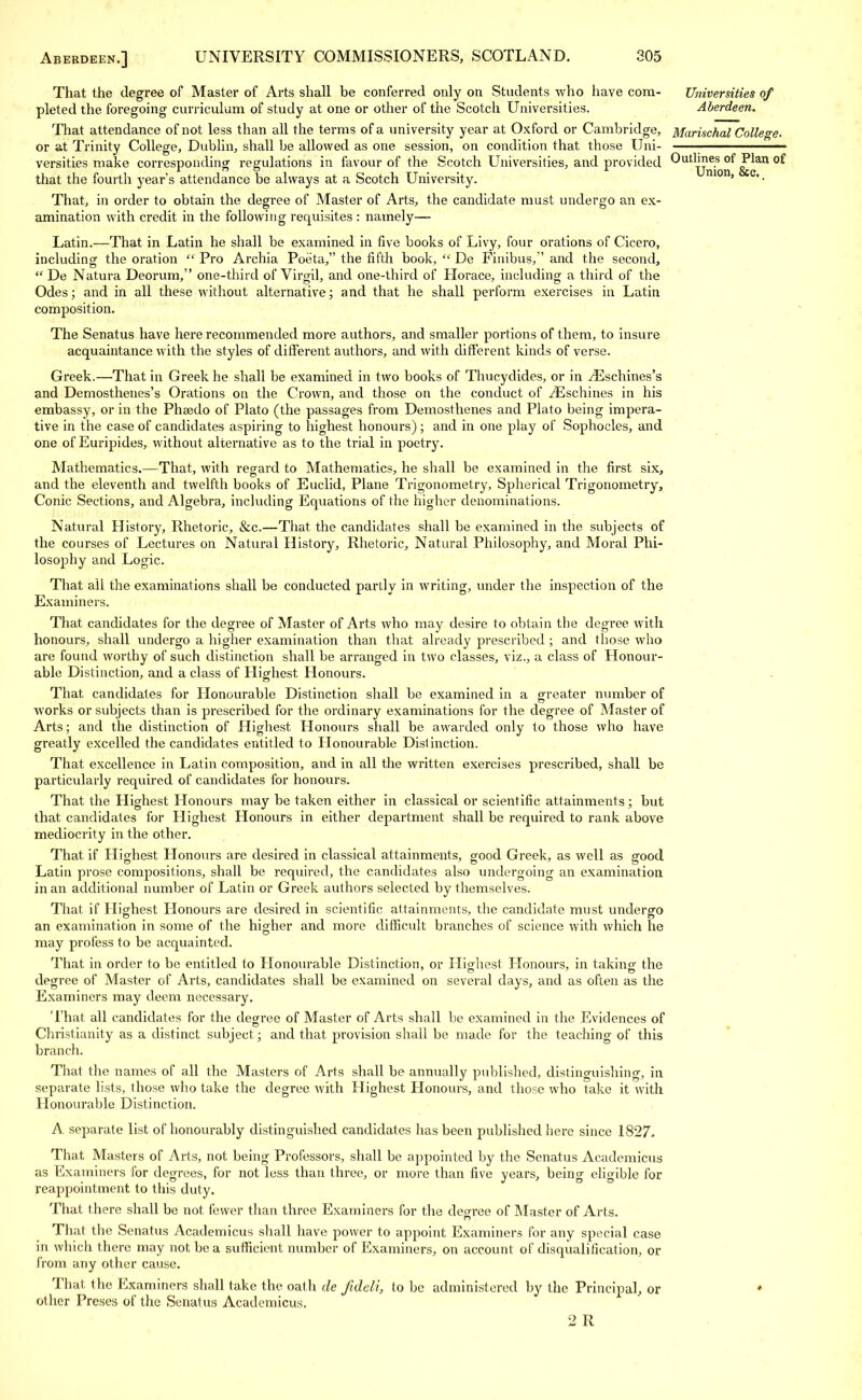 That the degree of Master of Arts shall be conferred only on Students who have com- Universities of pleted the foregoing curriculum of study at one or other of the Scotch Universities. Aberdeen. That attendance of not less than all the terras of a university year at Oxford or Cambridge, Marischal College or at Trinity College, Dublin, shall be allowed as one session, on condition that those Uni versities make corresponding regulations in favour of the Scotch Universities, and provided °^J^an °^ that the fourth year's attendance be always at a Scotch University. ' e' • That, in order to obtain the degree of Master of Arts, the candidate must undergo an ex- amination with credit in the following requisites : namely— Latin.—That in Latin he shall be examined in five books of Livy, four orations of Cicero, including the oration  Pro Archia Poeta, the fifth book,  De Finibus, and the second,  De Natura Deorum, one-third of Virgil, and one-third of Horace, including a third of the Odes; and in all these without alternative; and that he shall perform exercises in Latin composition. The Senatus have here recommended more authors, and smaller portions of them, to insure acquaintance with the styles of different authors, and with different kinds of verse. Greek.—That in Greek he shall be examined in two books of Thucydides, or in yEschines's and Demosthenes's Orations on the Crown, and those on the conduct of ^Eschines in his embassy, or in the Phsedo of Plato (the passages from Demosthenes and Plato being impera- tive in the case of candidates aspiring to highest honours) ; and in one play of Sophocles, and one of Euripides, without alternative as to the trial in poetry. Mathematics.—That, with regard to Mathematics, he shall be examined in the first six, and the eleventh and twelfth books of Euclid, Plane Trigonometry, Spherical Trigonometry, Conic Sections, and Algebra, including Equations of the higher denominations. Natural History, Rhetoric, &c.—That the candidates shall be examined in the subjects of the courses of Lectures on Natural History, Rhetoric, Natural Philosophy, and Moral Phi- losophy and Logic. That all the examinations shall be conducted partly in writing, under the inspection of the Examiners. That candidates for the degree of Master of Arts who may desire to obtain the degree with honours, shall undergo a higher examination than that already prescribed ; and those who are found worthy of such distinction shall be arranged in two classes, viz., a class of Honour- able Distinction, and a class of Highest Honours. That candidates for Honourable Distinction shall be examined in a greater number of works or subjects than is prescribed for the ordinary examinations for the degree of Master of Arts; and the distinction of Highest Honours shall be awarded only to those who have greatly excelled the candidates entitled to Honourable Distinction. That excellence in Latin composition, and in all the written exercises prescribed, shall be particularly required of candidates for honours. That the Highest Honours may be taken either in classical or scientific attainments; but that candidates for Highest Honours in either department shall be required to rank above mediocrity in the other. That if Highest Honours are desired in classical attainments, good Greek, as well as good Latin prose compositions, shall be required, the candidates also undergoing an examination in an additional number of Latin or Greek authors selected by themselves. That if Highest Honours are desired in scientific attainments, the candidate must undergo an examination in some of the higher and more difficult branches of science with which he may profess to be acquainted. That in order to be entitled to Honourable Distinction, or Highest Honours, in taking the degree of Master of Arts, candidates shall be examined on several days, and as often as the Examiners may deem necessary. That all candidates for the degree of Master of Arts shall be examined in the Evidences of Christianity as a distinct subject; and that provision shall be made for the teaching of this branch. That the names of all the Masters of Arts shall be annually published, distinguishing, in separate lists, those who take the degree with Highest Honours, and those who take it with Honourable Distinction. A separate list of honourably distinguished candidates has been published here since 1827- That Masters of Arts, not being Professors, shall be appointed by the Senatus Academicus as Examiners for degrees, for not less than three, or more than five years, being eligible for reappointment to this duty. That there shall be not fewer than three Examiners for the degree of Master of Arts. That the Senatus Academicus shall have power to appoint Examiners for any special case in which there may not be a sufficient number of Examiners, on account of disqualification, or from any other cause. That the Examiners shall take the oath de fideli, to be administered by the Principal, or other Preses of the Senatus Academicus. 2 R