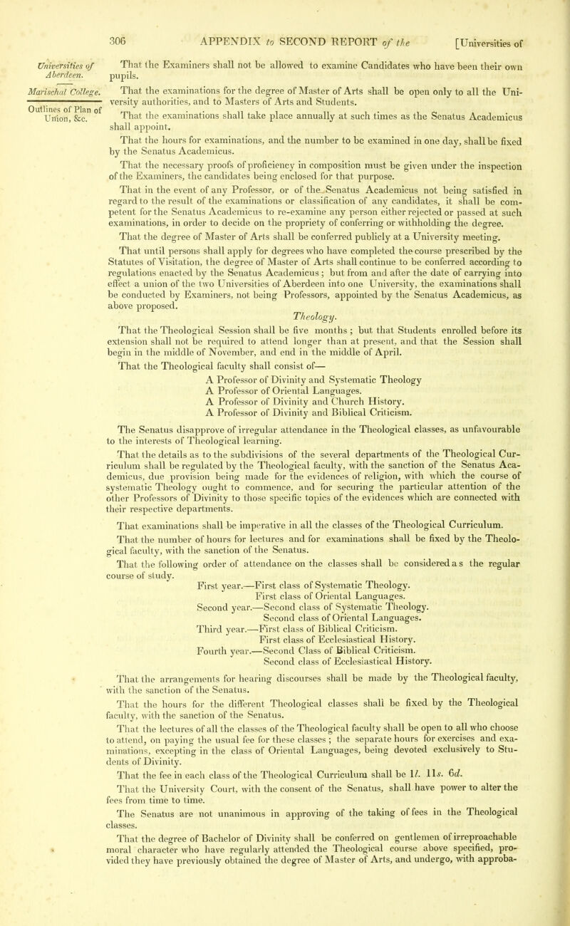 Universities of That the Examiners shall not be allowed to examine Candidates who have been their own Aberdeen. pupils. Marischal College. That the examinations for the degree of Master of Arts shall be open only to all the Uni- ^. ^ ^ versity authorities, and to Masters of Arts and Students. U Union, &c °^ That the examinations shall take place annually at such times as the Senatus Academicus shall appoint. That the hours for examinations, and the number to be examined in one day, shall be fixed by the Senatus Academicus. That the necessary proofs of proficiency in composition must be given under the inspection of the Examiners, the candidates being enclosed for that purpose. That in the event of any Professor, or of the Senatus Academicus not being satisfied in regard to the result of the examinations or classification of any candidates, it shall be com- petent for the Senatus Academicus to re-examine any person either rejected or passed at such examinations, in order to decide on the propriety of conferring or withholding the degree. That the degree of Master of Arts shall be conferred publicly at a University meeting. That until persons shall apply for degrees who have completed the course prescribed by the Statutes of Visitation, the degree of Master of Arts shall continue to be conferred according to regulations enacted by the Senatus Academicus ; but from and after the date of carrying into effect a union of the two Universities of Aberdeen into one University, the examinations shall be conducted by Examiners, not being Professors, appointed by the Senatus Academicus, as above proposed. Theology. That the Theological Session shall be five months ; but that Students enrolled before its extension shall not be required to attend longer than at present, and that the Session shall begin in the middle of November, and end in the middle of April. That the Theological faculty shall consist of— A Professor of Divinity and Systematic Theology A Professor of Oriental Languages. A Professor of Divinity and Church History. A Professor of Divinity and Biblical Criticism. The Senatus disapprove of irregular attendance in the Theological classes, as unfavourable to the interests of Theological learning. That the details as to the subdivisions of the several departments of the Theological Cur- riculum shall be regulated by the Theological faculty, with the sanction of the Senatus Aca- demicus, due provision being made for the evidences of religion, with which the course of systematic Theology ought to commence, and for securing the particular attention of the other Professors of Divinity to those specific topics of the evidences which are connected with their respective departments. That examinations shall be imperative in all the classes of the Theological Curriculum. That the number of hours for lectures and for examinations shall be fixed by the Theolo- gical faculty, with the sanction of the Senatus. That the following order of attendance on the classes shall be considered a s the regular course of study. First year.—First class of Systematic Theology. First class of Oriental Languages. Second year.—Second class of Systematic Theology. Second class of Oriental Languages. Third year.—First class of Biblical Criticism. First class of Ecclesiastical History. Fourth year.—Second Class of Biblical Criticism. Second class of Ecclesiastical History. That the arrangements for hearing discourses shall be made by the Theological faculty, with the sanction of the Senatus. That the hours for the different Theological classes shall be fixed by the Theological faculty, with the sanction of the Senatus. That the lectures of all the classes of the Theological faculty shall be open to all who choose to attend, on paying the usual fee for these classes ; the separate hours for exercises and exa- minations, excepting in the class of Oriental Languages, being devoted exclusively to Stu- dents of Divinity. That the fee in each class of the Theological Curriculum shall be 1/. 11.?. 6d. That the University Court, with the consent of the Senatus, shall have power to alter the fees from time to time. The Senatus are not unanimous in approving of the taking of fees in the Theological classes. That the degree of Bachelor of Divinity shall be conferred on gentlemen of irreproachable moral character who have regularly attended the Theological course above specified, pro- vided they have previously obtained the degree of Master of Arts, and undergo, with approba-