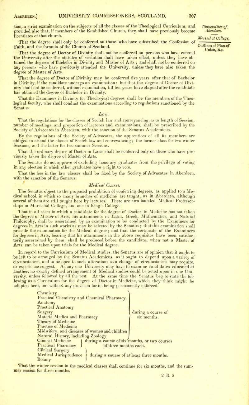 tion, a strict examination on the subjects of all the classes of the Theological Curriculum, and Universities xrf provided also that, if members of the Established Church, they shall have previously become Aberdeen. licentiates of that church. > Marischlcollege. That the degree shall only be conferred on those who have subscribed the Confession of —-——— Faith, and the formula of the Church of Scotland. ^Unio'if I? °f That the degree of Doctor of Divinity shall not be conferred on persons who have entered the University after the statutes of visitation shall have taken effect, unless they have ob- tained the degrees of Bachelor in Divinity and Master of Arts ; and shall not be conferred on any persons who have previously attended the University, unless they have also taken the degree of Master of Arts. That the degree of Doctor of Divinity may be conferred five years after that of Bachelor in Divinity, if the candidate undergo an examination ; but that the degree of Doctor of Divi- nity shall not be conferred, without examination, till ten years have elapsed after the candidate has obtained the degree of Bachelor in Divinity. That the Examiners in Divinity for Theological degrees shall be the members of the Theo- logical faculty, who shall conduct the examinations according to regulations sanctioned by the Senatus. Law. That the regulations for the classes of Scotch law and conveyancing, as to length of Session, number of meetings, and proportion of lectures and examinations, shall be prescribed by the Society of Advocates in Aberdeen, with the sanction of the Senatus Academicus. By the regulations of the Society of Advocates, the apprentices of all its members are obliged to attend the classes of Scotch law and conveyancing ; the former class for two winter Sessions, and the latter for two summer Sessions. That the ordinary degree of Doctor in Laws shall be conferred only on those who have pre- viously taken the degree of Master of Arts. The Senatus do not approve of excluding honorary graduates from the privilege of voting in any election in which other graduates have a right to vote. That the fees in the law classes shall be fixed by the Society of Advocates in Aberdeen, with the sanction of the Senatus. Medical Course. The Senatus object to the proposed prohibition of conferring degrees, as applied to a Me- dical school, in which so many branches of medicine are taught, as in Aberdeen, although several of them are still taught here by lectures. There are two founded Medical Professor- ships in Marischal College, and one in King's College. That in all cases in which a candidate for the degree of Doctor in Medicine has not taken the degree of Master of Arts, his attainments in Latin, Greek, Mathematics, and Natural Philosophy, shall be ascertained by an examination to be conducted by the Examiners for degrees in Arts in such works as may be selected by the Senatus; that this examination shall precede the examination for the Medical degree; and that the certificate of the Examiners for degrees in Arts, bearing that his attainments in the above requisites have been satisfac- torily ascertained by them, shall be produced before the candidate, when not a Master of Arts, can be taken upon trials for the Medical degree. In regard to the Curriculum of Medical studies, the Senatus are of opinion that it ought to be left to be arranged by the Senatus Academicus, as it ought to depend upon a variety of circumstances, and to be open to such alterations as a change of circumstances may require, or experience suggest. As any one University may have to examine candidates educated at another, no exactly defined arrangement of Medical studies could be acted upon in one Uni- versity, unless followed by all the rest. At the same time the Senatus beg to state the fol- lowing as a Curriculum for the degree of Doctor in Medicine, which they think might be adopted here, but without any provision for its being permanently enforced. Chemistry Practical Chemistry and Chemical Pharmacy Anatomy Practical Anatomy Surgery Materia Medica and Pharmacy ] six months. Theory of Medicine Practice of Medicine Midwifery, and diseases of women and children Natural History, including Zoology j Clinical Medicine 1 during a course of six months, or two courses Practical Pharmacy J of three months each. Clinical Surgery ] Medical Jurisprudence \ during a course of at'least three months. Botany J That the winter session in the medical classes shall continue for six months, and the sum- mer session for three months. 2 R 2 during a course of