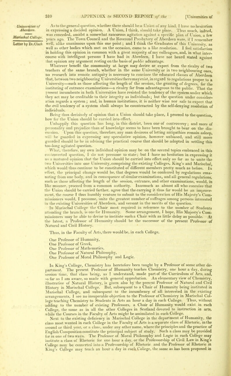 Universities of As to the general question, whether there should be a Union of any kind, I have no hesitation Aberdeen. in expressing a decided opinion. A Union, I think, should take place. Thus much, indeed, . _~~— was conceded, amidst a somewhat rancorous agitation against a specific plan of Union, a few Manschal College. yearg ag0 The Town Council and the Reverend Presbytery of Aberdeen were, if I remember Letter by Dr.ClarJc well, alike unanimous upon this one point; and I think the Graduates of this University, as well as other bodies which met on the occasion, came to a like resolution. I feel satisfaction in holding this opinion in common with a great majority of my colleagues, and, in what inter- course with intelligent persons I have had in Aberdeen, I have not heard stated ao-ainst that opinion any argument resting on the basis of public advantage. Whatever benefit the community at large may derive or expect from the rivalry of two teachers of the same branch, whether in the same University or in two neighbouring ones, no research into remote antiquity is necessary to convince the educated classes of Aberdeen that, between two neighbouring Universities there mayexist, in regard to regulations proper to a University—such as those affecting the length of the session, the granting of degrees, for the instituting of entrance examinations—a rivalry far from advantageous to the public. That the present incumbents in both Universities have resisted the tendency of the system under which they act may be creditable to their integrity as individuals; but the question under consider- ation regards a system ; and, in human institutions, it is neither wise nor safe to expect that the evil tendency of a system shall always be counteracted by the self-denying resolution of individuals. Being thus decisively of opinion that a Union should take place, I proceed to the question, how far the Union should be carried into effect. Unhappily this question has long, in this district, been one of controversy; and more of personality and prejudice than of knowledge seems to have been brought to bear on the dis- cussion. Upon this question, therefore, any man desirous of letting antipathies remain asleep, will be guarded in expressing any speculative opinion, however unbiased, and still more guarded should he be in advising the practical course that should be adopted in settling this too-long agitated question. What, therefore, my own individual opinion may be on the several topics embraced in this controverted question, I do not presume to state; but I have no hesitation in expressing it as a matured opinion that the Union should be carried into effect only so far as to unite the two Universities into one University, comprising the existing Colleges, King's and Marischal, which would thus continue to be constituted of different members pretty much as before. In effect, the principal change would be, that degrees would be conferred by regulations ema- nating from one body, and in consequence of similar examinations, and all general regulations, such as those affecting the length of the session, entrance, and other examinations, would, in like manner, proceed from a common authority. Inasmuch as almost all who conceive that the Union should be carried farther, agree that the carrying it thus far would be an improve- ment, the course I thus humbly venture to submit to the consideration of His Majesty's Com- missioners would, I presume, unite the greatest number of suffrages among persons interested in the existing Universities of Aberdeen, and versant in the merits of the question. In Marischal College the Chair most required in reference to the number of Students attending the branch, is one for Humanity. Some arrangement, I hope, His Majesty's Com- missioners may be able to devise to institute such a Chair with as little delay as possible. At the latest, a Professor of Humanity should be the successor of the present Professor of Natural and Civil History. Thus, in the Faculty of Arts, there would be, in each College, One Professor of Humanity, One Professor of Greek, One Professor of Mathematics, One Professor of Natural Philosophy, One Professor of Moral Philosophy and Logic. In King's College, Chemistry has heretofore been taught by a Professor of some other de- partment. The present Professor of Humanity teaches Chemistry, one hour a day, during session time, that class being, as I understand, made part of the Curriculum of Arts, and, so far as I am aware, so made with general approbation. An elementary view of Chemistry, illustrative of Natural History, is given also by the present Professor of Natural and Civil Historv in Marischal College.* But, subsequent to a Chair of Humanity being instituted in Marischal College, and subsequent to the incumbency of all interested in the existing arrangements, I see no insuperable objection to the Professor of Chemistry in Marischal Col- lege teaching Chemistry to Students in Arts an hour a day in each College. Thus, without adding to the number of existing Professors, a Chair of Humanity would exist in each College, the same as in all the other Colleges in Scotland devoted to instruction in arts, while the Courses in the Faculty of Arts might be assimilated in each College. Next to the existing deficiency in Marischal College in the department of Humanity, the class most wanted in each College in the Faculty of Arts is a separate class of Rhetoric, in the second or third year, or a class, under any other name, where the principles and the practice of English Composition constitute the principal subject of study. Such a class may be provided for in one of two ways. The Professor of Moral Philosophy and Logic in each College may institute a class of Rhetoric for one hour a day, or the Professorship of Civil Law in King's College may be converted into a Professorship of Rhetoric and the Professor of Rhetoric in King's College may teach an hour a day in each College, the same as has been proposed in