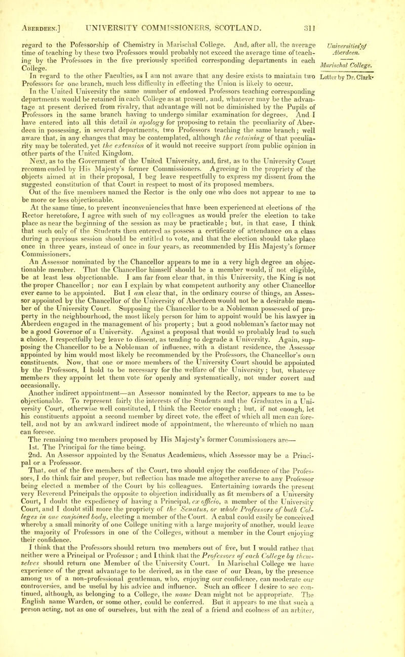 Universities'/)/ Aberdeen. Marischal College. regard to the Pofessorship of Chemistry in Marischal College. And, after all, the average time of teaching by these two Professors would probably not exceed the average time of teach- ing by the Professors in the five previously specified corresponding departments in each College. In regard to the other Faculties, as I am not aware that any desire exists to maintain two Letter by Dr. Clark- Professors for one branch, much less difficulty in effecting the Union is likely to occur. In the United University the same number of endowed Professors teaching corresponding departments would be retained in each College as at present, and, whatever may be the advan- tage at present derived from rivalry, that advantage will not be diminished by the Pupils of Professors in the same branch having to undergo similar examination for degrees. And I have entered into all this detail in apology for proposing to retain the peculiarity of Aber- deen in possessing, in several departments, two Professors teaching the same branch; well aware that, in any changes that may be contemplated, although the retaining of that, peculia- rity may be tolerated, yet the extension of it would not receive support from public opinion in other parts of the United Kingdom. Next, as to the Government of the United University, and, first, as to the University Court recomm ended by His Majesty's former Commissioners. Agreeing in the propriety of the objects aimed at, in their proposal, I beg leave respectfully to express my dissent from the suggested constitution of that Court in respect to most of its proposed members. Out of the five members named the Rector is the only one who does not appear to me to be more or less objectionable. At the same time, to prevent inconveniencies that have been experienced at elections of the Rector heretofore, I agree with such of my colleagues as would prefer the election to take place as near the beginning of the session as maybe practicable; but, in that case, I think that such only of the Students then entered as possess a certificate of attendance on a class during a previous session should be entitled to vote, and that the election should take place once in three years, instead of once in four years, as recommended by His Majesty's former Commissioners. An Assessor nominated by the Chancellor appears to me in a very high degree an objec- tionable member. That the Chancellor himself should be a member would, if not eligible, be at least less objectionable. I am far from clear that, in this University, the King is not the proper Chancellor ; nor can I explain by what competent authority any other Chancellor ever came to be appointed. But I am clear that, in the ordinary course of things, an Asses- sor appointed by the Chancellor of the University of Aberdeen would not be a desirable mem- ber of the University Court. Supposing the Chancellor to be a Nobleman possessed of pro- perty in the neighbourhood, the most likely person for him to appoint would be his lawyer in Aberdeen engaged in the management of his property; but a good nobleman's factor may not be a good Governor of a University. Against a proposal that would so probably lead to such a choice, I respectfully beg leave to dissent, as tending to degrade a University. Again, sup- posing the Chancellor to be a Nobleman of influence, with a distant residence, the Assessor appointed by him would most likely be recommended by the Professors, the Chancellor's own constituents. Now, that one or more members of the University Court should be appointed by the Professors, I hold to be necessary for the welfare of the University ; but, whatever members they appoint let them vote for openly and systematically, not under covert and occasionally. Another indirect appointment—an Assessor nominated by the Rector, appears to me to be objectionable. To represent fairly the interests of the Students and the Graduates in a Uni- versity Court, otherwise well constituted, I think the Rector enough ; but, if not enough, let his constituents appoint a second member by direct vote, the effect of which all men can fore- tell, and not by an awkward indirect mode of appointment, the whereunto of which no man can foresee. The remaining two members proposed by His Majesty's former Commissioners are— 1st. The Principal for the time being. 2nd. An Assessor appointed by the Senatus Academicus, which Assessor may be a Princi- pal or a Professsor. That, out, of the five members of the Court, two should enjoy the confidence of the Profes- sors, I do think fair and proper, but reflection has made me altogether averse to any Professor being elected a member of the Court by his colleagues. Entertaining towards the present very Reverend Principals the opposite to objection individually as fit members of a University Court, I doubt the expediency of having a Principal, ex officio, a member of the University Court, and I doubt still more the propriety of the Senatus, or whole Professors of both Col- leges in one conjoined body, electing a member of the Court. A cabal could easily be conceived whereby a small minority of one College uniting with a large majority of another, would leave the majority of Professors in one of the Colleges, without a member in the Court enjoying their confidence. I think that the Professors should return two members out of five, but I would rather that neither were a Principal or Professor ; and I think that the Professors of each College by them- selves should return one Member of the University Court. In Marischal College we have experience of the great advantage to be derived, as in the case of our Dean, by the presence among us of a non-professional gentleman, who, enjoying our confidence, can moderate our controversies, and be useful by his advice and influence. Such an officer I desire to see con- tinued, although, as belonging to a College, the name Dean might not be appropriate. The English name Warden, or some other, could be conferred. But it appears to me that such a person acting, not as one of ourselves, but with the zeal of a friend and coolness of an arbiter,