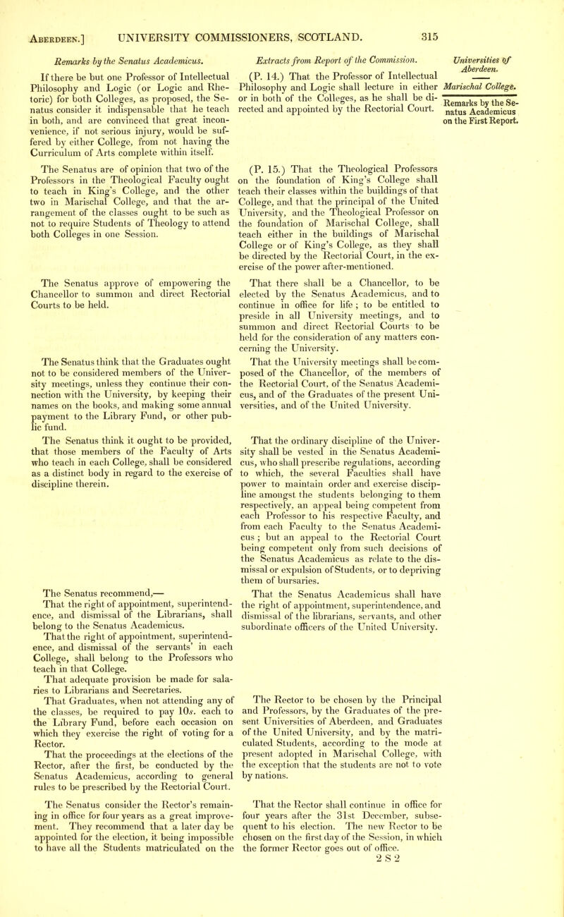 Remarks by the Senatus Academicus. If there be but one Professor of Intellectual Philosophy and Logic (or Logic and Rhe- toric) for both Colleges, as proposed, the Se- natus consider it indispensable that he teach in both, and are convinced that great incon- venience, if not serious injury, would be suf- fered by either College, from not having the Curriculum of Arts complete within itself. The Senatus are of opinion that two of the Professors in the Theological Faculty ought to teach in King's College, and the other two in Marischal College, and that the ar- rangement of the classes ought to be such as not to require Students of Theology to attend both Colleges in one Session. The Senatus approve of empowering the Chancellor to summon and direct Rectorial Courts to be held. The Senatus think that the Graduates ought not to be considered members of the Univer- sity meetings, unless they continue their con- nection with the University, by keeping their names on the books, and making some annual payment to the Library Fund, or other pub- lic fund. The Senatus think it ought to be provided, that those members of the Faculty of Arts who teach in each College, shall be considered as a distinct body in regard to the exercise of discipline therein. Universities of Aberdeen. Extracts from Report of the Commission. (P. 14.) That the Professor of Intellectual Philosophy and Logic shall lecture in either Marischal College. or in both of the Colleges, as he shall be di rected and appointed by the Rectorial Court. Remarks by the Se- natus Academicus on the First Report. The Senatus recommend,— That the right of appointment, superintend- ence, and dismissal of the Librarians, shall belong to the Senatus Academicus. That the right of appointment, superintend- ence, and dismissal of the servants' in each College, shall belong to the Professors who teach in that College. That adequate provision be made for sala- ries to Librarians and Secretaries. That Graduates, when not attending any of the classes, be required to pay 10,y. each to the Library Fund, before each occasion on which they exercise the right of voting for a Rector. That the proceedings at the elections of the Rector, after the first, be conducted by the Senatus Academicus, according to general rules to be prescribed by the Rectorial Court. The Senatus consider the Rector's remain- ing in office for four years as a great improve- ment. They recommend that a later day be appointed for the election, it being impossible to have all the Students matriculated on the (P. 15.) That the Theological Professors on the foundation of King's College shall teach their classes within the buildings of that College, and that the principal of the United University, and the Theological Professor on the foundation of Marischal College, shall teach either in the buildings of Marischal College or of King's College, as they shall be directed by the Rectorial Court, in the ex- ercise of the power after-mentioned. That there shall be a Chancellor, to be elected by the Senatus Academicus, and to continue in office for life ; to be entitled to preside in all University meetings, and to summon and direct Rectorial Courts to be held for the consideration of any matters con- cerning the University. That the University meetings shall be com- posed of the Chancellor, of the members of the Rectorial Court, of the Senatus Academi- cus, and of the Graduates of the present Uni- versities, and of the United University. That the ordinary discipline of the Univer- sity shall be vested in the Senatus Academi- cus, who shall prescribe regulations, according to which, the several Faculties shall have power to maintain order and exercise discip- line amongst the students belonging to them respectively, an appeal being competent from each Professor to his respective Faculty, and from each Faculty to the Senatus Academi- cus ; but an appeal to the Rectorial Court being competent only from such decisions of the Senatus Academicus as relate to the dis- missal or expulsion of Students, or to depriving them of bursaries. That the Senatus Academicus shall have the right of appointment, superintendence, and dismissal of the librarians, servants, and other subordinate officers of the United University. The Rector to be chosen by the Principal and Professors, by the Graduates of the pre- sent Universities of Aberdeen, and Graduates of the United University, and by the matri- culated Students, according to the mode at present adopted in Marischal College, with the exception that the students are not to vote by nations. That the Rector shall continue in office for four years after the 31st December, subse- quent to his election. The new Rector to be chosen on the first day of the Session, in which the former Rector goes out of office. 2 S 2