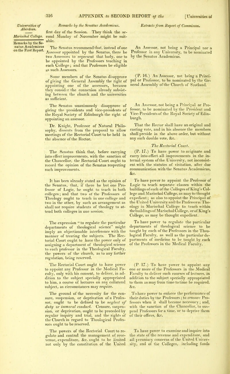 Universities of Aberdeen. Remarks by the Senatus Academicus. first day of the Session. They think the se- Marischal College, cond Monday of November might be suit- able. Remarks by the Se- natus Academicus on the First Report. The Senatus recommend that, instead of one Assessor appointed by the Senatus, there be two Assessors to represent that body, one to be appointed by the Professors teaching in each College : and that Professors be eligible as such Assessors. Some members of the Senatus disapprove of giving the General Assembly the right of appointing one of the assessors, because they consider the connexion already subsist- ing between the church and the universities as sufficient. The Senatus unanimously disapprove of giving the presidents and vice-presidents of the Royal Society of Edinburgh the right of appointing an assessor. Dr. Knight, Professor of Natural Philo- sophy, dissents from the proposal to allow meetings of the Rectorial Court to be held in the absence of the Rector. The Senatus think that, before carrying into effect improvements, with the sanction of the Chancellor, the Rectorial Court ought to record the opinion of the Senatus respecting such improvements. It has been already stated as the opinion of the Senatus, that, if there be but one Pro- fessor of Logic, he ought to teach in both colleges; and that two of the Professors of Theology ought to teach in one college and two in the other, by such an arrangement as shall not require students of theology to at- tend both colleges in one session. The expression to regulate the particular departments of theological science might imply an objectionable interference with the manner of treating the subjects. The Rec- torial Court ought to have the power only of assigning a department of theological science to each professor in the Theological Faculty, the powers of the church, as to any farther regulation, being reserved. The Rectorial Court ought to have power to appoint any Professor in the Medical Fa- culty, only with his consent, to deliver, in ad- dition to the subject specially appropriated to him, a course of lectures on any collateral subject, as circumstances may require. The ground of the necessity for the cen- sure, suspension, or deprivation of a Profes- sor, ought to be defined to be neglect of duty or immoral conduct. Censure, suspen- sion, or deprivation, ought to be preceded by regular inquiry and trial, and the rights of the Church in regard to Theological Profes- sors ought to be reserved. The powers of the Rectorial Court to re- gulate and control the management of reve- venue, expenditure, &c. ought to be limited not only by the constitution of the United Extracts from Report of Commisson. An Assessor, not being a Principal nor a Professor in any University, to be nominated by the Senatus Academicus. (P. 16.) An Assessor, not being a Princi- pal or Professor, to be nominated by the Ge- neral Assembly ofthe Church of Scotland. An Assessor, not being a Principal or Pro- fessor, to be nominated by the President and Vice-Presidents of the Royal Society of Edin- burgh. That the Rector shall have an original and casting vote, and in his absence the members shall preside in the above order, but without any such double vote, &c. The Rectorial Court. (P. 17.) To have power to originate and carry into effect all improvements in the in- ternal system of the University, not inconsist- ent with the statutes of visitation, after due communication with the Senatus Academicus, &c. To have power to appoint the Professor of Logic to teach separate classes within the buildings of each ofthe Colleges of King's Col- lege and Marischal College, as may be thought expedient; as also to appoint the Principal of the United University and the Professor o: The- ology in Marischal College to teach within the buildings of Marischal College, or of King's College, as may be thought expedient. To have power to regulate the particular departments of theological science to be taught by each of the Professors in the Theo- logical Faculty, as well as the particular de- partments of medicine to be taught by each of the Professors in the Medical Faculty. (P. 17.) To have power to appoint any one or more of the Professors in the Medical Faculty to deliver such courses of lectures, in addition to the subject specially appropriated to them as may from time to time be required, &c. To have power to enforce the performance of their duties bv the Professors ; to censure Pro- fessors when it shall become necessary; and, with the sanction of the Chancellor, to sus- pend Professors for a time, or to deprive them of their offices, &c. To have power to examine and inquire into the state ofthe revenue and expenditure, and ail pecuniary concerns ofthe United Univer- sity, and of the Colleges, including funds