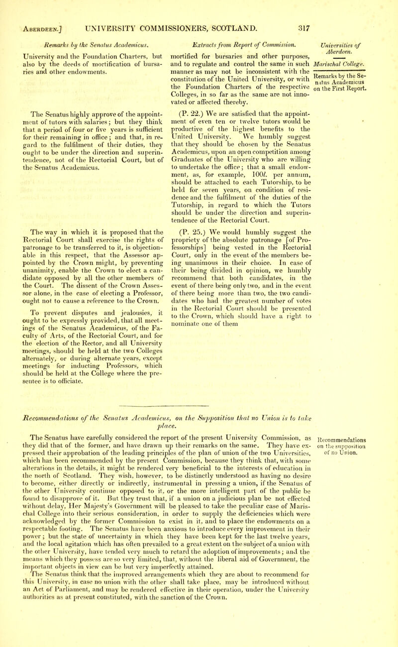 Remarks by the Senatus Academicus. University and the Foundation Charters, hut also by the deeds of mortification of bursa- ries and other endowments. The Senatus highly approve of the appoint- ment of tutors with salaries; but they think that a period of four or five years is sufficient for their remaining in office; and that, in re- gard to the fulfilment of their duties, they ought to be under the direction and superin- tendence, not of the Rectorial Court, but of the Senatus Academicus. The way in which it is proposed that the Rectorial Court shall exercise the rights of patronage to be transferred to it, is objection- able in this respect, that the Assessor ap- pointed by the Crown might, by preventing unanimity, enable the Crown to elect a can- didate opposed by all the other members of the Court. The dissent of the Crown Asses- sor alone, in the case of electing a Professor, ought not to cause a reference to the Crown. To prevent, disputes and jealousies, it ought to be expressly provided, that all meet- ings of the Senatus Academicus, of the Fa- culty of Arts, of the Rectorial Court, and for the election of the Rector, and all University meetings, should be held at the two Colleges alternately, or during alternate years, except, meetings for inducting Professors, which should be held at the College where the pre- sentee is to officiate. Remarks by the Se- natus Academicus on the First Report. Extracts from Report of Commission. Universities of mortified for bursaries and other purposes, and to regulate and control the same in such Marischal College. manner as may not be inconsistent with the constitution of the United University, or with the Foundation Charters of the respective Colleges, in so far as the same are not inno- vated or affected thereby. (P. 22.) We are satisfied that the appoint- ment of even ten or twelve tutors would be productive of the highest benefits to the United University. We humbly suggest that they should be chosen by the Senatus Academicus, upon an open competition among Graduates of the University who are willing to undertake the office; that a small endow- ment, as, for example, 100/. per annum, should be attached to each Tutorship, to be held for seven years, on condition of resi- dence and the fulfilment of the duties of the Tutorship, in regard to which the Tutors should be under the direction and superin- tendence of the Rectorial Court. (P. 25.) We would humbly suggest the propriety of the absolute patronage [of Pro- fessorships] being vested in the Rectorial Court, only in the event of the members be- ing unanimous in their choice. In case of their being divided in opinion, we humbly recommend that both candidates, in the event of there being only two, and in the event of there being more than two, the two candi- dates who had the greatest number of votes in the Rectorial Court should be presented to the Crown, which should have a right to nominate one of them Re commend a lions of the Senatus Academicus, on the Svjjposition that no Union is to take place. The Senatus have carefully considered the report of the present University Commission, as Recommendations they did that of the former, and have drawn up their remarks on the same. They have ex- on the supposition pressed their approbation of the leading principles of the plan of union of the two Universities, of no Union, which has been recommended by the present Commission, because they think that, with some alterations in the details, it might be rendered very beneficial to the interests of education in the north of Scotland. They wish, however, to be distinctly understood as having no desire to become, either directly or indirectly, instrumental in pressing a union, if the Senatus of the other University continue opposed to it, or the more intelligent part of the public be found to disapprove of it. But they trust that, if a union on a judicious plan be not effected without delay, Her Majesty's Government will be pleased to take the peculiar case of Maris- chal College into their serious consideration, in order to supply the deficiencies which were acknowledged by the former Commission to exist in it, and to place the endowments on a respectable footing. The Senatus have been anxious to introduce every improvement in their power ; but the state of uncertainty in which they have been kept for the last twelve years, and the local agitation which has often prevailed to a great extent on the subject of a union with the other University, have tended very much to retard the adoption of improvements; and the means which they possess are so very limited, that, without the liberal aid of Government, the important objects in view can be but very imperfectly attained. The Senatus think that the improved arrangements which they are about to recommend for this University, in case no union with the other shall take place, may be introduced without an Act of Parliament, and may be rendered effective in their operation, under the Universily authorities as at present constituted, with the sanction of the Crown.