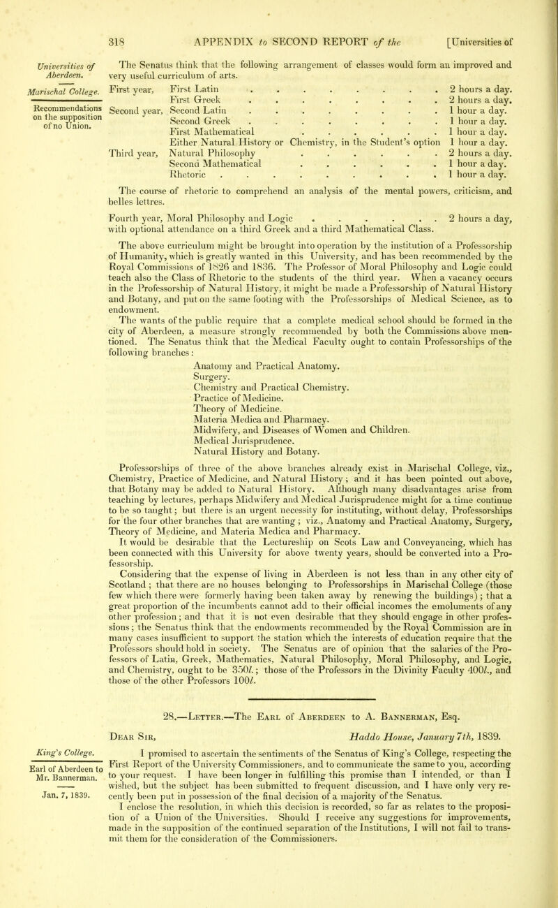 Universities of The Senatus think that the following arrangement of classes would form an improved and Aberdeen. very useful curriculum of arts. Marischal College. First year, First Latin 2 hours a day. ————— First Greek ........ 2 hours a day. Recommendations Second year, Second Latin 1 hour a day. on the supposition Second Greek 1 hour a day. oi no Union. ,,, ,r ,. ,., , , , , J Jhirst Mathematical ...... 1 hour a day. Either Natural History or Chemistry, in the Student's option 1 hour a day. Third year, Natural Philosophy . . . . . .2 hours a day. Second Mathematical . . . . . .1 hour a day. Rhetoric ......... 1 hour a day. The course of rhetoric to comprehend an analysis of the mental powers, criticism, and belles lettres. Fourth year, Moral Philosophy and Logic . . . . 2 hours a day, with optional attendance on a third Greek and a third Mathematical Class. The above curriculum might be brought into operation by the institution of a Professorship of Humanity, which is greatly wanted in this University, and has been recommended by the Royal Commissions of 1826 and 1836. The Professor of Moral Philosophy and Logic could teach also the Class of Rhetoric to the students of the third year. When a vacancy occurs in the Professorship of Natural History, it might be made a Professorship of Natural History and Botany, and put on the same footing with the Professorships of Medical Science, as to endowment. The wants of the public require that a complete medical school should be formed in the city of Aberdeen, a measure strongly recommended by both the Commissions above men- tioned. The Senatus think that the Medical Faculty ought to contain Professorships of the following branches: Anatomy and Practical Anatomy. Surgery. Chemistry and Practical Chemistry. Practice of Medicine. Theory of Medicine. Materia Medica and Pharmacy. Midwifery, and Diseases of Women and Children. Medical Jurisprudence. Natural History and Botany. Professorships of three of the above branches already exist in Marischal College, viz., Chemistry, Practice of Medicine, and Natural History ; and it has been pointed out above, that Botany may be added to Natural History. Although many disadvantages arise from teaching by lectures, perhaps Midwifery and Medical Jurisprudence might for a time continue to be so taught; but there is an urgent necessity for instituting, without delay, Professorships for the four other branches that are wanting; viz., Anatomy and Practical Anatomy, Surgery, Theory of Medicine, and Materia Medica and Pharmacy. It would be desirable that the Lectureship on Scots Law and Conveyancing, which has been connected with this University for above twenty years, should be converted into a Pro- fessorship. Considering that the expense of living in Aberdeen is not less than in any other city of Scotland ; that there are no houses belonging to Professorships in Marischal College (those few which there were formerly having been taken away by renewing the buildings) ; that a great proportion of the incumbents cannot add to their official incomes the emoluments of any other profession; and that it is not even desirable that they should engage in other profes- sions ; the Senatus think that the endowments recommended by the Royal Commission are in many cases insufficient to support the station which the interests of education require that the Professors should hold in society. The Senatus are of opinion that the salaries of the Pro- fessors of Latin, Greek, Mathematics, Natural Philosophy, Moral Philosophy, and Logic, and Chemistry, ought to be 350/.; those of the Professors in the Divinity Faculty 400/., and those of the other Professors 100/. 28.—Letter.—The Earl of Aberdeen to A. Bannerman, Esq. Dear Sir, Haddo House, January 7th, 1839. King's College. I promised to ascertain the sentiments of the Senatus of King's College, respecting the Earl of Aberdeen to First Report of the University Commissioners, and to communicate the same to you, according Mr. Bannerman. to your request. I have been longer in fulfilling this promise than I intended, or than I wished, but the subject has been submitted to frequent discussion, and I have only very re- Jan. 7, 1839. cently been put in possession of the final decision of a majority of the Senatus. I enclose the resolution, in which this decision is recorded, so far as relates to the proposi- tion of a Union of the Universities. Should I receive any suggestions for improvements, made in the supposition of the continued separation of the Institutions, I will not fail to trans- mit them for the consideration of the Commissioners.