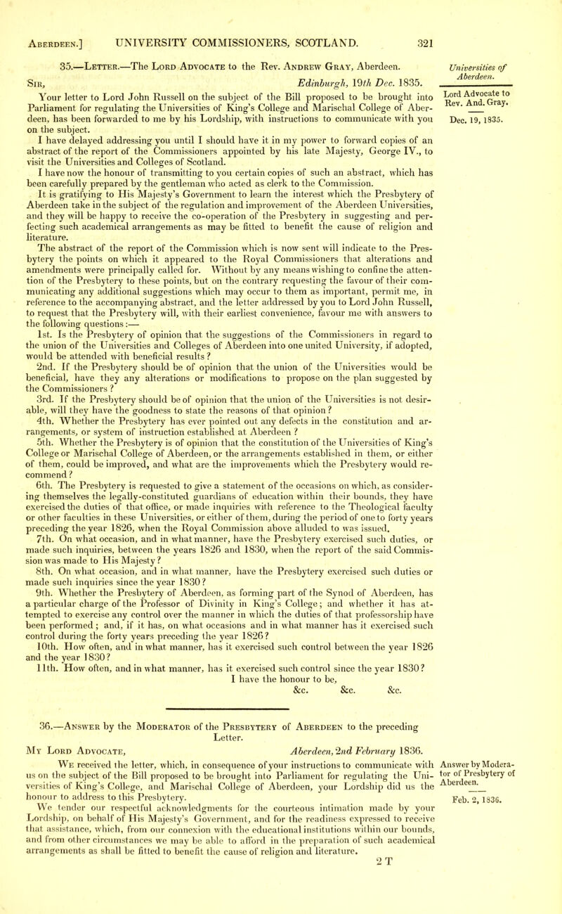 35.—Letter.—The Lord Advocate to the Rev. Andrew Gray, Aberdeen. Sir, Edinburgh, \Wi Dec. 1835. Your letter to Lord John Russell on the subject, of the Bill proposed to be brought into Parliament for regulating- the Universities of King's College and Marischal College of Aber- deen, has been forwarded to me by his Lordship, with instructions to communicate with you on the subject. I have delayed addressing you until I should have it in my power to forward copies of an abstract of the report of the Commissioners appointed by his late Majesty, George IV., to visit the Universities and Colleges of Scotland. I have now the honour of transmitting to you certain copies of such an abstract, which has been carefully prepared by the gentleman who acted as clerk to the Commission. It is gratifying to His Majesty's Government to learn the interest which the Presbytery of Aberdeen take in the subject of the regulation and improvement of the Aberdeen Universities, and they will be happy to receive the co-operation of the Presbytery in suggesting and per- fecting such academical arrangements as may be fitted to benefit the cause of religion and literature. The abstract of the report of the Commission which is now sent will indicate to the Pres- bytery the points on which it appeared to the Royal Commissioners that alterations and amendments were principally called for. Without by any means wishing to confine the atten- tion of the Presbytery to these points, but on the contrary requesting the favour of their com- municating any additional suggestions which may occur to them as important, permit me, in reference to the accompanying abstract, and the letter addressed by you to Lord John Russell, to request that the Presbytery will, with their earliest convenience, favour me with answers to the following questions :— 1st. Is the Presbytery of opinion that, the suggestions of the Commissioners in regard to the union of the Universities and Colleges of Aberdeen into one united University, if adopted, would be attended with beneficial results ? 2nd. If the Presbytery should be of opinion that the union of the Universities would be beneficial, have they any alterations or modifications to propose on the plan suggested by the Commissioners ? 3rd. If the Presbytery should be of opinion that the union of the Universities is not desir- able, will they have the goodness to state the reasons of that, opinion? 4th. Whether the Presbytery has ever pointed out any defects in the constitution and ar- rangements, or system of instruction established at Aberdeen ? 5th. Whether the Presbytery is of opinion that the constitution of the Universities of King's College or Marischal College of Aberdeen, or the arrangements established in them, or either of them, could be improved, and what are the improvements which the Presbytery would re- commend? 6th. The Presbytery is requested to give a statement of the occasions on which, as consider- ing themselves the legally-constituted guardians of education within their bounds, they have exercised the duties of that office, or made inquiries with reference to the Theological faculty or other faculties in these Universities, or either of them, during the period of one to forty years preceding the year 1826, when the Royal Commission above alluded to was issued. 7th. On what occasion, and in what manner, have the Presbytery exercised such duties, or made such inquiries, between the years 1826 and 1830, when the report of the said Commis- sion was made to His Majesty ? 8th. On what occasion, and in what, manner, have the Presbytery exercised such duties or made such inquiries since the year 1830? 9th. Whether the Presbytery of Aberdeen, as forming part of the Synod of Aberdeen, has a particular charge of the Professor of Divinity in King's College; and whether it has at- tempted to exercise any control over the manner in which the duties of that professorship have been performed ; and, if it has, on what occasions and in what manner has it exercised such control during the forty years preceding the year 1826? 10th. How often, and in what manner, has it exercised such control between the year 1826 and the year 1830? 11th. How often, and in what manner, has it exercised such control since the year 1830? I have the honour to be, &c. &c. &c. Universities of Aberdeen. Lord Advocate to Rev. And. Gray. Dec. 19, 1835. 36.—Answer by the Moderator of the Presbytery of Aberdeen to the preceding Letter. My Lord Advocate, Aberdeen, 2nd February 1836. We received the letter, which, in consequence of your instructions to communicate with Answer by Modera- us on the subject of the Bill proposed to be brought into Parliament for regulating the Uni- Tor of Presbytery of versities of King's College, and Marischal College of Aberdeen, your Lordship did us the Aber e<^'_ honour to address to this Presbytery. Feb. 2 1836. We tender our respectful acknowledgments for the courteous intimation made by your Lordship, on behalf of His Majesty's Government, and for the readiness expressed to receive that assistance, which, from our connexion with the educational institutions within our bounds, and from other circumstances we may be able to afford in the preparation of such academical arrangements as shall be fitted to benefit the cause of religion and literature.