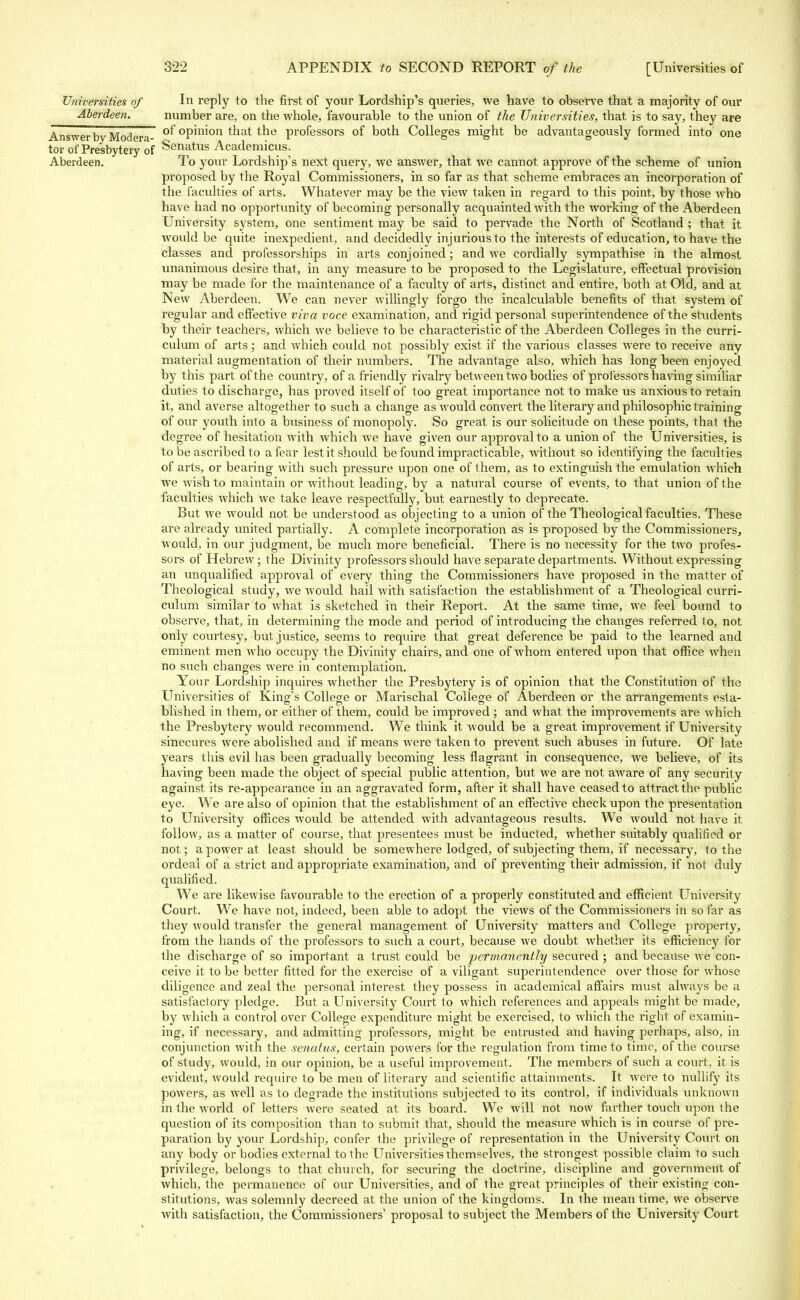 Universities of In reply to the first of your Lordship's queries, we have to observe that a majority of our Aberdeen. number are, on the whole, favourable to the union of the Universities, that is to say, they are Answer by Mod era- °^ °P™on tnat ^e professors of both Colleges might be advantageously formed into one tor of Presbytery of Senatus Academicus. Aberdeen. To your Lordship's next query, we answer, that we cannot, approve of the scheme of union proposed by the Royal Commissioners, in so far as that scheme embraces an incorporation of the faculties of arts. Whatever may be the view taken in regard to this point, by those who have had no opportunity of becoming personally acquainted with the working of the Aberdeen University system, one sentiment may be said to pervade the North of Scotland ; that it would be quite inexpedient, and decidedly injurious to the interests of education, to have the classes and professorships in arts conjoined; and we cordially sympathise in the almost unanimous desire that, in any measure to be proposed to the Legislature, effectual provision may be made for the maintenance of a faculty of arts, distinct and entire, both at Old, and at New Aberdeen. We can never willingly forgo the incalculable benefits of that system of regular and effective viva voce examination, and rigid personal superintendence of the students by their teachers, which we believe to be characteristic of the Aberdeen Colleges in the curri- culum of arts; and which could not possibly exist if the various classes were to receive any material augmentation of their numbers. The advantage also, which has long been enjoyed by this part of the country, of a friendly rivalry between two bodies of professors having similiar duties to discharge, has proved itself of too great importance not to make us anxious to retain it, and averse altogether to such a change as would convert the literary and philosophic training of our youth into a business of monopoly. So great is our solicitude on these points, that the degree of hesitation with which we have given our approval to a union of the Universities, is to be ascribed to a fear lest it should be found impracticable, without so identifying the facult ies of arts, or bearing with such pressure upon one of them, as to extinguish the emulation which we wish to maintain or without leading, by a natural course of events, to that union of the faculties which we take leave respectfully, but earnestly to deprecate. But we would not be understood as objecting to a union of the Theological faculties. These are already united partially. A complete incorporation as is proposed by the Commissioners, would, in our judgment, be much more beneficial. There is no necessity for the two profes- sors of Hebrew; the Divinity professors should have separate departments. Without expressing an unqualified approval of every thing the Commissioners have proposed in the matter of Theological study, we would hail with satisfaction the establishment of a Theological curri- culum similar to what is sketched in their Report. At the same time, we feel bound to observe, that, in determining the mode and period of introducing the changes referred to, not only courtesy, but justice, seems to require that great deference be paid to the learned and eminent men who occupy the Divinity chairs, and one of whom entered upon that office when no such changes were in contemplation. Your Lordship inquires whether the Presbytery is of opinion that the Constitution of the Universities of King's College or Marischal College of Aberdeen or the arrangements esta- blished in them, or either of them, could be improved ; and what the improvements are which the Presbytery would recommend. We think it would be a great improvement if University sinecures were abolished and if means were taken to prevent such abuses in future. Of late years this evil has been gradually becoming less flagrant in consequence, we believe, of its having been made the object of special public attention, but we are not aware of any security against its re-appearance in an aggravated form, after it shall have ceased to attract the public eye. We are also of opinion that the establishment of an effective check upon the presentation to University offices would be attended with advantageous results. We would not have it follow, as a matter of course, that presentees must be inducted, whether suitably qualified or not; a power at least should be somewhere lodged, of subjecting them, if necessary, to the ordeal of a strict and appropriate examination, and of preventing their admission, if not duly qualified. We are likewise favourable to the erection of a properly constituted and efficient University Court. We have not, indeed, been able to adopt the views of the Commissioners in so far as they would transfer the general management of University matters and College property, from the hands of the professors to such a court, because we doubt whether its efficiency for the discharge of so important a trust could be permanently secured; and because we con- ceive it to be better fitted for the exercise of a viligant superintendence over those for whose diligence and zeal the personal interest they possess in academical affairs must always be a satisfactory pledge. But a University Court to which references and appeals might be made, by which a control over College expenditure might be exercised, to which the right of examin- ing, if necessary, and admitting professors, might be entrusted and having perhaps, also, in conjunction with the senatus, certain powers for the regulation from time to time, of the course of study, would, in our opinion, be a useful improvement. The members of such a court, it is evident, would require to be men of literary and scientific attainments. It were to nullify its powers, as well as to degrade the institutions subjected to its control, if individuals unknown in the world of letters were seated at its board. We will not now farther touch upon the question of its composition than to submit that, should the measure which is in course of pre- paration by your Lordship, confer the privilege of representation in the University Court on any body or bodies external to the Universities themselves, the strongest possible claim to such privilege, belongs to that church, for securing the doctrine, discipline and government of which, the permanence of our Universities, and of the great principles of their existing con- stitutions, was solemnly decreed at the union of the kingdoms. In the mean time, we observe with satisfaction, the Commissioners' proposal to subject the Members of the University Court