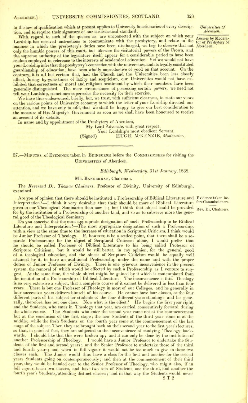 to the law of qualification which at present applies to University functionaries of every descrip- Universities of tion, and to require their signature of our ecclesiastical standard. Aberdeen. \ With regard to such of the queries as are unconnected with the subject on which your Answer by Modera- Lordship has received instructions to communicate with the presbytery, and relate to the tor of presbytery of manner in which the presbytery's duties have been discharged, we beg to observe that not, Aberdeen, only the humble powers of this court, but likewise the visitatorial powers of the Crown, and the supreme authority of the legislature itself; appear for a considerable period to have been seldom employed in reference to the interests of academical education. Yet we would not have your Lordship infer that the presbytery's connection with the universities, and its legally constituted guardianship of education, have been wholly unproductive of good on that account. On the contrary, it is all but certain that, had the Church and the Universities been less closely allied, during by-gone times of laxity and scepticism, our Universities would not have ex- hibited that correctness of moral and religious sentiment by which their members have been generally distinguished. The mere circumstance of possessing certain powers, we need not tell your Lordship, sometimes supersedes the necessity for their exercise. We have thus endeavoured, briefly, but, we trust, with sufficient clearness, to state our views on the various points of University economy to which the letter of your Lordship directed our attention, and we have only to add, that we shall be happy to give our best consideration to the measure of His Majesty's Government as soon as we shall have been honoured to receive an account of its details. In name and by appointment of the Presbytery of Aberdeen, My Lord Advocate, with great respect, Your Lordship's most obedient Servant, (Signed) HUGH M KENZIE, Moderator. 37.—Minutes of Evidence taken in Edinburgh before the Commissioners for visiting the Universities of Aberdeen. Edinburgh, Wednesday, 31.s£ January, 1838. Mr. Bannerman, Chairman. The Reverend Dr. Thomas Chalmers, Professor of Divinity, University of Edinburgh, examined. Are you of opinion that there should be instituted a Professorship of Biblical Literature and Evidence taken be- Interpretation ?—I think it very desirable that their should be more of Biblical Literature fore Commissioners, given in our Theological Seminaries than now is; but I think that object could be provided -^ev Dr Chalmers for by the institution of a Professorship of another kind, and so as to subserve more the gene- ral good of the Theological Seminary. Do you conceive that the most appropriate designation of such Professorship to be Biblical Literature and Interpretation?—The most appropriate designation of such a Professorship, with a view at the same time to the increase of education in Scriptural Criticism, I think would be Junior Professor of Theology. If, however, it be a settled point, that there shall be a se- parate Professorship for the object, of Scriptural Criticism alone, I would prefer that he should be called Professor of Biblical Literature to his being called Professor of Scripture Criticism; but it would be still better, in my opinion, for the general good of a theological education, and the object of Scripture Criticism would be equally well attained by it, to have an additional Professorship under the name and with the proper duties of Junior Professor of Divinity. There is one grievous inconvenience in the present system, the removal of which would be effected by such a Professorship as I venture to sug- gest. At the same time, the whole object might be gained by it which is contemplated from the institution of a Professorship of Biblical Literature. The inconvenience is this. Theology is so very extensive a subject, that a complete course of it cannot be delivered in less than four years. There is but one Professor of Theology in most of our Colleges, and he generally in four successive years delivers himself of his course. He cannot have four classes, or the four different parts of his subject for students of the four different years standing: and he gene- rally, therefore, has but one class. Now what is the effect ? He begins the first year right, and the Students, who enter in Theology that year, are carried consecutively forward during the whole course. The Students who enter the second year come not at the commencement but at the conclusion of the first stage; the new Students of the third year come in at the middle; while the fresh Students on the fourth year come at the commencement of the last stage of the subject. Then they are brought back on their second year to the first year's lectures, so that, in point of fact, they are subjected to the inconvenience of studying Theology back- wards. I should like that this were broken up; and it can only be done by the institution of another Professorship of Theology. I would have a Junior Professor to undertake the Stu- dents of the first and second years; and the Senior Professor to undertake those of the third and fourth years; and when in full vigour it would not be too much to give to these two classes each. The Junior would thus have a class for the first and another for the second years Students going on contemporaneously; and then at the commencement of their third year, they would be handed over to the Senior Professor of Theology, who might also, if in full vigour, teach two classes, and have two sets of Students, one the third, and another the fourth year's Students, attending distinct classes ; and in that way the Students would never 2T2