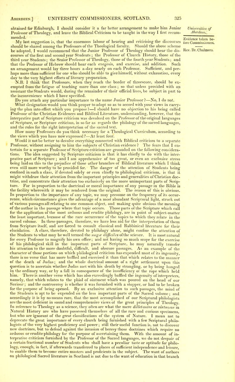 obtained for Edinburgh, I should consider it a far better arrangement to make him Junior Professor of Theology, and leave the Biblical Criticism to be taught in the way I first recom- mended. My last suggestion is, that the enormous labour of hearing and criticising the discourses should be shared anions' the Professors of the Theological faculty. Should the above scheme be adopted, I would recommend that the Junior Professor of Theology should hear the dis- courses of the first and second year Students ; the Professor of Church History, those of the third year Students ; the Senior Professor of Theology, those of the fourth year Students ; and that the Professor of Hebrew should hear each exegesis, and exercise, and addition. Such an arrangement would lay three hours a-day nearly on each Professor. Sufficient, and per- haps more than sufficient for one who should be able to give himself, without exhaustion, every day to the very highest efforts of literary preparation. N.B. I think that Professors, when they reach the border of threescore, should be ex- empted from the fatigue of teaching more than one class ; so that unless provided with an assistant the Students would, during the remainder of their official lives, be subject in part to the inconvenience which I have specified. Do you attach any particular importance to the name Junior Professor ?—No, I do not. What designation would you think proper to adopt so as to accord with your views in carry- ing the plan into effect which you propose ?—I should have no objection to his being called Professor of the Christian Evidences and Biblical Literature, understanding, however, that the interpretive part of Scripture criticism was devolved on the Professor of the original languages of Scripture, or Scripture criticism, in so far as regards the philology of the sacred languages, and the rules for the right interpretation of the sacred text. How many Professors do you think necessary for a Theological Curriculum, according to the views which you have now expressed ?—At least four. Would it not be better to devolve everything connected with Biblical criticism to a separate Professor, without assigning to him the subjects of Christian evidence ? The fears that I en- tertain for a separate Professor of Scripture criticism are grounded on the following considera- tions. The idea suggested by Scripture criticism is that it has chiefly to do with the inter- pretive part of Scripture ; and I am apprehensive of too great, or even an exclusive stress being laid on this to the prejudice of those other branches of Biblical literature which I think even still more worthy to be provided for. The danger of the attention of Students being confined in such a class, if devoted solely or even chiefly to philological criticism, is that it might withdraw their attention from the important principles and generalities of Christian doc- trine, and concentrate their attention too exclusively on the more unimportant parts of Scrip- ture. For in proportion to the doctrinal or moral importance of any passage in the Bible is the facility wherewith it may be rendered from the original. The reason of this is obvious. In proportion to the importance of any topic, we may presume on the frequency of its occur- rence, which circumstance gives the advantage of a most abundant Scriptural light, struck out of various passages all relating to one common object, and making quite obvious the meaning of the author in t he passage where that topic occurs. Those parts of the Scripture which call for the application of the most arduous and erudite philology, are in point of subject-matter the least important, because of the rare occurrence of the topics to which they relate in the sacred volume. In these passages, therefore, we have less aid for the interpretation of them from Scripture itself, and are forced to consult classical and Rabbinical literature for their elucidation. A class, therefore, devoted to philology alone, might confine the attention of the Students to what may be well termed the nugce difficiles of the science. It is most natural for every Professor to magnify his own office; and not having so much scope for the exercise of his philological skill in the important parts of Scripture, he may naturally transfer his attention to the more doubtful, difficult, and obscure passages. As an example of the character of those portions on which philological criticism has expended most of its ingenuity, there is no verse that has more baffled and exercised it than that which relates to the manner of the death of Judas; and the whole doctrinal amount of a right settlement upon this question is to ascertain whether Judas met with his death by strangling, or by being hanged in the ordinary way, or by a fall in consequence of the insufficiency of the rope which held him. There is another verse which has also exceedingly baffled the ingenuity of interpreters, namely, that which relates to the phial of ointment which was poured on the head of our Saviour; and the controversy is whether it was furnished with a stopper, or had to be broken for the purpose of being opened. By an exclusive attention to such passages, the mind of the Students is apt to be expended on the less important parts of the Sacred volume; and accordingly it is by no means rare, that the most accomplished of our Scriptural philologists are the most deficient in sound and comprehensive views of the great principles of Theology. In reference to Theology as a science, they often are what the mere d 'dletantes or virtuosos in Natural History are who have possessed themselves of all the rare and curious specimens, but who are ignorant, of the great classifications of the system of Nature. I mean not to deprecate the great importance of every church being furnished with a few Scriptural philo- logists of the very highest proficiency and power ; still their useful function is, not to discover new doctrines, but to defend against the invasion of heresy those doctrines which require no arduous or erudite philology for the purpose of ascertaining them. With the amount of in- terpretive criticism furnished by the Professor of the Sacred languages, we do not despair of a certain fractional number of Students who shall have a peculiar taste or aptitude for pliilo- logy, enough, in fact, if afterwards transferred to places of sufficient independence and leisure, to enable them to become entire masters and proficients in the subject. The want of authors on philological Sacred literature in Scotland is not due to the want of education in that branch Universities of Aberdeen.. Evidence taken be- fore Commissioners. Rev. Dr. Chalmers.