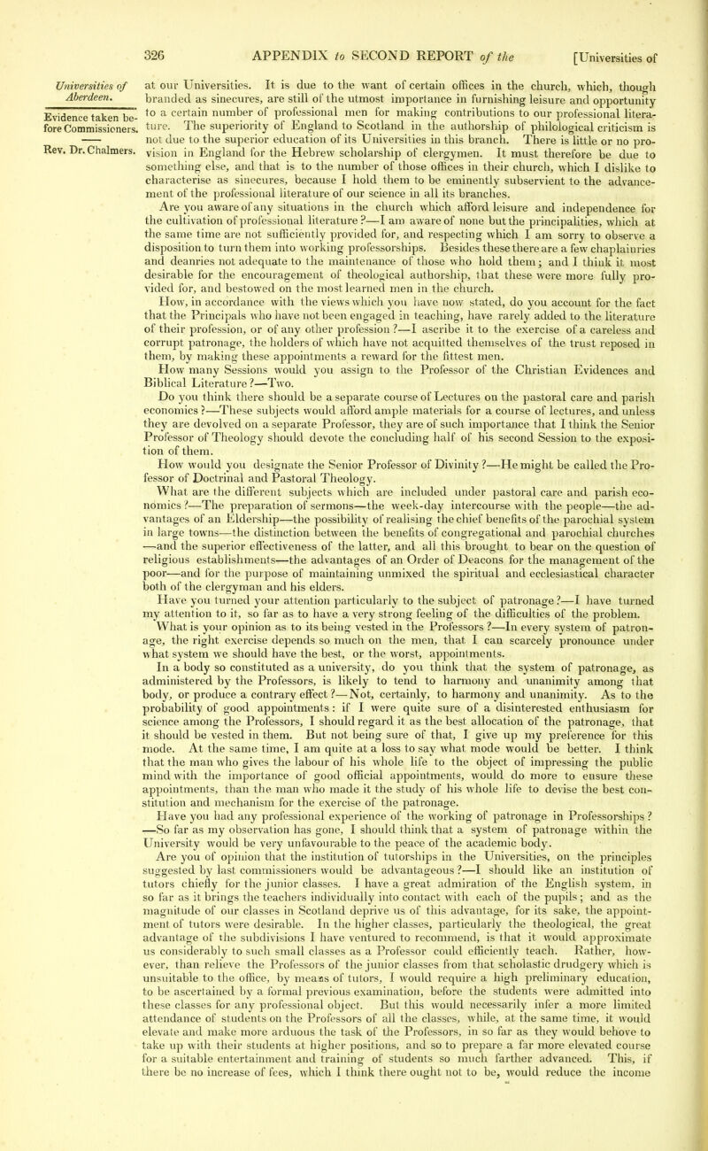 Universities of Aberdeen. fore Commissioners, Rev. Dr. Chalmers at our Universities. It is due to the want of certain offices in the church, which, though branded as sinecures, are still of the utmost importance in furnishing leisure and opportunity Evidence taken be- to a certain number of professional men for making contributions to our professional litera- ture. The superiority of England to Scotland in the authorship of philological criticism is not due to the superior education of its Universities in this branch. There is little or no pro- vision in England for the Hebrew scholarship of clergymen. It must therefore be due to something else, and that is to the number of those offices in their church, which I dislike to characterise as sinecures, because I hold them to be eminently subservient to the advance- ment of the professional literature of our science in all its branches. Are you aware of any situations in the church which afford leisure and independence for the cultivation of professional literature?—I am aware of none but the principalities, which at the same time are not sufficiently provided for, and respecting which I am sorry to observe a disposition to turn them into working professorships. Besides these there are a few chaplainries and deanries not adequate to the maintenance of those who hold them; and I think it most desirable for the encouragement of theological authorship, that these were more fully pro- vided for, and bestowed on the most learned men in the church. How, in accordance with the views which you have now stated, do you account for the fact that the Principals who have not been engaged in teaching, have rarely added to the literature of their profession, or of any other profession ?—I ascribe it to the exercise of a careless and corrupt patronage, the holders of which have not acquitted themselves of the trust reposed in them, by making these appointments a reward for the fittest men. How many Sessions would you assign to the Professor of the Christian Evidences and Biblical Literature ?—Two. Do you think there should be a separate course of Lectures on the pastoral care and parish economics ?—These subjects would afford ample materials for a course of lectures, and unless they are devolved on a separate Professor, they are of such importance that I think the Senior Professor of Theology should devote the concluding half of his second Session to the exposi- tion of them. How would you designate the Senior Professor of Divinity ?—He might be called the Pro- fessor of Doctrinal and Pastoral Theology. What are the different subjects which are included under pastoral care and parish eco- nomics ?—The preparation of sermons—the week-day intercourse with the people—the ad- vantages of an Eldership—the possibility of realising the chief benefits of the parochial system in large towns-—the distinction between the benefits of congregational and parochial churches —and the superior effectiveness of the latter, and all this brought to bear on the question of religious establishments—the advantages of an Order of Deacons for the management of the poor—and for the purpose of maintaining unmixed the spiritual and ecclesiastical character both of the clergyman and his elders. Have you turned your attention particularly to the subject of patronage ?—I have turned my attention to it, so far as to have a very strong feeling of the difficulties of the problem. What is your opinion as to its being vested in the Professors ?—In every system of patron- age, the right exercise depends so much on the men, that I can scarcely pronounce under what system we should have the best, or the worst, appointments. In a body so constituted as a university, do you think that the system of patronage, as administered by the Professors, is likely to tend to harmony and unanimity among that body, or produce a contrary effect ?—Not, certainly, to harmony and unanimity. As to the probability of good appointments : if I were quite sure of a disinterested enthusiasm for science among the Professors, I should regard it as the best allocation of the patronage, that it should be vested in them. But not being sure of that, I give up my preference for this mode. At the same time, I am quite at a loss to say what mode would be better. I think that the man who gives the labour of his whole life to the object of impressing the public mind with the importance of good official appointments, would do more to ensure these appointments, than the man who made it the study of his whole life to devise the best con- stitution and mechanism for the exercise of the patronage. Have you had any professional experience of the working of patronage in Professorships ? —So far as my observation has gone, I should think that a system of patronage within the University would be very unfavourable to the peace of the academic body. Are you of opinion that the institution of tutorships in the Universities, on the principles suggested by last commissioners would be advantageous?—I should like an institution of tutors chiefly for the junior classes. I have a great admiration of the English system, in so far as it brings the teachers individually into contact with each of the pupils; and as the magnitude of our classes in Scotland deprive us of this advantage, for its sake, the appoint- ment of tutors were desirable. In the higher classes, particularly the theological, the great advantage of the subdivisions I have ventured to recommend, is that it would approximate us considerably to such small classes as a Professor could efficiently teach. Rather, how- ever, than relieve the Professors of the junior classes from that scholastic drudgery which is unsuitable to the office, by meaas of tutors, I would require a high preliminary education, to be ascertained by a formal previous examination, before the students were admitted into these classes for any professional object. But this would necessarily infer a more limited attendance of students on the Professors of all the classes, while, at the same time, it would elevate and make more arduous the task of the Professors, in so far as they would behove to take up with their students at higher positions, and so to prepare a far more elevated course for a suitable entertainment and training of students so much farther advanced. This, if there be no increase of fees, which I think there ought not to be, would reduce the income