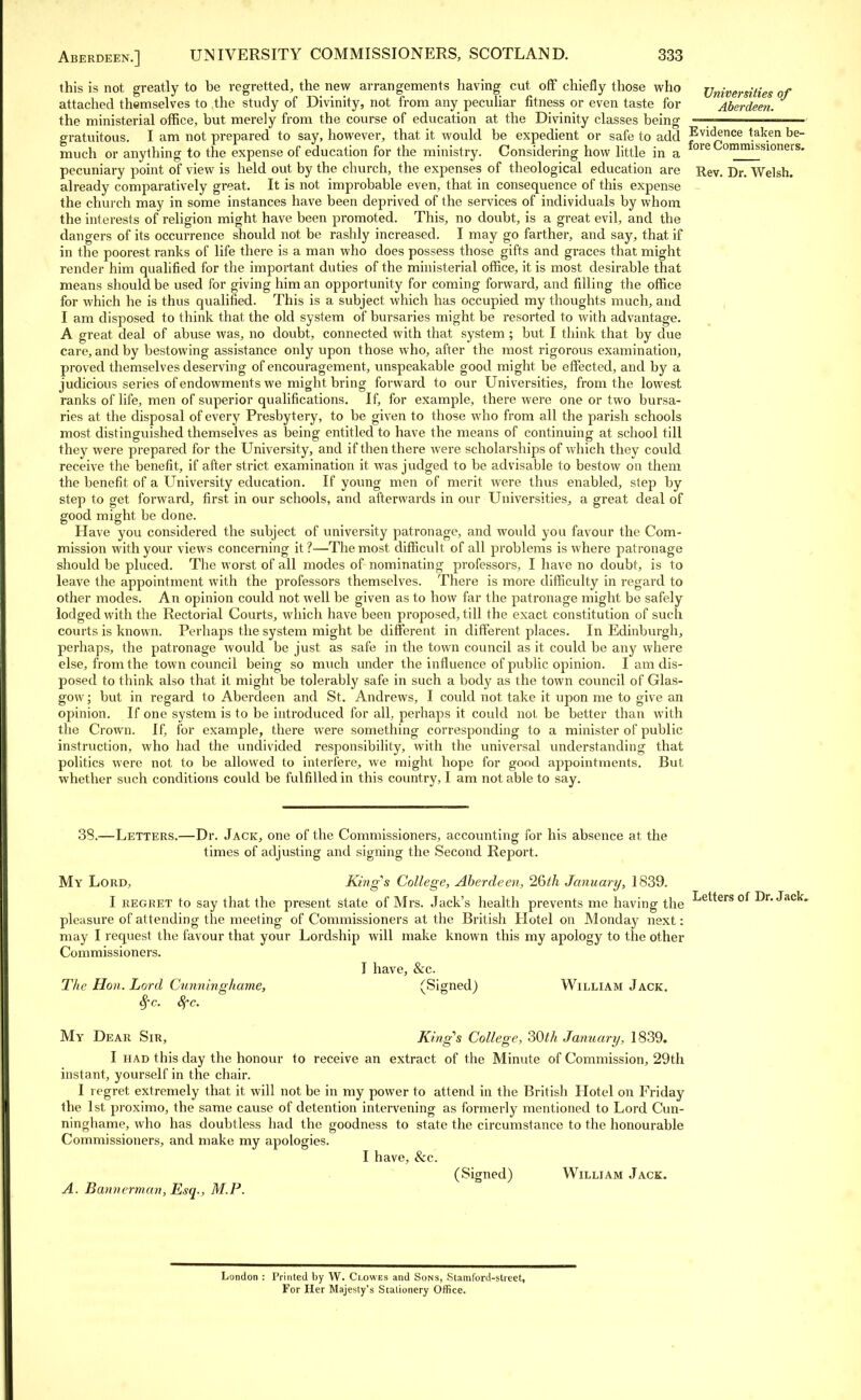 Universities of Aberdeen. Evidence taken be- fore Commissioners. this is not greatly to be regretted, the new arrangements having cut off chiefly those who attached themselves to the study of Divinity, not from any peculiar fitness or even taste for the ministerial office, but merely from the course of education at the Divinity classes being gratuitous. I am not prepared to say, however, that it would be expedient or safe to add much or anything to the expense of education for the ministry. Considering how little in a pecuniary point of view is held out by the church, the expenses of theological education are Rev. Dr. Welsh, already comparatively great. It is not improbable even, that in consequence of this expense the church may in some instances have been deprived of the services of individuals by whom the interests of religion might have been promoted. This, no doubt, is a great evil, and the dangers of its occurrence should not be rashly increased. I may go farther, and say, that if in the poorest ranks of life there is a man who does possess those gifts and graces that might render him qualified for the important duties of the ministerial office, it is most desirable that means should be used for giving him an opportunity for coming forward, and filling the office for which he is thus qualified. This is a subject which has occupied my thoughts much, and I am disposed to think that the old system of bursaries might be resorted to with advantage. A great deal of abuse was, no doubt, connected with that system; but I think that by due care, and by bestowing assistance only upon those who, after the most rigorous examination, proved themselves deserving of encouragement, unspeakable good might be effected, and by a judicious series of endowments we might bring forward to our Universities, from the lowest ranks of life, men of superior qualifications. If, for example, there were one or two bursa- ries at the disposal of every Presbytery, to be given to those who from all the parish schools most distinguished themselves as being entitled to have the means of continuing at school till they were prepared for the University, and if then there were scholarships of which they could receive the benefit, if after strict examination it was judged to be advisable to bestow on them the benefit of a University education. If young men of merit were thus enabled, step by step to get forward, first in our schools, and afterwards in our Universities, a great deal of good might be done. Have you considered the subject of university patronage, and would you favour the Com- mission with your views concerning it?—The most difficult of all problems is where patronage should be pluced. The worst of all modes of nominating professors, I have no doubt, is to leave the appointment with the professors themselves. There is more difficulty in regard to other modes. An opinion could not well be given as to how far the patronage might be safely lodged with the Rectorial Courts, which have been proposed, till the exact constitution of such courts is known. Perhaps the system might be different in different places. In Edinburgh, perhaps, the patronage would be just as safe in the town council as it could be any where else, from the town council being so much under the influence of public opinion. I am dis- posed to think also that it might be tolerably safe in such a body as the town council of Glas- gow ; but in regard to Aberdeen and St. Andrews, I could not. take it upon me to give an opinion. If one system is to be introduced for all, perhaps it could not be better than with the Crown. If, for example, there were something corresponding to a minister of public instruction, who had the undivided responsibility, with the universal understanding that politics were not to be allowed to interfere, we might hope for good appointments. But whether such conditions could be fulfilled in this country, I am notable to say. 38.—Letters.—Dr. Jack, one of the Commissioners, accounting for his absence at the times of adjusting and signing the Second Report. My Lord, King's College, Aberdeen, 26th January, 1839. I regret to say that the present state of Mrs. Jack's health prevents me having the pleasure of attending the meeting- of Commissioners at the British Hotel on Monday next: may I request the favour that your Lordship will make known this my apology to the other Commissioners. I have, &c. The Hon. Lord Cunninghame, (Signed) William Jack. fyc. 8fc. My Dear Sir, King's College, 30M January, 1839. I had this day the honour to receive an extract of the Minute of Commission, 29th instant, yourself in the chair. I regret extremely that it will not be in my power to attend in the British Hotel on Friday the 1st proximo, the same cause of detention intervening as formerly mentioned to Lord Cun- ninghame, who has doubtless had the goodness to state the circumstance to the honourable Commissioners, and make my apologies. I have, &c. (Signed) William Jack. A. Bannerman, Esq., M.P. Letters of Dr. Jack. London : Printed by W. Clowes and Sons, Stamford-street, For Her Majesty's Stationery Office.