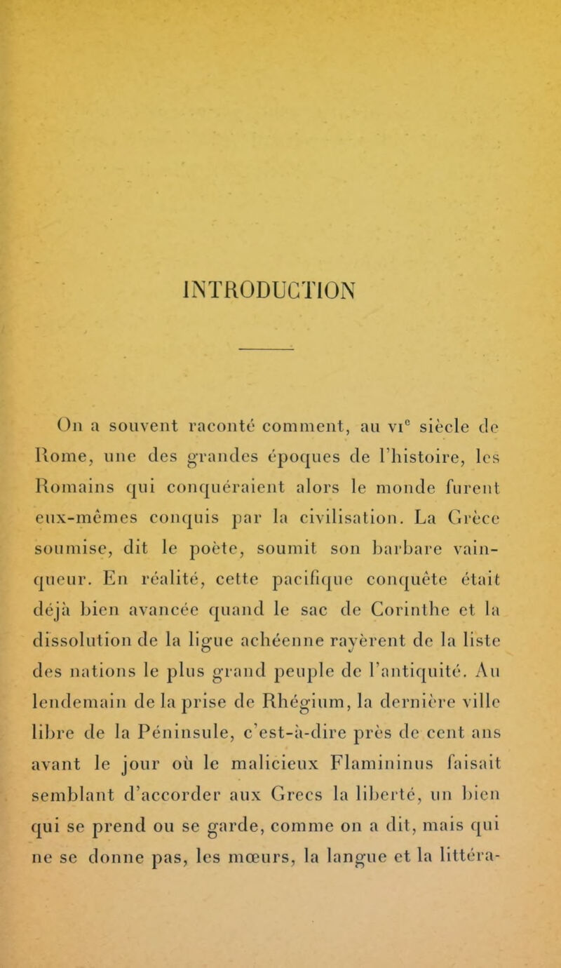 INTRODUCTION On a souvent raconté comment, au vi° siècle de Home, une des grandes époques de l'histoire, les Romains qui conquéraient alors le monde furent eux-mêmes conquis par la civilisation. La Grèce soumise, dit le poète, soumit son barbare vain- queur. En réalité, cette pacifique conquête était déjà bien avancée quand le sac de Corinthc et la dissolution de la ligue achéenne rayèrent de la liste des nations le plus grand peuple de l'antiquité. Au lendemain de la prise de Rhégium, la dernière ville libre de la Péninsule, c'est-à-dire près de cent ans avant le jour où le malicieux Flamininus faisait semblant d'accorder aux Grecs la liberté, un bien qui se prend ou se garde, comme on a dit, mais qui ne se donne pas, les mœurs, la langue et la littéra-