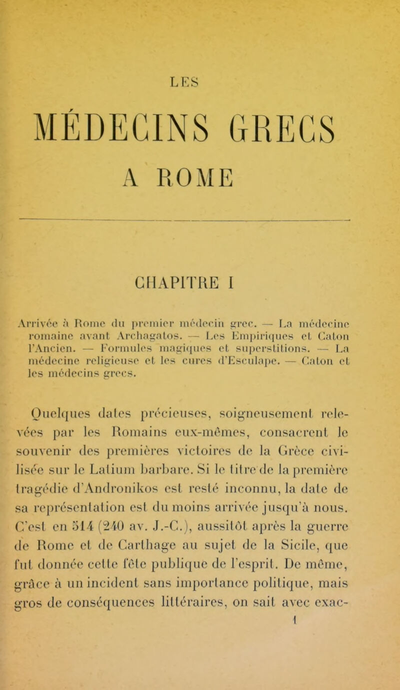 LES MÉDECINS GRECS A ROME CHAPITRE I Arriv«>c à Rome du pii'inior iiiédociii iricc — I^a niédocino romaine avant Archagalos. — Les Empiriques el, Calon l'Ancien. — l'or-inules maiririues et supersUlions. — La médecine reiit;ieuse et les cures d'Esculape. — Claton et les médecins grecs. Ouelques dales précieuses, soigneusement rele- vées par les Romains eux-mêmes, consacrent le souvenir des premières victoires de la Grèce civi- lisée sur le Lalium barbare. Si le titre de la première tragédie d'Andronikos est resté inconnu, la date de sa représentation est du moins arrivée jusqu'à nous. C'est en 514 {2A0 av. J.-C), aussitôt après la guerre (le Rome et de Carthage au sujet de la Sicile, que l'ut tlonnée celte fete publique de l'esprit. De même, grûce à un incident sans importance politique, mais gros de conséquences littéraires, on sait avec exac- {