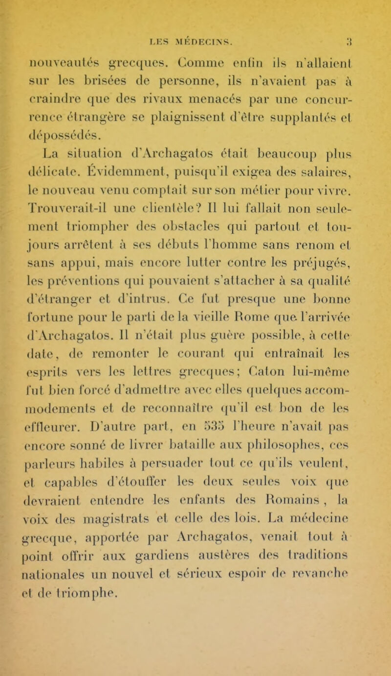 nouveautés grecques. Comme en(in ils n'allaient sur les brisées de personne, ils n'avaient pas à craindre que des rivaux menacés par une concur- rence étrangère se plaignissent d'être supplantés et dépossédés. La situation d'Archagatos était beaucoup plus ilélicate. Evidemment, puisqu'il exigea des salaires, le nouveau venu comptait sur son métier pour vivre. Trouverait-il une clientèle? Il lui fallait non seule- ment triompher des obstacles qui partout et tou- jours arrêtent à ses débuts l'homme sans renom et sans appui, mais encore lutter contre les préjugés, les préventions qui pouvaient s'attacher à sa qualité d'étranger et d'intrus. Ce l'ut presque une bonne fortune pour le parti de la vieille Rome qua l'arrivée d'Archagatos. 11 n'était plus guère possible, à celte date, de remonter le courant (jui entraînait les esprits vers les lettres grecques; Caton lui-même fut bien force d'admettre avec elles quelques accom- modements et de reconnaître (|u'il est bon de les eftlcurer. D'autre part, en 53o l'heure n'avait pas encore sonné de livrer bataille aux philosophes, ces parleui's habiles à persuader tout ce qu'ils veulent, et capables d'étouller les deux seuh^s voix (pie devraient entendre les enfants des ]\omains , la voix des magistrats et celle des lois. La médecine grecque, apportée par Archagatos, venait tout à point olïVir aux gardiens austères des traditions nationales un nouvel et sérieux espoir de revanche et de triomphe.