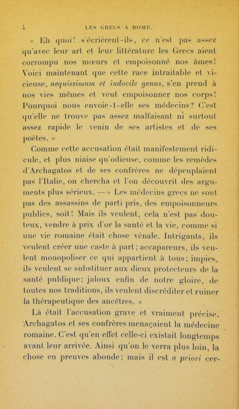 |. I.i;s (iltKCS A HO.Mi:. « Eli quoi! sécrièi'cnl-ils, co nosl pas assez (jifavec loin- arl et leur litléralurc les Grecs aient corrompu nos mœurs cl empoisonné nos Ames! Voici mainlenanl que celte race intraitable et vi- cieuse, nequ'tssiniiim et indocile genus, s'en prend à nos vies mêmes et veut empoisonner nos corps! Pourquoi nous envoie-t-elle ses médecins? (Vest qu'elle ne trouve j^as assez malfaisant ni surtout assez rapide le \cmn de ses artistes et de ses poètes, n Comme celte accusation était manifestement ridi- cule, et plus niaise qu'odieuse, comme les remèdes d'Archagatos et de ses confrères ne dépeuplaient pas ritalie, on chercha et l'on découvrit des argu- ments plus sérieux. — « Les médecins grecs ne sont pas des assassins de parti pris, des empoisonneurs publics, soit! Mais ils veulent, cela nest pas dou- teux, vendre à prix d'or la santé et la vie, comme si une vie romaine était chose vénale. Intrigants, ils veulent créer une caste à part; accapareurs, ils veu- lent monopoliser ce qui appartient à tous; impies, ils veulent se substituer aux dieux protecteurs de la santé publi(|ue; jaloux enfin de notre gloire, de toutes nos traditions, ils veulent discréditer et ruiner la thérapeutique des ancêtres. >> Là était l'accusation grave et vraiment précise. Archagatos et ses confrères menaçaient la médecine romaine. C'est qu'en effet celle-ci existait longtemps avant leur arrivée. Ainsi qu'on le verra plus loin, la chose en preuves abonde; mais il est a priori cer-