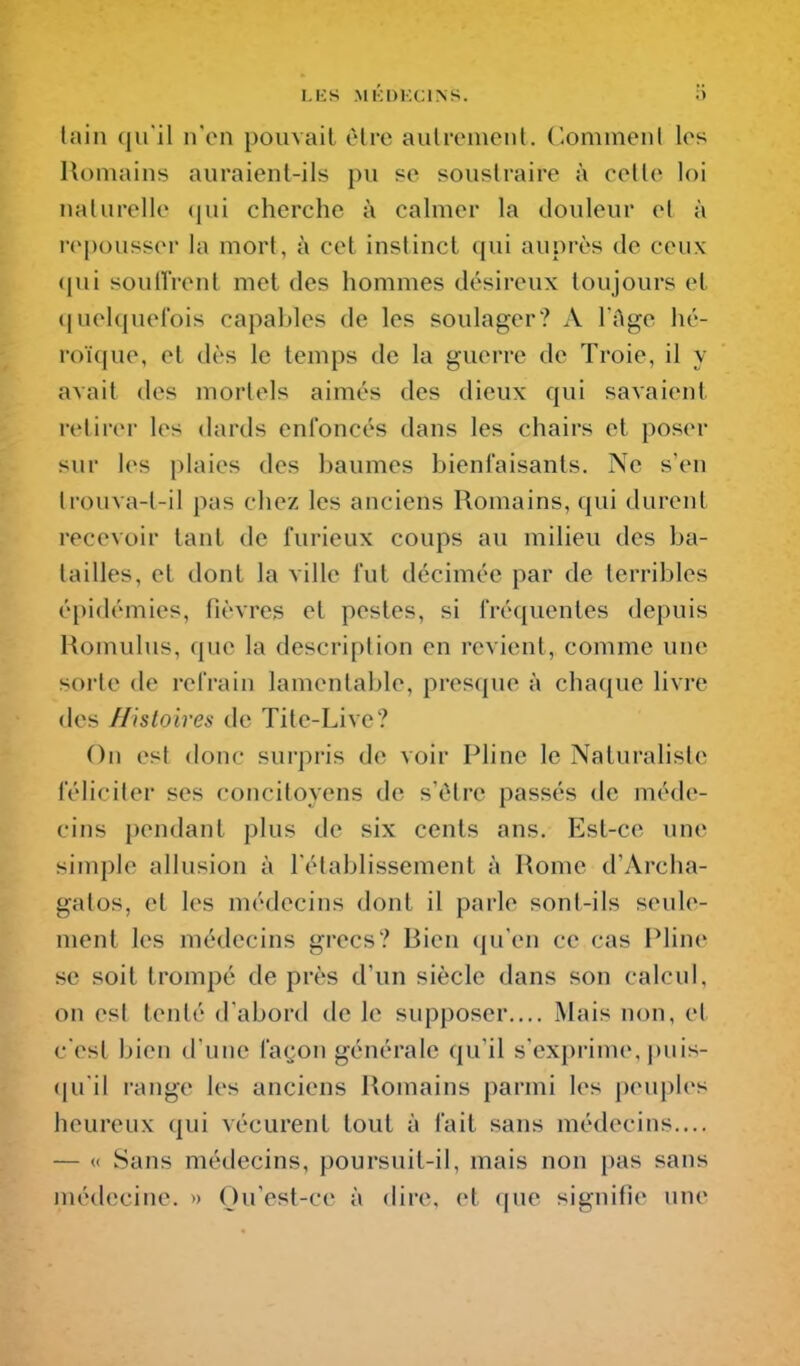 lain (ju'il n'en pouvait èlre aulremciil. C-ommenl les Humains auraient-ils pu so soustraire à celle loi nalurelle (jui cherche à cahner la douleur el à repousser la mort, à cet instinct qui auprès de ceux <pii soullVenl met des hommes désireux toujours et (juelquefois capables de les soulager? A l'Age hé- roïque, et dès le temps de la guerre de Troie, il y avail des mortels aimés des dieux qui savaient relirer les dards enfoncés dans les chairs et poser sur les plaies des baumes bienfaisants. Ne s'en Irouva-t-il pas chez les anciens Romains, qui durent recevoir tant de furieux coups au milieu des ba- tailles, et dont la ville fut décimée par de terribles épidémies, fièvres et pestes, si fréquentes depuis Homulus, que la description en revient, comme une sorte de refrain lamentable, presque à cha([ue livre des Histoires de Tite-Live? On est donc sui'pris de voir Pline le Naturaliste féliciter ses concitoyens de s'être passés de méde- cins pendant plus de six cents ans. Est-ce une simple allusion à rétablissement à Rome d'Archa- gatos, et les médecins dont il parle sont-ils seule- ment les médecins grecs? Bien qu'en ce cas Pline se soit trompé de près d'un siècle dans son calcul, on est tenté d'abord de le supposer.... Mais non, et c'est bien d'une façon générale qu'il s'exprime, puis- (ju il range les anciens Romains parmi les peuples heureux qui vécurent tout à fait sans médecins.... — « Sans médecins, poursuit-il, mais non pas sans médecine. » Ou'est-ce à dire, et que signitie une