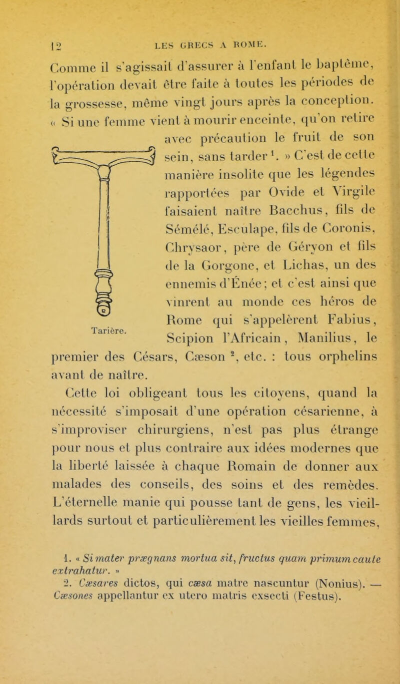 Comme il s agissait d assurer à l enfanl le haptèine, l'opération devait être faite à toutes les périodes do la grossesse, même vingt jours après la conception. « Si une femme vient à mourir enceinte, qu'on retire avec précaution le fruit de son sein, sans larder'. « C'est de cette manière insolite que les légendes rapportées par Ovide et Virgile faisaient naître Bacchus, fds de Sémélé, Esculape, fils de Coronis, Clirysaor, père de Géryon et lils de la Gorgone, et Lichas, un des ennemis d'Énée ; et c'est ainsi que vinrent au monde ces héros de Rome qui s'appelèrent Fabius, Scipion l'Africain, Manilius, le premier des Césars, Cœson % etc. : tous orphelins avant de naître. Cette loi obligeant tous les citoyens, quand la nécessité s'imposait d'une opération césarienne, à s'improviser chirurgiens, n'est pas plus étrange pour nous et plus contraire aux idées modernes que la hberté laissée à chaque Romain de donner aux malades des conseils, des soins et des remèdes. L'éternelle manie qui pousse tant de gens, les vieil- lards surtout et particulièrement les vieilles femmes. Tarière. 1. « Simater prœgnans mortua sit, frucius quam primumcaule extrahatur. » ■2. Cxsares dictos, qui cœsa matrc nascuntur (Nonius). — Cœsones appellaiilur ox ulcro nialris cxsccli (Festus).