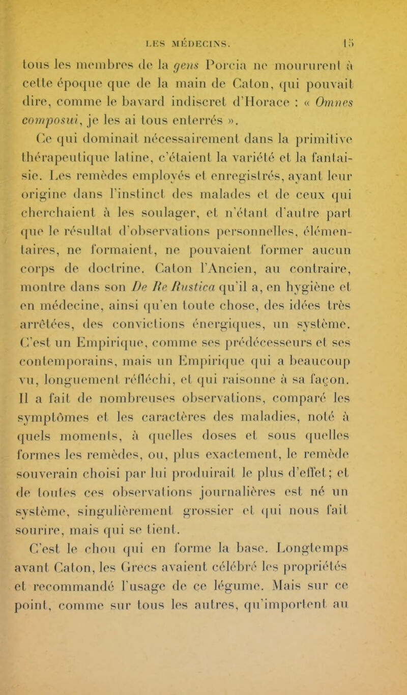 tous les membres de la ge)is Porcin ne moiiriireiil à celte époque que de la main de Galon, ([ui pouvait dire, comme le bavard indiscret d'Horace : « Omnes coiriposui, je les ai tous enterrés ». r.e qui dominait nécessairement dans la primitive thérapeutique latine, c'étaient la variété et la fantai- sie. Les remèdes employés et enregistrés, ayant leur origine dans l'instinct des malades et de ceux cjui cherchaient i\ les soulager, et n'étant d'autre pari f|ue le résultat d'observations personnelles, élémen- taires, ne formaient, ne pouvaient former aucun corps de doctrine. Caton l'Ancien, au contraire, montre dans son De lie Rmtica qu'il a, en hygiène et en médecine, ainsi qu'en toute chose, des idées très arrêtées, des convictions énergiques, un système, (^est un Empiri(pie, comme ses prédécesseurs et ses contemporains, mais un Empiri((ue qui a beaucoup vu, longuemeni i-élléchi, el (pii raisonne à sa façon. Il a fait de nombreuses observations, comparé les symptômes et les caractères des maladies, noté à quels moments, à (jnelles doses et sous (pielles formes les remèdes, ou, plus exactement, le remède souverain choisi par lui produirait le |)lus d'elï'et; et de toutes ces observations journalières est né un système, singulièrement grossier et (|ui nous fait sourire, mais (pii se tient. C'est le chou (pii en forme la base. Longtemps avant Caton, les (îrecs avaient célébré les propriétés et recommandé l'usage de ce légume. Mais sur ce point, comme sur tous les autres, qu'im|)orlent au