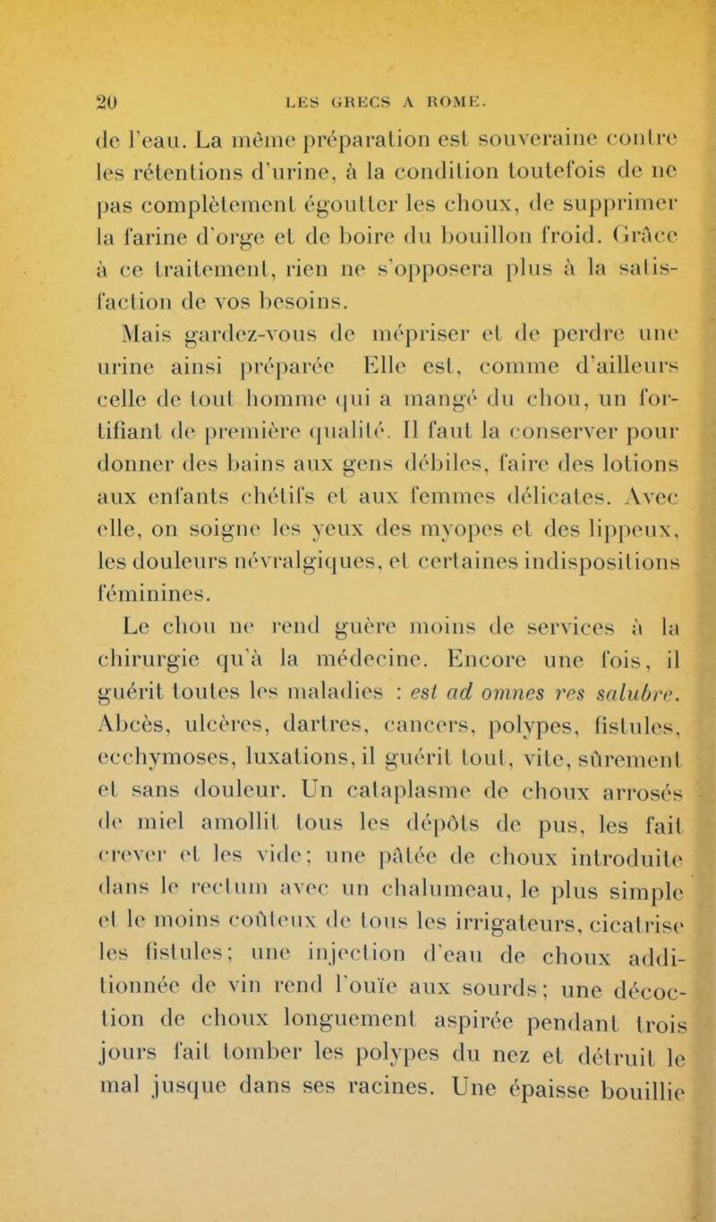 (le l eau. La môme préparation est souveraine contre les rétentions d'urine, à la condition toutefois de ne pas complètement égoutter les choux, de supprimer la farine d'orge et de boire du bouillon froid. (Irâce à ce traitement, rien ne s'opposera plus à la salis- faction de vos besoins. Mais gardez-vous de mépriser et de perdre une urine ainsi préparée Elle est, comme d'ailleurs celle de tout homme (|ui a mangé du chou, un for- tifiant de première qualité. Il faut la conserver pour donner des bains aux gens débiles, faire des lotions aux enfants chélifs et aux femmes délicates. Avec elle, on soigne les yeux des myopes et des lippeux. les douleurs névralgiques, el certaines indispositions féminines. Le chou ne rend guère moins de services à la chirurgie qu'à la médecine. Encore une fois, il guérit toutes les maladies : est ad omnes res salubre. Abcès, ulcères, dartres, cancers, polypes, fistules, ecchymoses, luxations, il guérit tout, vite, sûrement et sans douleur. Un cataplasme de choux arrosés de miel amollit tous les dépôts de pus, les fait crever et les vide; une p;\lée de choux introduite dans \v icclum avec un chalumeau, le plus simple el le moins coûUmix de tous les irrigaleurs, cicatrise les lislules; une injection d'eau de choux addi- tionnée de vin rend l'ouïe aux sourds; une décoc- tion de choux longuement aspirée pendant trois jours fait tomber les polypes du nez et détruit le mal jusque dans ses racines. Une épaisse bouillie