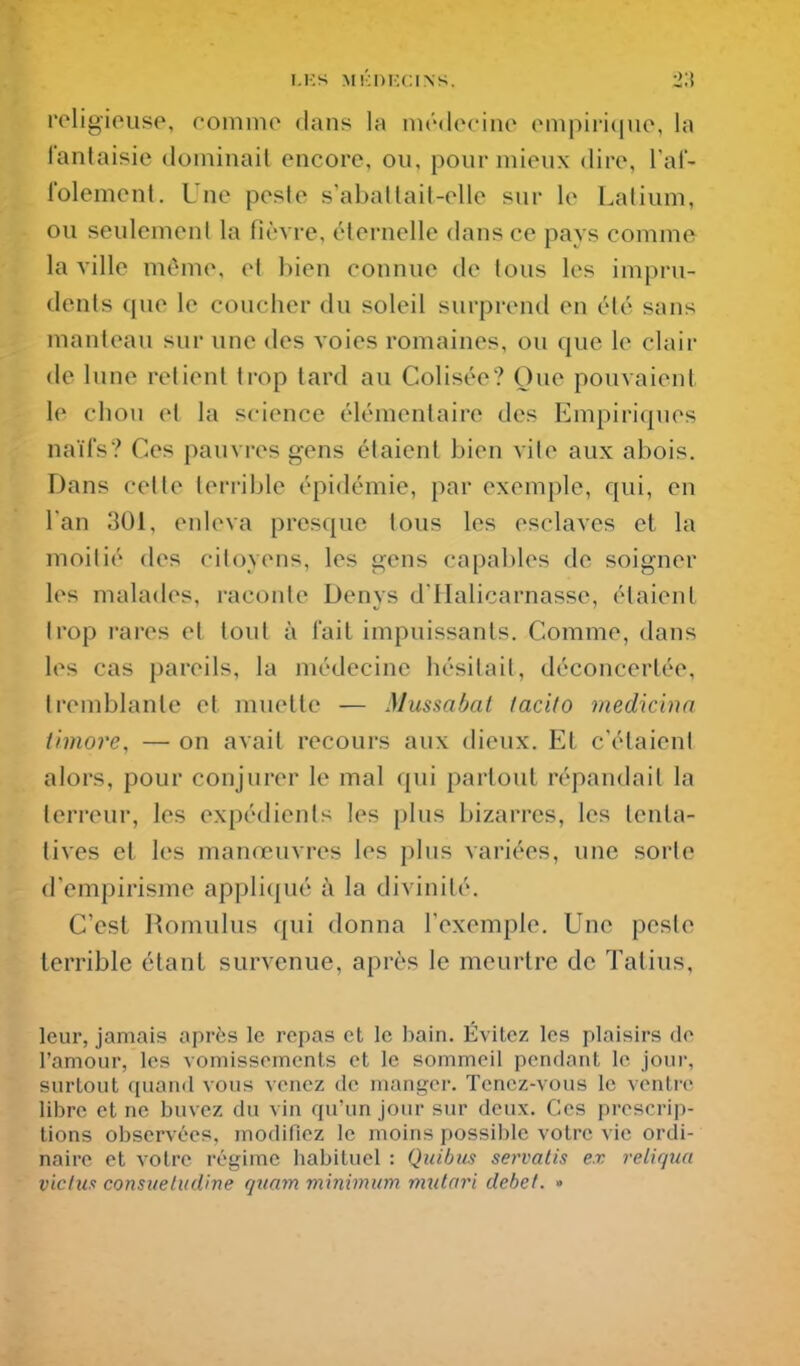 i.i:s M!':i)i'.(:iNs. 2;! roligioiiso, rommo dans la nirdocinc (Miipiriquo, la fantaisie dominait encore, ou, pour mieux dire, l'af- l'olement. Une peste s'abatlait-elle sur le Lalium, ou seulement la fièvre, cHernelle dans ce pays comme la ville môme, et bien connue de tous les impru- dents que le coucher du soleil surprend en été sans manteau sur une des voies romaines, ou que le clair de lune retient trop tard au Colisée? Oue pouvaient le chou et la science élémentaire des Empiriques naïfs? Ces pauvres gens étaient bien vite aux abois. Dans cette terrible épidémie, par exemple, qui, en Tan 301, enleva presque tous les esclaves et la moitié des citoyens, les gens capables de soigner les malades, raconte Denys d'Halicarnasse, étaient trop rares et tout à fait impuissants. Comme, dans les cas pareils, la médecine hésitait, déconcertée, tremblante et muette — Mussabat tacito medicinn ilmore, — on avait recours aux dieux. Et c'étaient alors, pour conjurer le mal qui partout répandait la terreur, les expédients les plus bizarres, les tenta- tives et les manœuvres les plus variées, une sorte (l'empirisme appliqué à la divinité. C'est Romulus qui donna l'exemple. Une peste terrible étant survenue, après le meurtre de Talius, leur, jamais après le repas et le bain. Évitez les plaisirs de l'amour, les vomissements et le sommeil pendant le jour, surtout quand vous venez de manger. Tenez-vous le ventre libre et ne buvez du vin qu'un jour sur deux. Ces prescrip- tions observées, modifiez le moins possible votre vie ordi- naire et votre régime liabituel : Qiiibiis servalis ex reliqua viclun consueludine quam minimum mulari débet. •