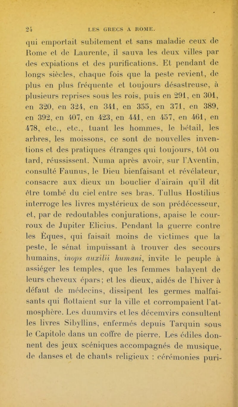 ([ui tMiiporlait subitement et sans maladie ceux de Home et de Laurente, il sauva les deux villes par des expiations et des purifications. Et pendant de longs siècles, chaque fois que la peste revient, de plus en plus IVéquonte et toujours désastreuse, à plusieurs reprises sous les rois, puis en 291, en 301, on 320, en 324, on 341, en 355, en 371, on 389, en 392, on i07, en 423, en 441, en 457, on 461, en 478, etc., etc., tuant les hommes, le bétail, les arbres, les moissons, ce sont de nouvelles inven- tions et des pratiques étranges qui toujours, tôt ou tard, réussissent. Numa après avoir, sur l'Aventin, consulté Faunus, le Dieu bienfaisant et révélateur, consacre aux dieux un bouclier d'airain qu'il dit être tombé du ciel entre ses bras. 1'ullus Hostilius interroge les livres mystérieux de son prédécesseur, et, par de redoutables conjurations, apaise le cour- roux de Jupiter Elicius. Pendant la guerre contre les Eques, qui faisait moins de victimes que la peste, le sénat impuissant à trouver dos secours humains, inops auxiUi humani, invite le peuple à assiéger les temples, que les femmes balayent de leurs cheveux opars; et les dieux, aidés de Thiver à défaut de médecins, dissipent les germes malfai- sants qui flottaient sur la ville et corrompaient l'at- mosphère. Los duumvirs et les décemvirs consulteni les livres Sibyllins, enfermés depuis Tarquin sous le Capitole dans un coffre de pierre. Les édiles don- nent des jeux scéniques accompagnés de musique, de danses et de chants religieux : cérémonies puri-