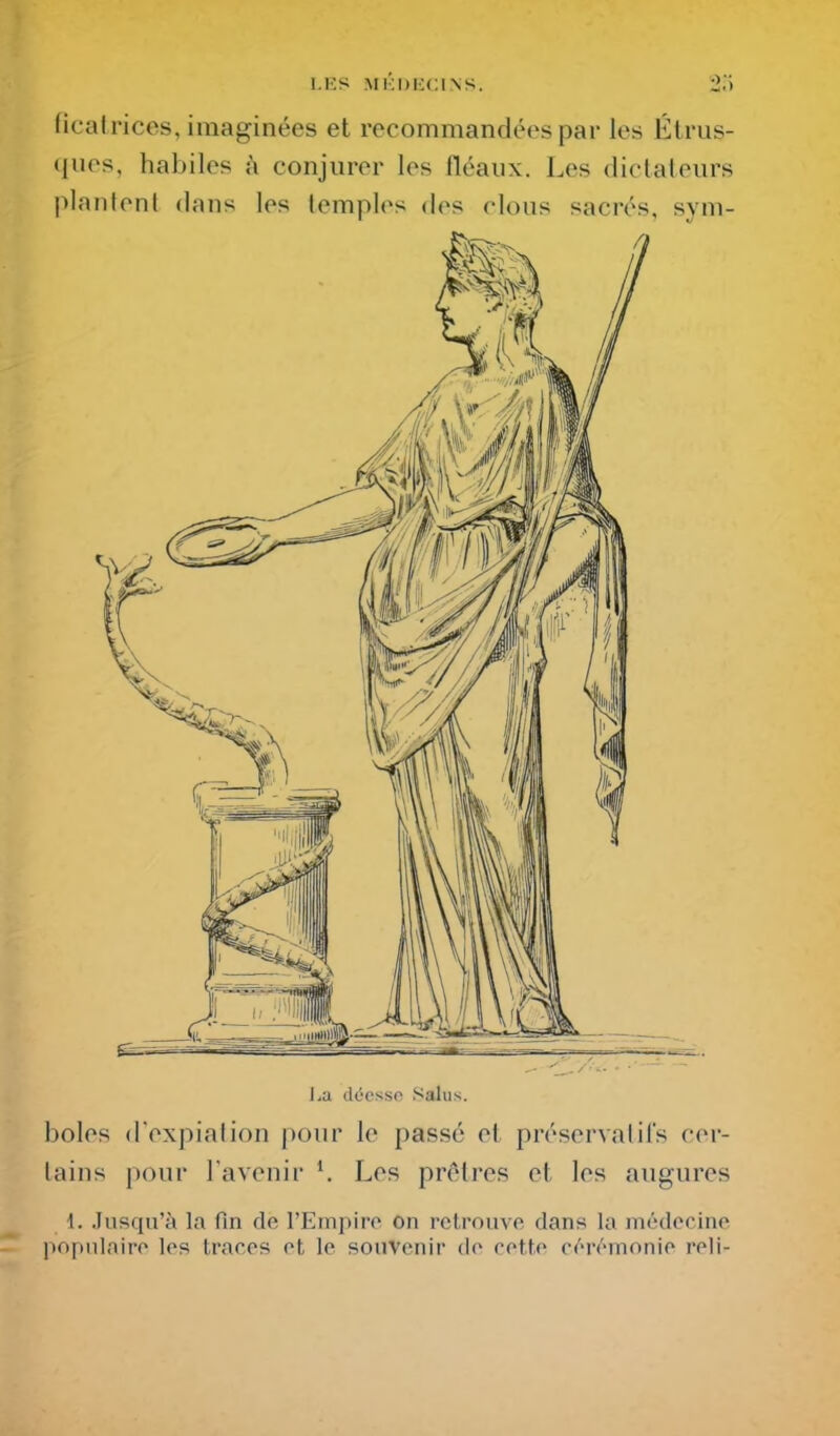 fical rices, imaginées et recommandées par les Étrus- <iues, habiles h conjurer les fléaux. Les dictateurs plantent dans les temples des rions sacrés, sym- l^a d(5csso .Salus. boles d'expiation pour le passé et préservatifs cer- tains pour l'avenir ^ Les prêtres et les augures 1. Jusqu'à la fin de l'Empire on retrouve dans la médecine populaire les traces et le souvenir de cette cérémonie reli-