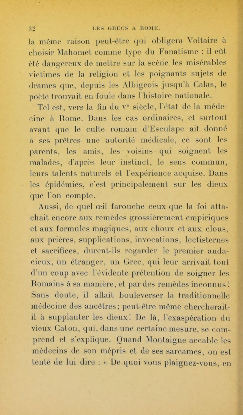 la môme raison peut-être qui obligera Voltaire à choisir Mahomet comme type du Fanatisme : il eût été dangereux de mettre sur la scène les misérables victimes de la religion et les poignants sujets de drames que, depuis les Albigeois jusqu'à Calas, le poète trouvait en foule dans Thistoire nationale. Tel est, vers la fin du y siècle, l'état de la méde- cine à Rome. Dans les cas ordinaires, et surtout avant que le culte romain d Esculape ait donné à ses prêtres une autorité médicale, ce sont les parents, les amis, les voisins qui soignent les malades, d'après leur instinct, le sens commun, leurs talents naturels et l'expérience acquise. Dans les épidémies, c'est principalement sur les dieux que l'on compte. Aussi, de quel œil farouche ceux que la foi atta- chait encore aux remèdes grossièrement empiriques et aux formules magiques, aux choux et aux clous, aux prières, supplications, invocations, lectisternes et sacrifices, durent-ils regarder le premier auda- cieux, un étranger, un Grec, qui leur arrivait tout d'un coup avec l'évidente prétention de soigner les Romains h sa manière, et par des remèdes inconnus! Sans doute, il allait bouleverser la traditionnelle médecine des ancêtres ; peut-être même chercherait- il à supplanter les dieux! De là, l'exaspération du vieux Caton, qui, dans une certaine mesure, se com- prend et s'explique. Quand Montaigne accable les médecins de son mépris et de ses sarcames, on est tenté de lui dire : « De quoi vous plaignez-vous, en