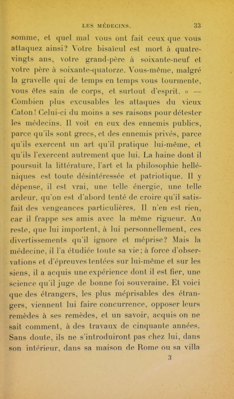 somme, et quel mal vous ont fait ceux que vous attaquez ainsi? Votre bisaïeul est mort à quatre- vingts ans, votre grand-père à soixante-neuf et voire père à soixante-quatorze. \'ous-mème, malgré la gravelle qui de temps en temps vous tourmente, vous êtes sain de corps, et surtout d'esprit. » — Combien plus excusables les attaques du vieux Calon! Celui-ci du moins a ses raisons pour détester les médecins. Il voit en eux des ennemis publics, parce qu'ils sont grecs, et des ennemis privés, parce qu'ils exercent un art qu'il pratique lui-même, et qu'ils l'exercent autrement que lui. La haine dont il poursuit la littérature, l'art et la philosophie hellé- ni(|ues est toute désintéressée et patriotique. Il y dépense, il est vrai, une telle énergie, une telle ardeur, qu'on est d'abord tenté de croire qu'il satis- fait des vengeances particulières. Il n'en est rien, car il frappe ses amis avec la môme rigueur. Au reste, que lui importent, à lui personnellement, ces divertissements qu'il ignore et méprise? Mais la médecine, il l'a étudiée toute sa vie; à force d'obser- vations et d'épreuves tentées sur lui-même et sur les siens, il a acquis une expérience dont il est fier, une science qu'il juge de bonne foi souveraine. Et voici que des étrangers, les plus méprisables des étran- gers, viennent lui faire concurrence, opposer leurs remèdes à ses remèdes, et un savoir, acquis on ne sait comment, à des travaux de cinquante années. Sans doute, ils ne s'introduiront pas chez lui, dans son intérieur, dans sa maison de Rome ou sa villa 3