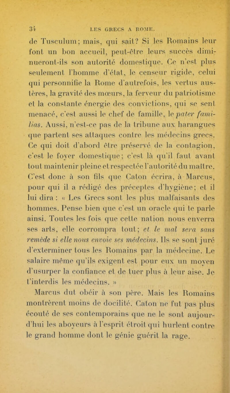 (lo Tusciilum; mais, qui sait? Si les Romains lour font un bon accueil, peul-ctro leurs succès dimi- nueronl-ils son auloritc domestique. Ce n'est plus seulement l'homme d'étal, le censeur rigide, celui qui personnifie la Rome d'autrefois, les vertus aus- tères, la gravité des mœurs, la ferveur du patriotisme et la constante énergie des convictions, qui se seul menacé, c'est aussi le chef de famille, \o paler fami- lias. Aussi, n'est-ce pas de la tribune aux harangues que partent ses attaques contre les médecins grecs. Ce qui doit d'abord être préservé de la contagion, c'est le foyer domestique; c'est là qu'il faut avant tout maintenir pleine et respectée l'autorité du maître. C'est donc à son fils que Caton écrira, à Marcus, pour qui il a rédigé des préceptes d'hygiène; et il lui dira : « Les Grecs sont les plus malfaisants des hommes. Pense bien que c'est un oracle qui te parle ainsi. Toutes les fois que cette nation nous enverra ses arts, elle corrompra tout; et le mal sera sans remède si elle 7ious envoie ses médecins. Ils se sont juré d'exterminer tous les Romains par la médecine. Le salaire même qu'ils exigent est pour eux un moyen d'usurper la confiance et de tuer plus à leur aise. Je t'interdis les médecins. » Marcus dut obéir à son père. Mais les l\omains montrèrent moins de docilité. Caton ne fut pas plus écouté de ses contemporains que ne le sont aujour- d'hui les aboyeurs à l'esprit étroit qui hurlent contre le grand homme dont le génie guérit la rage.