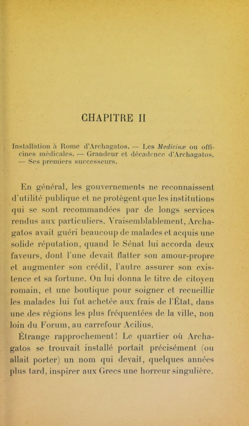 CHAPITRE II Instnllalion à Rome d'Arcliagatos. — Les Medicin.v ou offi- cines iiu'dicalos. — Grandeur el déeadcnee d'Arcliagatos. — Ses |)remiers successeurs. En gén(^ral, les goiivornemonls no reconnaissent d'nlilité publique el ne protègent que les inslilutions qui se sont recommandées par de longs services rendus aux particuliers. Vraisemblablement, Arclia- galos avait guéri beaucoup de malades et acquis une solide réputation, quand le Sénat lui accorda deux laveurs, dont l'une devait flatter son amour-propre et augmenter son crédit, l'autre assurer son exis- tence et sa fortune. On lui donna le titre de citoyen romain, et une boutique pour soigner et recueillir les malades lui fut achetée aux frais de l'Etat, dans une des régions les plus fréquentées de la ville, non loin du Forum, au carrefour Acilius. Étrange rapprochement! Le quartier où Archa- galos se trouvait installé portait précisément (ou allait porter) un nom qui devait, quelques années plus tard, inspirer aux Grecs une horreur singulière.