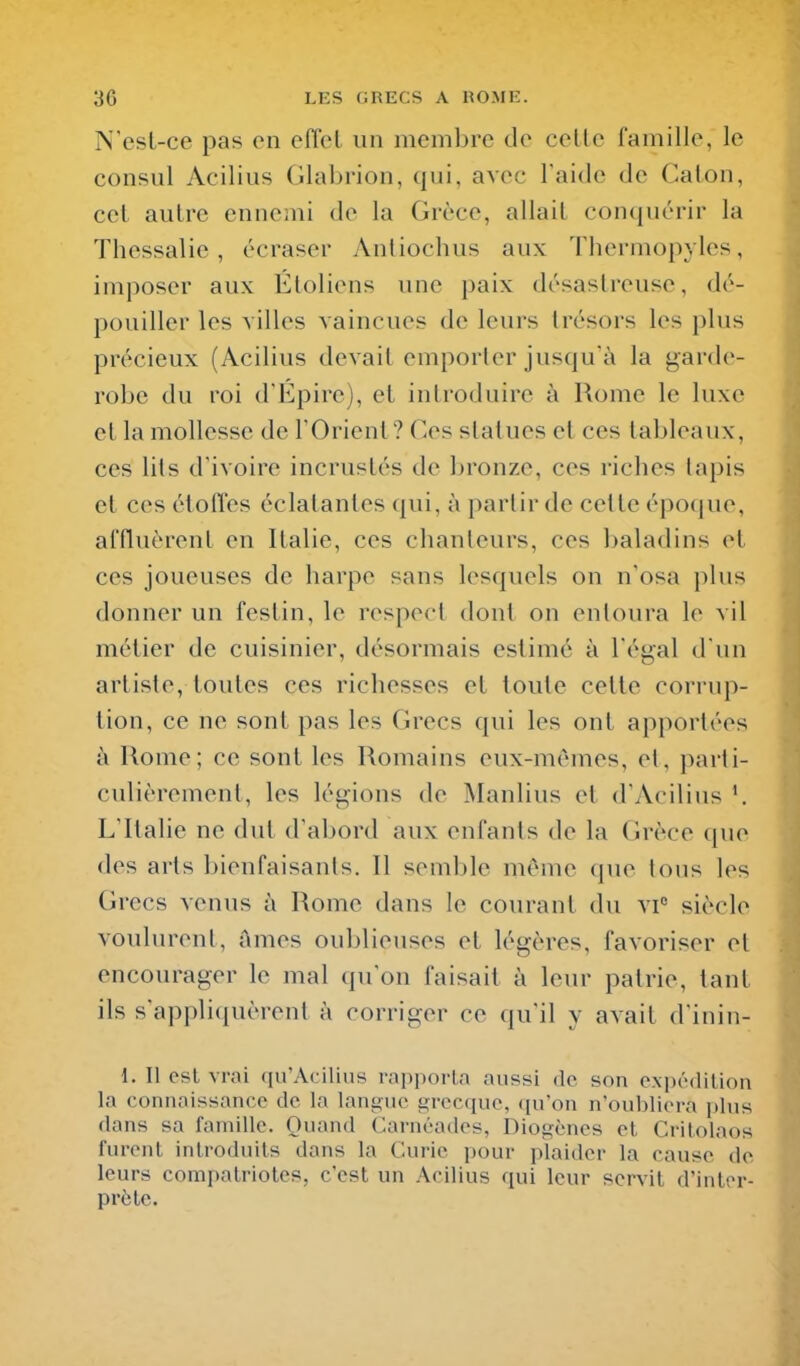 N'est-ce pas on effel un membre de celle famille, le consul Acilius Glabrion, qui, avec Taide de Galon, cet autre ennemi de la Grèce, allait con(juérir la Thessalie, écraser Anliochus aux Tbermopyles, imposer aux Éloliens une paix désastreuse, dé- pouiller les villes vaincues de leurs trésors les plus précieux (Acilius devait emporler jusqu'à la garde- robe du roi dl'43ire), et introduire à Rome le luxe et la mollesse de l'Orient? Ces statues et ces tableaux, ces lils d'ivoire incrustés de bronze, ces riches lapis et ces étoffes éclalantes ({ui, à parlir de celte époque, affluèrent en Italie, ces chanleurs, ces baladins et ces joueuses de harpe sans lesquels ou n'osa plus donner un festin, le respect dont on entoura le vil métier de cuisinier, désormais estimé à l'égal d'un artiste, toutes ces richesses et toute cette corrup- tion, ce ne sont pas les Grecs qui les ont apportées à Rome; ce sont les Romains eux-mêmes, el, parti- culièrement, les légions de Manlius et d'Acilius L'Italie ne dut d'abord aux enfants de la Grèce que des arts bienfaisants. Il seml)le môme que tous les Grecs venus à Rome dans le courant du vi° siècle voulurent. Ames oublieuses et légères, favoriser et encourager le mal qu'on faisait à leur patrie, tant ils s'appli(iuèrent à corriger ce qu'il y avait d'inin- i. Il est vrai qu'Acilius rapporta aussi de son expédition la connaissance de la langue grecque, ([u'on n'oubliera plus dans sa famille. Quand Carnéades, Diogènes et Critolaos furent introduits dans la Curie pour plaider la cause de. leurs compatriotes, c'est un Acilius qui leur servit d'inter- prète.