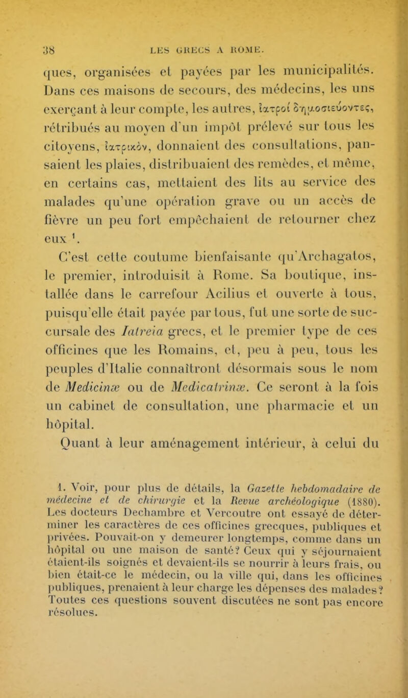 ;j8 ll:s GHiics a uomk. ques, organisées el payées par les municipalités. Dans ces maisons de secours, des médecins, les uns exerçant à leur compte, les autres, îxxpoi' SYiaocteuovTe;, rétribués au moyen d un impôt prélevé sur tous les citoyens, îaTftxôv, donnaient des consultations, pan- saient les plaies, distribuaient des remèdes, et même, en certains cas, mettaient des lits au service des malades qu'une opération grave ou un accès de fièvre un peu fort empêchaient de retourner chez eux C'est cette coutume bienfaisante qu'Archagatos, le premier, introduisit à Rome. Sa boutique, ins- tallée dans le carrefour Acilius et ouverte à tous, puisqu'elle était payée par tous, fut une sorte de suc- cursale des latràa grecs, et le premier type de ces officines que les Romains, et, peu à peu, tous les peuples d'Ralie connaîtront désormais sous le nom de Medicinsc ou de Medicairinœ. Ce seront à la fois un cabinet de consultation, une pharmacie et un hôpital. Quant à leur aménagement intérieur, à celui du 1. Voir, pour plus de détails, la Gazette hebdomadaire de médecine et de chirurgie et la Revue archéologique (1880). Les docteurs Dechambrc et Vercoutrc ont essayé de déter- miner les caractères de ces officines grecques, publiques et ])rivées. Pouvail-on y demeurer longtemps, comme dans un hôpital ou une maison de santé? Ceux qui y séjournaient étaient-ils soignés et devaient-ils se nourrir à leurs frais, ou t)icn était-ce le médecin, ou la ville qui, dans les officines l)ubliqucs, prenaient à leur charge les dépenses des malades? Toutes ces questions souvent discutées ne sont pas encore résolues.