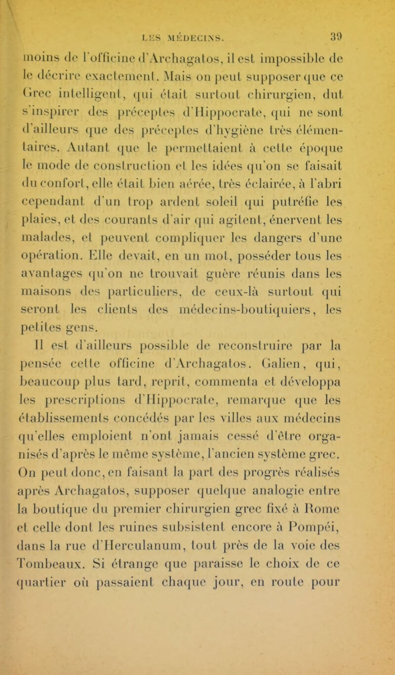 inoins de rolTic-inc d Vrchagatos, il est impossible de le décrire exactemenl. Mais on peut supposer que ce (Irec inlelligenl, (pii était surtout chirurgien, dut s inspirer des préceptes d'Hippocrate, qui ne sont d'ailleurs <{ue des préceptes d'hygiène très élémen- taires. Autant que le permettaient à cette époque le mode de conslruclion et les idées qu'on se faisait du conl'orl, elle était bien aérée, très éclairée, à l'abri cependant d'un trop ardent soleil (|ui putréfie les l)iaies, et des courants d'air qui agitent, énervent les malades, et peuvent compliquer les dangers d'une opération. Elle devait, en un mot, posséder tous les avantages (pi on ne trouvait guère réunis dans les maisons des particuliers, de ceux-là surtout qui seront les clients des médecins-boutiquiers, les petites gens. Il est d'ailleurs possible de reconslruire par la pensée celle officine d'Archagatos, (ialieii, qui, beaucoup plus tard, reprit, commenta et développa les prescriptions d'Hippocrate, remar(|ue (pie les établissements concédés par les villes aux médecins qu'elles emploient n'ont jamais cessé d'être orga- nisés d'après le même système, l'ancien système grec. On peut donc, en faisant la part des progrès réalisés après Archagalos, supposer (juelque analogie entre la boutique du premier chirurgien grec fixé à Rome et celle dont les ruines subsistent encore à Pompéi, dans la rue d'Herculanum, tout près de la voie des Tombeaux. Si étrange que paraisse le choix de ce quartier oii passaient chaque jour, en route pour